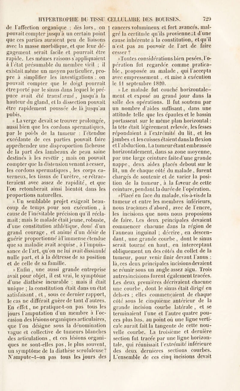 de l'affection organique : dès lors, on pouvait compter jusqu’à un certain point que ces parties auraient peu de liaisons avec la masse morbifique, et que leur dé- gagement serait facile et pourrait être rapide. Les mêmes raisons s’appliquaient à l’état présumable du membre viril ; il existait même un moyen particulier, pro- pre à simplifier les investigations : on pouvait compter que le doigt pourrait être porté par le sinus dans lequel le pré- puce avait été transformé, jusqu’à la hauteur du gland, et la dissection pouvait être rapidement poussée de là jusqu’au pubis. » La verge devait se trouver prolongée, aussi bien que les cordons spermatiques, par le poids de la tumeur : l’étendue excédante de ces parties pouvait faire appréhender une disproportion fâcheuse de la part des lambeaux de peau saine destinés à les revêtir ; mais on pouvait compter que la distension venant à cesser, les cordons spermatiques , les corps ca- verneux, les tissus de l’urètre, se rétrac- teraient avec assez de rapidité, et que l’on retomberait ainsi bientôt dans les proportions naturelles. » Un semblable projet exigeait beau- coup de temps pour son exécution , à cause de l’inévitable précision qu’il récla- mait ; mais le malade était jeune, robuste, d’une constitution athlétique, doué d’un grand courage , et animé d’un désir de guérir proportionné àl’immense étendue que sa maladie avait acquise , à l’impuis- sance de l’art, qu’on ne lui avait dissimulé nulle part, et à la détresse de sa position et de celle de sa famille. « Enfin , une aussi grande entreprise avait pour objet, il est vrai, le symptôme d’une diathèse incurable : mais il était unique ; la constitution était dans un état satisfaisant, et, sous ce dernier rapport, le cas ne différait guère de tant d’autres. En effet, ne pratique-t-on pas tous les jours l'amputation d’un membre à l’oc- casion des lésions organiques articulaires, que l’on désigne sous la dénomination vague et collective de tumeurs blanches des articulations , et ces lésions organi- ques ne sont-elles pas, le plus souvent, un symptôme de la diathèse scrofuleuse? N’ampute-t-on pas tous les jours des cancers volumineux et fort avancés, mal- gré la certitude qu’ils proviennent d une cause inhérente à la constitution, et qu’il n’est pas au pouvoir de l’art de faire cesser ? «Toutes considérations bien pesées, l’o- pération fut regardée comme pratica- ble , proposée au malade, qui l’accepta avec empressement , et mise à exécution le 11 septembre 1820. » Le malade fut couché horizontale- ment et exposé au grand jour dans la salle des opérations. Il fut soutenu par un nombre d’aides suffisant, dans une attitude telle que les épaules et le bassin portassent sur le même plan horizontal : la tête était légèrement relevée, les fesses répondaient à l’extrémité du lit, et les jambes et les cuisses étaient dans la flexion et l’abduction. La tumeur étant embrassée horizontalement, dans sa zone moyenne, par une large ceinture faite d’une grande nappe, deux aides placés debout sur le lit, un de chaque côté du malade , furent chargés de soutenir et de varier la posi- tion de la tumeur, à la faveur de cette ceinture, pendant la durée de l’opération. «Placé en face du malade, vis-à-visde la tumeur et entre les membres inférieurs, nous traçâmes d’abord, avec de l’encre, les incisions que nous nous proposions de faire. Les deux principales devaient commencer chacune dans la région de l’anneau inguinal ; décrire, en descen- dant, une grande courbe , dont le sinus serait tourné en haut, en interceptant obliquement un des côtés du collet de la tumeur, pour venir finir devant l’anus : là,ces deux principales incisionsdevaient se réunir sous un angle assez aigu. Trois autres incisions furent également tracées. Les deux premières décrivaient chacune une courbe , dont le sinus était dirigé en dehors ; elles commençaient de chaque côté sous le cinquième antérieur de la grande incision courbe latérale , et se terminaient l’une et l’autre quatre pou- ces plus bas, au point où une ligne verti- cale aurait fait la tangente de cette nou- velle courbe. La troisième et dernière section fut tracée par une ligne horizon- tale, qui réunissait l’extrémité inférieure des deux dernières sections courbes. L’ensemble de ces cinq incisions devait