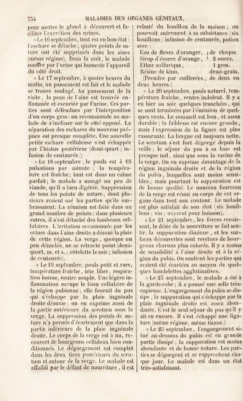 pour mettre le gland à découvert et fa- ciliter l'excrétion des urines. » Le 16 septembre, tout est en bon état : l’eschare se détache ; quatre points de su- ture ont été supprimés dans les aines (même régime). Dans la nuit, le malade souffre par l’urine qui humecte l’appareil du côté droit. » Le 17 septembre, à quatre heures du matin, un pansement est fait et le malade se trouve soulagé. Au pansement de la visite, la peau de l’aine est trouvée en- flammée et excoriée par l’urine. Ces par- ties sont défendues par l’interposition d’un corps gras: on recommande au ma- lade de s’incliner sur le côté opposé. La séparation des eschares du nouveau pré- puce est presque complète. Une nouvelle petite eschare celluleuse s’est échappée par l’hiatus postérieur (demi-quart ; in- fusion de centaurée.); » Le 18 septembre , le pouls est à 65 pulsations par minute ; la tempéra- ture est fraîche ; tout est dans un calme parfait; le malade a mangé un peu de viande, qu’il a bien digérée. Suppression de tous les points de suture, dont plu- sieurs avaient usé les parties qu’ils em- brassaient. La réunion est faite dans un grand nombre de points ; dans plusieurs autres, il s’est détaché des lambeaux cel- lulaires. L’irritation occasionnée par les urines dans l’aine droite a désuni la plaie de cette région. La verge, quoique un peu dénudée, ne se rétracte point (demi- quart, m. et s. ; côtelette le soir ; infusion de centaurée). » Le 19 septembre, pouls petit et rare, température fraîche, tête libre, respira- tion bonne, ventre souple. Une légère in- flammation occupe le tissu cellulaire de la région pubienne ; elle fournit du pus qui s’échappe par la plaie inguinale droite désunie : on en exprime aussi de la partie antérieure du scrotum sous la verge. La suppression des points de su- ture n’a permis d’écartement que dans la partie inférieure de la plaie inguinale droite. Le corps de la verge est à nu, re- couvert de bourgeons celluleux bien con- ditionnés. Le dégorgement est complet dans les deux tiers postérieurs du scro- tum et autour de la verge. Le malade est affaibli par le défaut de nourriture , il est rebuté du bouillon de la maison ; on pourvoit autrement à sa subsistance (six bouillons ; infusion de centaurée, potion avec : Eau de fleurs d’oranger, | de chaque Sirop d’écorce d’orange , ) 2 onces. Éther sulfurique, 1 gros. Résine de kino, demi-grain. (Prendre par cuillerées , de deux en deux heures.) » Le 20 septembre, pouls naturel, tem- pérature fraîche, ventre indolent. 11 y a eu hier au soir quelques tranchées, qui se sont terminées par l’émission de quel- ques vents. Le sommeil est bon , et assez durable ; la faiblesse est encore grande , mais P expression de la figure est plus rassurante. La langue est toujours nette. Le scrotum s’est fort dégorgé depuis la veille ; le séjour du pus à sa base est presque nul, ainsi que sous la racine de la verge. On en exprime davantage de la région inguinale droite et de la région du pubis, lesquelles sont moins sensi- bles ; mais pourtant la suppuration est de bonne qualité. Le nouveau fourreau de la verge est réuni au corps de cet or- gane dans tout son contour. Le malade est plus satisfait de son état (six bouil- lons ; vin ; oxycrat pour boisson). » Le 21 septembre, les forces renais- sent, le désir de la nourriture se fait sen- tir. la suppuration diminue , et les sur- faces découvertes sont revêtues de bour- geons charnus plus colorés. Il y a moins de sensibilité cà l’aine droite et à la ré- gion du pubis. On soutient les parties qui avaient été écartées au moyen de quel- ques bandelettes agglutinatives. » Le 25 septembre, le malade a été à la garde-robe ; il a poussé une selle très- copieuse. L’engorgement du pubis se dis- sipe , la suppuration qui s’échappe par la plaie inguinale droite est assez abon- dante. C’est le seul séjour de pus qu’il y ait eu encore. Il s’est échappé une liga- ture (même régime, même tisane.) » Le 25 septembre , l’engorgement si- tué au-dessous du pubis est en grande partie dissipé ; la suppuration est moins abondante et de bonne nature. Les par- ties se dégorgent et se rapprochent cha- que jour. Le malade est dans un état très-satisfaisant.