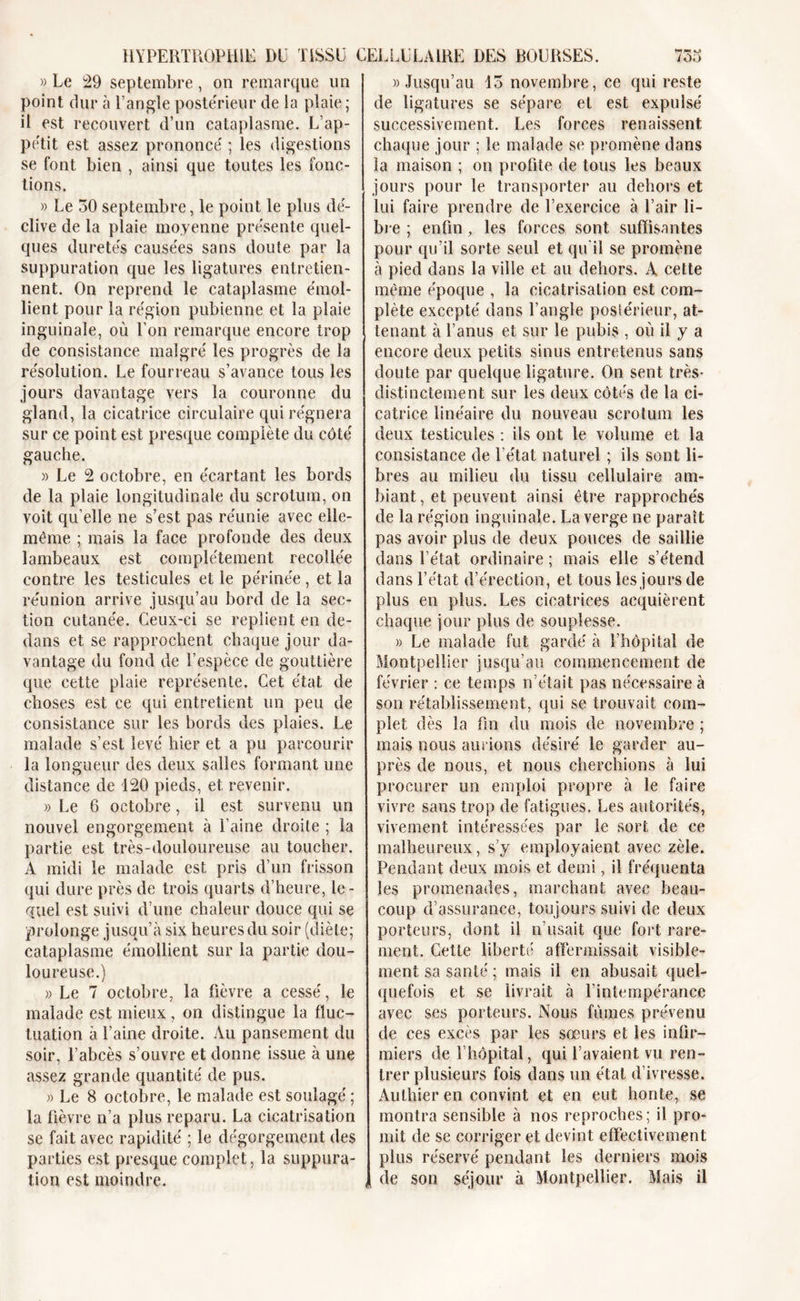 HYPERTROPHIE I&gt;ü TISSU » Le 29 septembre , on remarque un point dur à l’angle postérieur de la plaie ; il est recouvert d’un cataplasme. L’ap- pétit est assez prononcé ; les digestions se font bien , ainsi que toutes les fonc- tions. » Le 30 septembre, le point le plus dé- clive de la plaie moyenne présente quel- ques duretés causées sans doute par la suppuration que les ligatures entretien- nent. On reprend le cataplasme émol- lient pour la région pubienne et la plaie inguinale, où l’on remarque encore trop de consistance malgré les progrès de la résolution. Le fourreau s’avance tous les jours davantage vers la couronne du gland, la cicatrice circulaire qui régnera sur ce point est presque complète du côté gauche. » Le 2 octobre, en écartant les bords de la plaie longitudinale du scrotum, on voit qu’elle ne s’est pas réunie avec elle- même ; mais la face profonde des deux lambeaux est complètement recollée contre les testicules et le périnée, et la réunion arrive jusqu’au bord de la sec- tion cutanée. Ceux-ci se replient en de- dans et se rapprochent chaque jour da- vantage du fond de l’espèce de gouttière que cette plaie représente. Cet état de choses est ce qui entretient un peu de consistance sur les bords des plaies. Le malade s’est levé hier et a pu parcourir la longueur des deux salles formant une distance de 120 pieds, et revenir. » Le 6 octobre, il est survenu un nouvel engorgement à l’aine droite ; la partie est très-douloureuse au toucher. À midi le malade est pris d’un frisson qui dure près de trois quarts d’heure, le- quel est suivi d’une chaleur douce qui se prolonge jusqu’à six heures du soir (diète; cataplasme émollient sur la partie dou- loureuse.) » Le 7 octobre, la fièvre a cessé, le malade est mieux, on distingue la fluc- tuation à l’aine droite. Au pansement du soir, l’abcès s’ouvre et donne issue à une assez grande quantité de pus. » Le 8 octobre, le malade est soulagé ; la fièvre n’a plus reparu. La cicatrisation se fait avec rapidité ; le dégorgement des parties est presque complet, la suppura- tion est moindre. CELLULAIRE DES BOURSES. 753 » Jusqu’au 13 novembre, ce qui reste de ligatures se sépare et est expulsé successivement. Les forces renaissent chaque jour ; le malade se promène dans la maison ; on profite de tous les beaux jours pour le transporter au dehors et lui faire prendre de l’exercice à l’air li- bre ; enfin, les forces sont suffisantes pour qu’il sorte seul et qu'il se promène à pied dans la ville et au dehors. A cette même époque , la cicatrisation est com- plète excepté dans l’angle postérieur, at- tenant à l’anus et sur le pubis , où il y a encore deux petits sinus entretenus sans doute par quelque ligature. On sent très- distinctement sur les deux côtés de la ci- catrice linéaire du nouveau scrotum les deux testicules : ils ont le volume et la consistance de l’état naturel ; ils sont li- bres au milieu du tissu cellulaire am- biant, et peuvent ainsi être rapprochés de la région inguinale. La verge ne paraît pas avoir plus de deux pouces de saillie dans l’état ordinaire ; mais elle s’étend dans l’état d’érection, et tous les jours de plus en plus. Les cicatrices acquièrent chaque jour plus de souplesse. » Le malade fut gardé à l’hôpital de Montpellier jusqu’au commencement de février : ce temps n’était pas nécessaire à son rétablissement, qui se trouvait com- plet dès la fin du mois de novembre ; mais nous aurions désiré le garder au- près de nous, et nous cherchions à lui procurer un emploi propre à le faire vivre sans trop de fatigues. Les autorités, vivement intéressées par le sort de ce malheureux, s’y employaient avec zèle. Pendant deux mois et demi, il fréquenta les promenades, marchant avec beau- coup d’assurance, toujours suivi de deux porteurs, dont il n’usait que fort rare- ment. Cette liberté affermissait visible- ment sa santé ; mais il en abusait quel- quefois et se livrait à l’intempérance avec ses porteurs. Nous fûmes prévenu de ces excès par les sœurs et les infir- miers de l’hôpital, qui l’avaient vu ren- trer plusieurs fois dans un étal d’ivresse. Aulhieren convint et en eut honte, se montra sensible à nos reproches ; il pro- mit de se corriger et devint effectivement plus réservé pendant les derniers mois de son séjour à Montpellier. Mais il