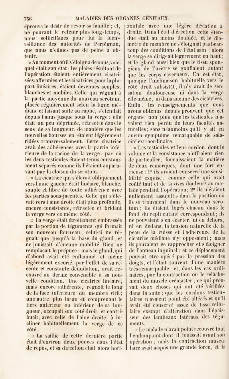 éprouva le désir de revoir sa famille ; et, ne pouvant le retenir plus long-temps, nous sollicitâmes pour lui la bien- veillance des autorités de Perpignan, que nous n’eûmes pas de peine à ob- tenir. » Au moment où il s’éloigna de nous,voici quel était son état : les plaies résultant de l’opération étaient entièrement cicatri- sées,affermies,et les cicatrices,pour la plu- part linéaires, étaient devenues souples, blanches et mobiles. Celle qui régnait à la partie moyenne du nouveau scrotum, placée régulièrement selon la ligne mé- diane et faisant suite au raphé, s’étendait depuis l’anus jusque sous la verge: elle était un peu déprimée, rétractée dans le sens de sa longueur, de manière que les nouvelles bourses en étaient légèrement ridées transversalement. Cette cicatrice avait des adhérences avec la partie infé- rieure de la racine de la verge, par où les deux testicules étaient tenus constam- ment séparés comme ils l’étaient aupara- vant par la cloison du scrotum. » La cicatrice qui s’élevait obliquement vers l’aine gauche était linéaire, blanche, souple et libre de toute adhérence avec les parties sous-jacentes. Celle qui s’éle- vait vers l’aine droite était plus profonde, encore consistante, rétractée et bridant la verge vers ce même côté. » La verge était étroitement embrassée par la portion de téguments qui formait son nouveau fourreau ; celui-ci ne ré- gnait que jusqu’à la base du gland, et ne jouissait d’aucune mobilité. Rien ne remplaçait le prépuce ; mais le gland, qui d’abord avait été enflammé et même légèrement excorié, par l’effet de sa ré- cente et constante dénudation, avait re- couvré un derme convenable à sa nou- velle condition. Une cicatrice linéaire, mais encore adhérente, régnait le long de la face inférieure du membre viril; une autre, plus large et comprenant le tiers antérieur ou inférieur de sa lon- gueur, occupait son côté droit, et contri- buait, avec celle de l’aine droite, à in- cliner habituellement la verge de ce côté. » La saillie de cette dernière partie était d’environ deux pouces dans l’état de repos, et sa direction était alors hori- zontale avec une légère déviation à droite. Dans l’état d’érection cette éten- due était au moins doublée, et le dia- mètre du membre ne s’éloignait pas beau- coup des conditions de l’état sain : alors la verge se dirigeait légèrement en haut; et le gland aussi bien que le tissu spon- gieux de l’urètre se gonflaient autant que les corps caverneux. En cet état, quoique l’inclinaison habituelle vers le côté droit subsistât, il n’y avait de sen- sation douloureuse ni dans la verge elle-même, ni dans aucune des cicatrices. Enfin , les renseignements que nous avons obtenus depuis prouvent que cet organe non plus que les testicules n’a- vaient rien perdu de leurs facultés na- turelles; sans néanmoins qu’il y ait eu aucun symptôme remarquable de sala- cité extraordinaire. » Les testicules et leur cordon, dont le volume et la consistance n’offraient rien de particulier, fournissaient la matière de deux remarques, dont une fort cu- rieuse : 1° ils avaient conservé une sensi- bilité exquise, comme celle qui avait coûté tant et de si vives douleurs au ma- lade pendant l’opération; 2° ils n’étaient nullement assujettis dans la position où ils se trouvaient dans le nouveau scro- tum ; ils étaient logés chacun dans le fond du repli cutané correspondant; ils ne pouvaient s’en écarter, ni en dehors, ni en dedans, la tension naturelle de la peau de la cuisse et l’adhérence de la cicatrice médiane s’y opposaient ; mais ils pouvaient se rapprocher et s’éloigner de l’anneau inguinal ; et ce déplacement pouvait être opéré par la pression des doigts, et l’était souvent d’une manière très-remarquable, et, dans les cas ordi- naires, par la contraction ou le relâche- ment du muscle crémaster ; ce qui prou- vait deux choses qui ont été vérifiées dans la suite : que les cordons testicu- laires n’avaient point été altérés et qu’il avait été conservé assez de tissu cellu- laire exempt d’altération dans l’épais- seur des lambeaux latéraux des tégu- ments. « Le malade n’avait point recouvré tout l’embonpoint dont il jouissait avant son opération ; mais la contraction muscu- laire avait acquis une grande force, et la