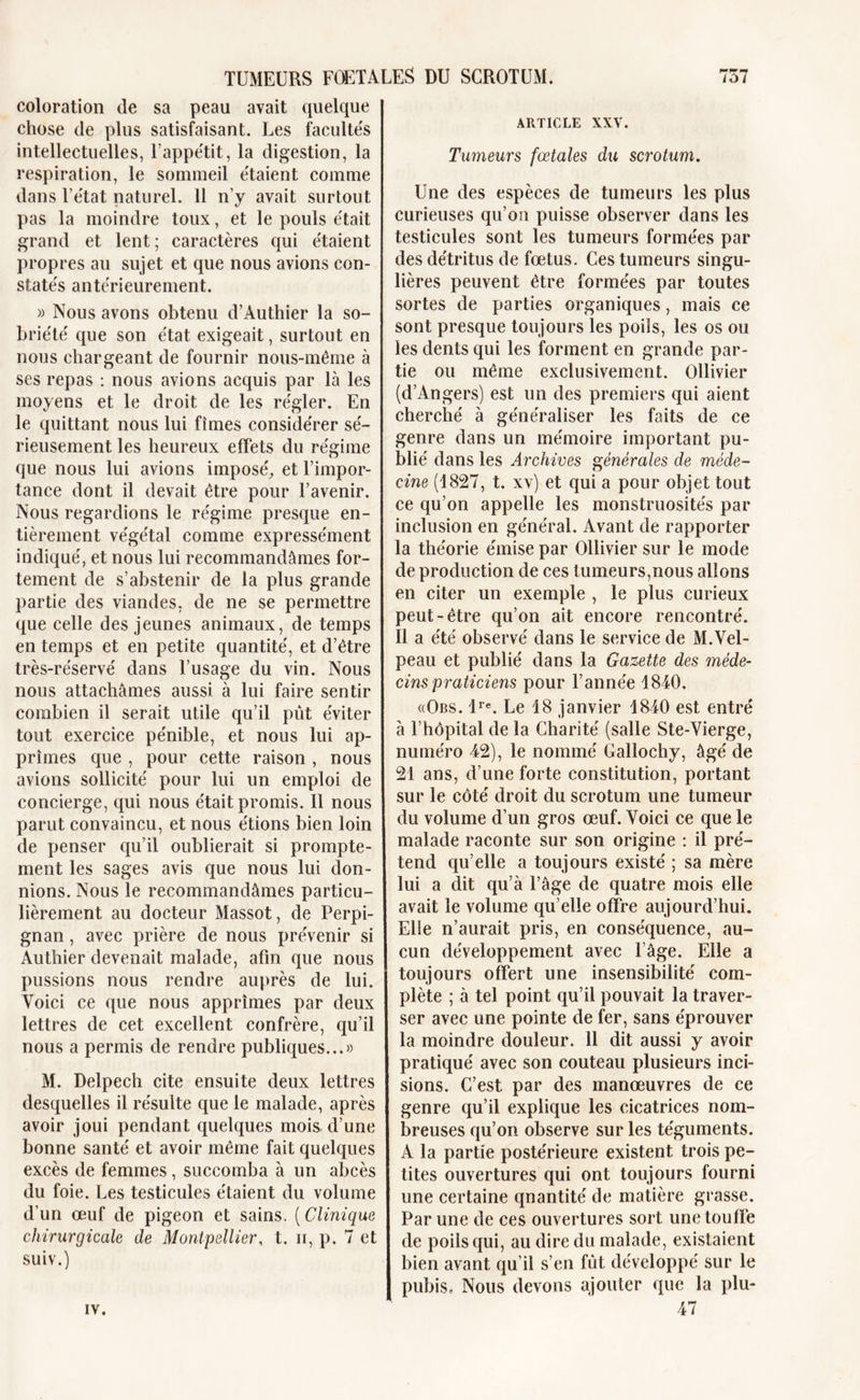 coloration de sa peau avait quelque chose de plus satisfaisant. Les facultés intellectuelles, l’appétit, la digestion, la respiration, le sommeil étaient comme dans l’état naturel. 11 n’y avait surtout pas la moindre toux, et le pouls était grand et lent ; caractères qui étaient propres au sujet et que nous avions con- statés antérieurement. » Nous avons obtenu d’Authier la so- briété que son état exigeait, surtout en nous chargeant de fournir nous-même à ses repas : nous avions acquis par là les moyens et le droit de les régler. En le quittant nous lui fîmes considérer sé- rieusement les heureux effets du régime que nous lui avions imposé, et l’impor- tance dont il devait être pour l’avenir. Nous regardions le régime presque en- tièrement végétal comme expressément indiqué, et nous lui recommandâmes for- tement de s’abstenir de la plus grande partie des viandes, de ne se permettre que celle des jeunes animaux, de temps en temps et en petite quantité, et d’être très-réservé dans l’usage du vin. Nous nous attachâmes aussi à lui faire sentir combien il serait utile qu’il pût éviter tout exercice pénible, et nous lui ap- prîmes que , pour cette raison , nous avions sollicité pour lui un emploi de concierge, qui nous était promis. 11 nous parut convaincu, et nous étions bien loin de penser qu’il oublierait si prompte- ment les sages avis que nous lui don- nions. Nous le recommandâmes particu- lièrement au docteur Massot, de Perpi- gnan , avec prière de nous prévenir si Authier devenait malade, afin que nous pussions nous rendre auprès de lui. Voici ce que nous apprîmes par deux lettres de cet excellent confrère, qu’il nous a permis de rendre publiques...» M. Delpech cite ensuite deux lettres desquelles il résulte que le malade, après avoir joui pendant quelques mois d’une bonne santé et avoir même fait quelques excès de femmes, succomba à un abcès du foie. Les testicules étaient du volume d’un œuf de pigeon et sains. ( Clinique chirurgicale de Montpellier, t. ii, p. 7 et suiv.) ARTICLE XXV. Tumeurs fœtales du scrotum. Une des espèces de tumeurs les plus curieuses qu’on puisse observer dans les testicules sont les tumeurs formées par des détritus de fœtus. Ces tumeurs singu- lières peuvent être formées par toutes sortes de parties organiques, mais ce sont presque toujours les poils, les os ou les dents qui les forment en grande par- tie ou même exclusivement. Ollivier (d’Angers) est un des premiers qui aient cherché à généraliser les faits de ce genre dans un mémoire important pu- blié dans les Archives générales de méde- cine (1827, t. xv) et qui a pour objet tout ce qu’on appelle les monstruosités par inclusion en général. Avant de rapporter la théorie émise par Ollivier sur le mode de production de ces tumeurs,nous allons en citer un exemple , le plus curieux peut-être qu’on ait encore rencontré. Il a été observé dans le service de M.Vel- peau et publié dans la Gazette des méde- cins praticiens pour l’année 1840. «Obs. lre. Le 18 janvier 1840 est entré à l’hôpital de la Charité (salle Ste-Vierge, numéro 42), le nommé Gallochy, âgé de 21 ans, d’une forte constitution, portant sur le côté droit du scrotum une tumeur du volume d’un gros œuf. Voici ce que le malade raconte sur son origine : il pré- tend qu’elle a toujours existé ; sa mère lui a dit qu’à l’âge de quatre mois elle avait le volume qu elle offre aujourd’hui. Elle n’aurait pris, en conséquence, au- cun développement avec l’âge. Elle a toujours offert une insensibilité com- plète ; à tel point qu’il pouvait la traver- ser avec une pointe de fer, sans éprouver la moindre douleur. 11 dit aussi y avoir pratiqué avec son couteau plusieurs inci- sions. C’est par des manœuvres de ce genre qu’il explique les cicatrices nom- breuses qu’on observe sur les téguments. A la partie postérieure existent trois pe- tites ouvertures qui ont toujours fourni une certaine qnantité de matière grasse. Par une de ces ouvertures sort une touffe de poils qui, au dire du malade, existaient bien avant qu’il s’en fût développé sur le pubis, Nous devons ajouter que la plu- 47 IV.