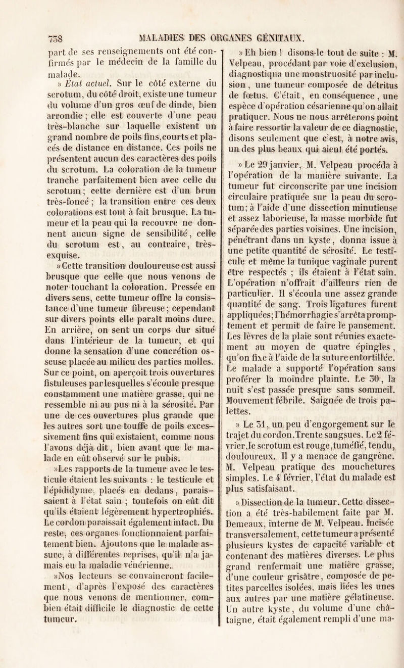 part de ses renseignements ont été con- firmés par le médecin de la famille du malade. » État actuel. Sur le côté externe du scrotum, du côté droit, existe une tumeur du volume d’un gros œuf de dinde, bien arrondie ; elle est couverte d’une peau très-blanche sur laquelle existent un grand nombre de poils fins,courts et pla- cés de distance en distance. Ces poils ne présentent aucun des caractères des poils du scrotum. La coloration de la tumeur tranche parfaitement bien avec celle du scrotum ; cette dernière est d’un brun très-foncé ; la transition entre ces deux colorations est tout à fait brusque. La tu- meur et la peau qui la recouvre ne don- nent aucun signe de sensibilité, celle du scrotum est, au contraire, très- exquise. » Cette transition douloureuse est aussi brusque que celle que nous venons de noter touchant la coloration. Pressée en divers sens, cette tumeur offre la consis- tance d’une tumeur fibreuse ; cependant sur divers points elle paraît moins dure. En arrière, on sent un corps dur situé dans l’intérieur de la tumeur, et qui donne la sensation d’une concrétion os- seuse placée au milieu des parties molles. Sur ce point, on aperçoit trois ouvertures fistuleuses parlesquelles s’écoule presque constamment une matière grasse, qui ne ressemble ni au pus ni à la sérosité. Par une de ces ouvertures plus grande que les autres sort une touffe de poils exces- sivement fins qui existaient, comme nous l’avons déjà dit, bien avant que le ma- lade en eût observé sur le pubis. »Les rapports de la tumeur avec le tes- ticule étaient les suivants : le testicule et Lépididyme. placés en dedans, parais- saient à l’état sain ; toutefois on eût dit qu’ils étaient légèrement hypertrophiés. Le cordon paraissait également intact. Du reste, ces organes fonctionnaient parfai- tement bien. Ajoutons que le malade as- sure, à différentes reprises, qu’il n’a ja- mais eu la maladie vénérienne. «Nos lecteurs se convaincront facile- ment , d’après l’exposé des caractères que nous venons de mentionner, com- bien était difficile le diagnostic de cette tumeur. » Eh bien ! disons-le tout de suite : M. Velpeau, procédant par voie d’exclusion, diagnostiqua une monstruosité par inclu- sion , une tumeur composée de détritus de fœtus. C’était, en conséquence , une espèce d’opération césarienne qu’on allait pratiquer. Nous ne nous arrêterons point à faire ressortir la valeur de ce diagnostic, disons seulement que c’est, à notre avis, un des plus beaux qui aient été portés. » Le 29 janvier, M. Velpeau procéda à l’opération de la manière suivante. La tumeur fut circonscrite par une incision circulaire pratiquée sur la peau du scro- tum; à l’aide d’une dissection minutieuse et assez laborieuse, la masse morbide fut séparée des parties voisines. Une incision, pénétrant dans un kyste, donna issue à une petite quantité de sérosité. Le testi- cule et même la tunique vaginale purent être respectés ; ils étaient à l’état sain. L’opération n’offrait d'ailleurs rien de particulier. 11 s’écoula une assez grande quantité de sang. Trois ligatures furent appliquées; l’hémorrhagie s’arrêta promp- tement et permit de faire le pansement. Les lèvres de la plaie sont réunies exacte- ment au moyen de quatre épingles, qu’on fixe à Laide de la suture entortillée. Le malade a supporté Lopération sans proférer la moindre plainte. Le 50, la nuit s’est passée presque sans sommeil. Mouvement fébrile. Saignée de trois pa- lettes. « Le 51, un peu d’engorgement sur le trajet du cordon.Trente sangsues. Le2 fé- vrier,le scrotum est rouge,tuméfié, tendu, douloureux. Il y a menace de gangrène. M. Velpeau pratique des mouchetures simples. Le 4 février, l’état du malade est plus satisfaisant. » Dissection de la tumeur. Cette dissec- tion a été très-habilement faite par M. Demeaux, interne de M. Velpeau. Incisée transversalement, cette tumeur a présenté plusieurs kystes de capacité variable et contenant des matières diverses. Le plus grand renfermait une matière grasse, d’une couleur grisâtre, composée de pe- tites parcelles isolées, mais liées les unes aux autres par une matière gélatineuse. Un autre kyste, du volume d’une châ- taigne, était également rempli d’une ma-