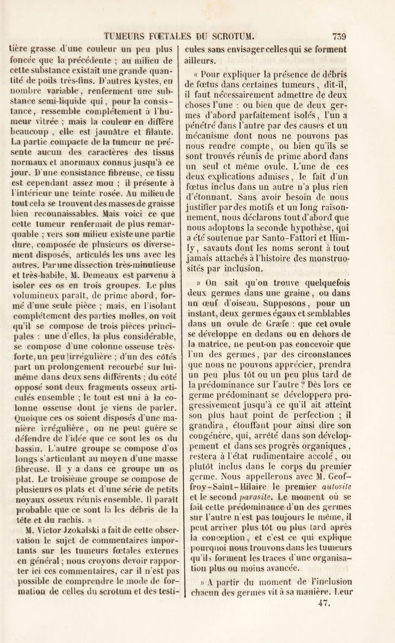 tière grasse d’une couleur un peu plus foncée que la précédente ; au milieu de cette substance existait une grande quan- tité de poils très-fins. D’autres kystes, en nombre variable, renferment une sub- stance semi-liquide qui, pour la consis- tance, ressemble complètement à l’hu- meur vitrée ; mais la couleur en diffère beaucoup , elle est jaunâtre et filante. La partie compacte de la tumeur ne pré- sente aucun des caractères des tissus normaux et anormaux connus jusqu’à ce jour. D’une consistance fibreuse, ce tissu est cependant assez mou ; il présente à l’intérieur une teinte rosée. Au milieu de tout cela se trouvent des masses de graisse bien reconnaissables. Mais voici ce que cette tumeur renfermait de plus remar- quable ; vers son milieu existe une partie dure, composée de plusieurs os diverse- ment disposés, articulés les uns avec les autres. Par une dissection très-minutieuse et très-habile, M. Demeaux est parvenu à isoler ces os en trois groupes. Le plus volumineux paraît, de prime abord, for- mé d’une seule pièce ; mais, en l’isolant complètement des parties molles, on voit qu’il se compose de trois pièces princi- pales : une d’elles, la plus considérable, se compose d’une colonne osseuse très- forte, un peu îirrégulière ; d’un des côtés part un prolongement recourbé sur lui- même dans deux sens différents ; du côté opposé sont deux fragments osseux arti- culés ensemble ; le tout est uni à la co- lonne osseuse dont je viens de parler. Quoique ces os soient disposés d’une ma- nière irrégulière, on ne peut guère se défendre de l’idée que ce sont les os du bassin. L’autre groupe se compose d’os longs s’articulant au moyen d’une masse fibreuse. Il y a dans ce groupe un os plat. Le troisième groupe se compose de plusieurs os plats et d’une série de petits noyaux osseux réunis ensemble. Il paraît probable que ce sont là les débris de la tète et du rachis. » M. Victor Jzokalski a fait de cette obser- vation le sujet de commentaires impor- tants sur les tumeurs fœtales externes en général ; nous croyons devoir rappor- ter ici ces commentaires, car il n’est pas possible de comprendre le mode de for- mation de celles du scrotum et des testi- cules sans envisager celles qui se forment ailleurs. « Pour expliquer la présence de débris de fœtus dans certaines tumeurs , dit-il, il faut nécessairement admettre de deux choses l’une : ou bien que de deux ger- mes d’abord parfaitement isolés, l’un a pénétré dans l’autre par des causes et un mécanisme dont nous ne pouvons pas nous rendre compte, ou bien qu’ils se sont trouvés réunis de prime abord dans un seul et même ovule. L’une de ces deux explications admises, le fait d’un fœtus inclus dans un autre n’a plus rien d’étonnant. Sans avoir besoin de nous justifier par des motifs et un long raison- nement, nous déclarons tout d’abord que nous adoptons la seconde hypothèse, qui a été soutenue par Santo-Fattori et Him- ly, savants dont les noms seront à tout jamais attachés à l’histoire des monstruo- sités par inclusion. » On sait qu’on trouve quelquefois deux germes dans une graine, ou dans un œuf d’oiseau. Supposons, pour un instant, deux germes égaux et semblables dans un ovule de Græfe : que cet ovule se développe en dedans ou en dehors de la matrice, ne peut-on pas concevoir que l'un des germes, par des circonstances que nous ne pouvons apprécier, prendra un peu plus tôt ou un peu plus tard de la prédominance sur l’autre ? Dès lors ce germe prédominant se développera pro- gressivement jusqu’à ce qu’il ait atteint son plus haut point de perfection ; il grandira, étouffant pour ainsi dire son congénère, qui, arrêté dans son dévelop- pement et dans ses progrès organiques , restera à l’état rudimentaire accolé, ou plutôt inclus dans le corps du premier germe. Nous appellerons avec M. Geof- froy-Saint-Hilaire le premier autosite et le second parasite. Le moment où se fait cette prédominance d’un des germes sur l’autre n’est pas toujours le même, il peut arriver plus tôt ou plus tard après la conception, et c’est ce qui explique pourquoi nous trouvons dans les tumeurs qu’ils forment les traces d’une organisa- tion plus ou moins avancée. » A partir du moment de l’inclusion chacun des germes vit à sa manière. Leur Al.