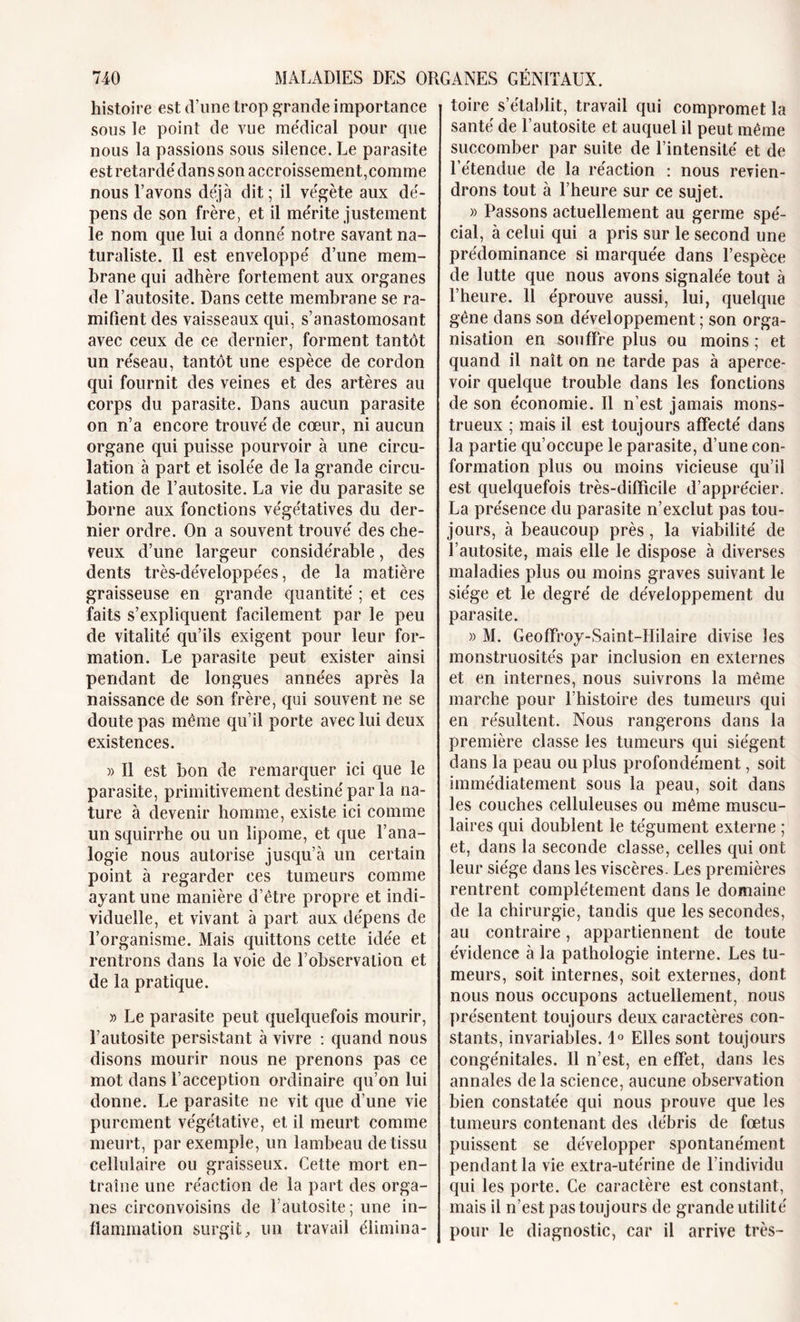 histoire est d’une trop grande importance sous le point de vue médical pour que nous la passions sous silence. Le parasite est retardé dans son accroissement,comme nous l’avons déjà dit; il végète aux dé- pens de son frère, et il mérite justement le nom que lui a donné notre savant na- turaliste. Il est enveloppé d’une mem- brane qui adhère fortement aux organes de l’autosite. Dans cette membrane se ra- mifient des vaisseaux qui, s’anastomosant avec ceux de ce dernier, forment tantôt un réseau, tantôt une espèce de cordon qui fournit des veines et des artères au corps du parasite. Dans aucun parasite on n’a encore trouvé de cœur, ni aucun organe qui puisse pourvoir à une circu- lation à part et isolée de la grande circu- lation de l’autosite. La vie du parasite se borne aux fonctions végétatives du der- nier ordre. On a souvent trouvé des che- veux d’une largeur considérable, des dents très-développées, de la matière graisseuse en grande quantité ; et ces faits s’expliquent facilement par le peu de vitalité qu’ils exigent pour leur for- mation. Le parasite peut exister ainsi pendant de longues années après la naissance de son frère, qui souvent ne se doute pas même qu’il porte avec lui deux existences. » Il est bon de remarquer ici que le parasite, primitivement destiné par la na- ture à devenir homme, existe ici comme un squirrhe ou un lipome, et que l’ana- logie nous autorise jusqu’à un certain point à regarder ces tumeurs comme ayant une manière d’être propre et indi- viduelle, et vivant à part aux dépens de l’organisme. Mais quittons cette idée et rentrons dans la voie de l’observation et de la pratique. » Le parasite peut quelquefois mourir, l’autosite persistant à vivre : quand nous disons mourir nous ne prenons pas ce mot dans l’acception ordinaire qu’on lui donne. Le parasite ne vit que d’une vie purement végétative, et il meurt comme meurt, par exemple, un lambeau de tissu cellulaire ou graisseux. Cette mort en- traîne une réaction de la part des orga- nes circonvoisins de Lautosite; une in- flammation surgit, un travail élimina- toire s’établit, travail qui compromet la santé de l autosite et auquel il peut même succomber par suite de l’intensité et de l’étendue de la réaction : nous revien- drons tout à l’heure sur ce sujet. » Passons actuellement au germe spé- cial, à celui qui a pris sur le second une prédominance si marquée dans l’espèce de lutte que nous avons signalée tout à l’heure. 11 éprouve aussi, lui, quelque gêne dans son développement ; son orga- nisation en souffre plus ou moins ; et quand il naît on ne tarde pas à aperce- voir quelque trouble dans les fonctions de son économie. Il n’est jamais mons- trueux ; mais il est toujours affecté dans la partie qu’occupe le parasite, d’une con- formation plus ou moins vicieuse qu’il est quelquefois très-difficile d’apprécier. La présence du parasite n’exclut pas tou- jours, à beaucoup près, la viabilité de l’autosite, mais elle le dispose à diverses maladies plus ou moins graves suivant le siège et le degré de développement du parasite. » M. Geoffroy-Saint-IIilaire divise les monstruosités par inclusion en externes et en internes, nous suivrons la même marche pour l’histoire des tumeurs qui en résultent. Nous rangerons dans la première classe les tumeurs qui siègent dans la peau ou plus profondément, soit immédiatement sous la peau, soit dans les couches celluleuses ou même muscu- laires qui doublent le tégument externe ; et, dans la seconde classe, celles qui ont leur siège dans les viscères. Les premières rentrent complètement dans le domaine de la chirurgie, tandis que les secondes, au contraire, appartiennent de toute évidence à la pathologie interne. Les tu- meurs, soit internes, soit externes, dont nous nous occupons actuellement, nous présentent toujours deux caractères con- stants, invariables. 1° Elles sont toujours congénitales. Il n’est, en effet, dans les annales de la science, aucune observation bien constatée qui nous prouve que les tumeurs contenant des débris de fœtus puissent se développer spontanément pendant la vie extra-utérine de l’individu qui les porte. Ce caractère est constant, mais il n’est pas toujours de grande utilité pour le diagnostic, car il arrive très-