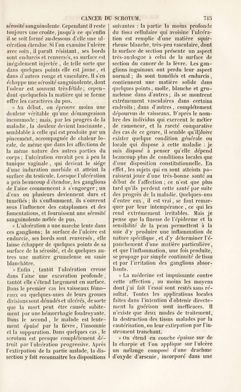 sérosité sanguinolente. Cependant il reste toujours une croûte, jusqu’à ce qu’enfin il se soit formé au-dessous d’elle une ul- cération étendue. Si l’on examine l’ulcère avec soin, il paraît résistant, ses bords sont endurcis et renversés, sa surface est inégalement injectée , de telle sorte que dans quelques points elle est jaune, et dans d’autres rouge et vasculaire. 11 s’en échappe une sérosité sanguinolente, dont l’odeur est souvent très-fétide; cepen- dant quelquefois la matière qui se forme offre les caractères du pus. » Au début, on éprouve moins une douleur véritable qu’une démangeaison incommode ; mais, par les progrès de la maladie , la douleur devient lancinante , semblable à celle qui est produite par un pincemént, accompagnée de chaleur lo- cale, de même que dans les affections de la même nature des autres parties du corps ; l’ulcération envahit peu à peu la tunique vaginale , qui devient le siège d’une induration morbide et atteint la surface du testicule. Lorsque l’ulcération a pris beaucoup d’étendue, les ganglions de l’aine commencent à s’engorger ; un d’eux ou plusieurs deviennent durs et tuméfiés ; ils s’enflamment, ils s’ouvrent sous l’influence des cataplasmes et des fomentations, et fournissent une sérosité sanguinolente mêlée de pus. » L’ulcération a une marche lente dans ces ganglions; la surface de l’ulcère est endurcie, ses bords sont renversés, elle laisse échapper de quelques points de sa surface de la sérosité, et de quelques au- tres une matière grumeleuse ou sanie blanchâtre. » Enfin , tantôt l’ulcération creuse dans l’aine une excavation profonde, tantôt elle s’étend largement en surface. Dans le premier cas les vaisseaux fémo- raux ou quelques-unes de leurs grosses divisions sont dénudés et ulcérés, de sorte que la mort peut être causée subite- ment par une hémorrhagie foudroyante. Dans le second , le malade est lente- ment épuisé par la fièvre, l’insomnie et la suppuration. Dans quelques cas , le scrotum est presque complètement dé- truit par l’ulcération progressive. Après l’extirpation de la partie malade, la dis- section y fait reconnaître les dispositions suivantes : la partie la moins profonde du tissu cellulaire qui avoisine l’ulcéra- tion est remplie d’une matière squir- rheuse blanche, très-peu vasculaire, dont la surface de section présente un aspect très-analogue à celui de la surface de section du cancer de la lèvre. Les gan- glions inguinaux ont perdu leur aspect normal ; ils sont tuméfiés et endurcis, contiennent une matière solide dans quelques points, molle, blanche et gru- meleuse dans d’autres ; ils se montrent extrêmement vasculaires dans certains endroits ; dans d’autres , complètement dépourvus de vaisseaux. D’après le nom- bre des individus qui exercent le métier de ramoneur, et la rareté comparative des cas de ce genre, il semble qu’ilfdoive exister quelque condition générale ou locale qui dispose à cette maladie : je suis disposé à penser qu’elle dépend beaucoup plus de conditions locales que d’une disposition constitutionnelle. En effet, les sujets qui en sont atteints pa- raissent jouir d’une très-bonne santé au début de l’affection ; ce n’est que plus tard qu’ils perdent cette santé par suite des progrès de la maladie. Quelques-uns d’entre eux , il est vrai, se font remar- quer par leur intempérance , ce qui les rend extrêmement irritables. Mais je pense que la finesse de l’épiderme et la sensibilité de la peau permettent à la suie d’y produire une inflammation de nature spécifique , et d’y déterminer l’é- panchement d’une matière particulière, et que l’inflammation, une fois produite, se propage par simple continuité de tissu et par l’irritation des ganglions absor- bants. » La médecine est impuissante contre celte affection , au moins les moyens dont j’ai fait l’essai sont restés sans ré- sultat. Toutes les applications locales faites dans l’intention d’obtenir directe- ment la guérison sont inefficaces. Il n’existe que deux modes de traitement, la destruction des tissus malades par la cautérisation, ou leur extirpation par l’in- strument tranchant. « On étend en couche épaisse sur de la charpie et l’on applique sur l’ulcère un mélange composé d’une drachme d’oxyde d’arsenic, incorporé dans une