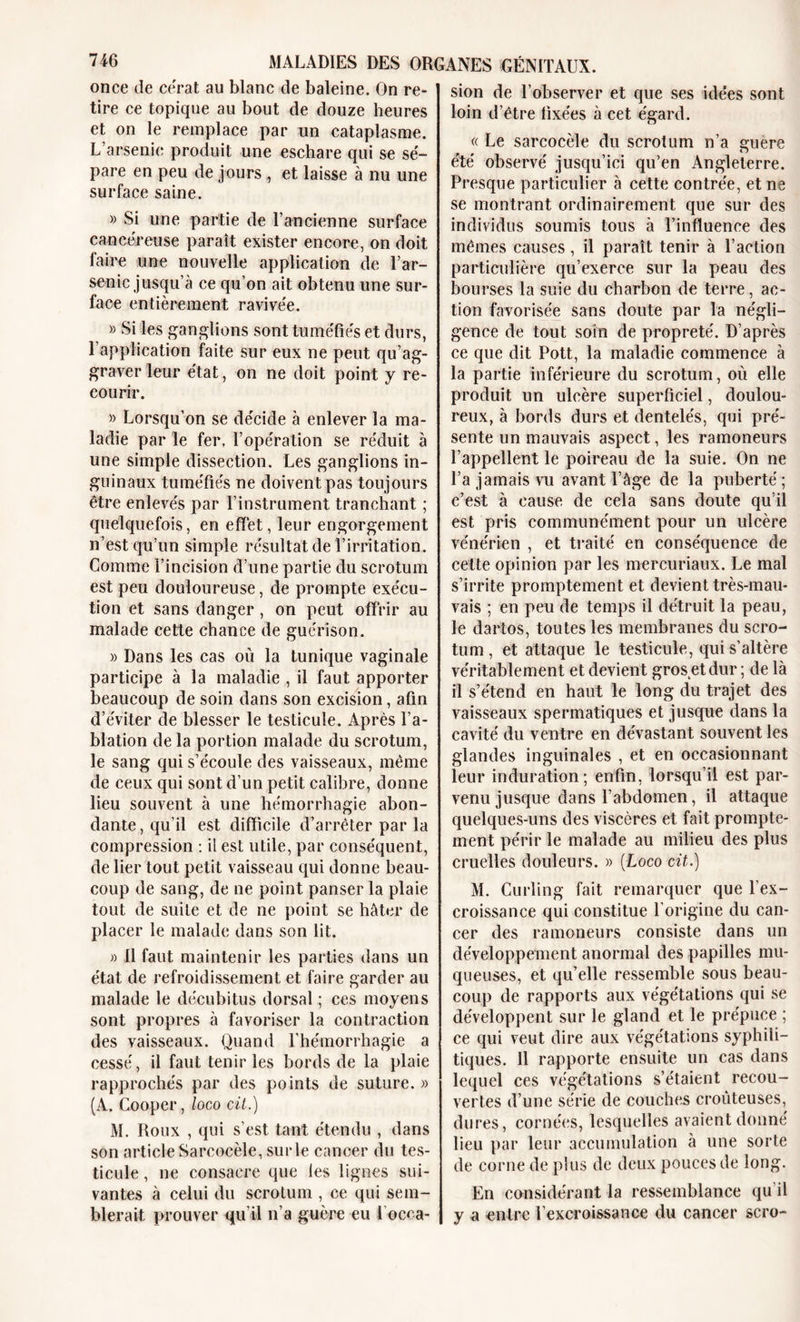 once de cérat au blanc de baleine. On re- tire ce topique au bout de douze heures et on le remplace par un cataplasme. L’arsenic produit une eschare qui se sé- pare en peu de jourset laisse à nu une surface saine. » Si une partie de l’ancienne surface cancéreuse paraît exister encore, on doit faire une nouvelle application de T ar- senic jusqu’à ce qu’on ait obtenu une sur- face entièrement ravivée. » Si les ganglions sont tuméfiés et durs, l’application faite sur eux ne peut qu’ag- graver leur état, on ne doit point y re- courir. » Lorsqu’on se décide à enlever la ma- ladie par le fer, l’opération se réduit à une simple dissection. Les ganglions in- guinaux tuméfiés ne doivent pas toujours être enlevés par l’instrument tranchant ; quelquefois, en effet, leur engorgement n’est qu’un simple résultat de l’irritation. Gomme l’incision d’une partie du scrotum est peu douloureuse, de prompte exécu- tion et sans danger , on peut offrir au malade cette chance de guérison. » Dans les cas où la tunique vaginale participe à la maladie , il faut apporter beaucoup de soin dans son excision, afin d’éviter de blesser le testicule. Après l’a- blation de la portion malade du scrotum, le sang qui s’écoule des vaisseaux, même de ceux qui sont d’un petit calibre, donne lieu souvent à une hémorrhagie abon- dante , qu’il est difficile d’arrêter par la compression : il est utile, par conséquent, de lier tout petit vaisseau qui donne beau- coup de sang, de ne point panser la plaie tout de suite et de ne point se hâter de placer le malade dans son lit. » 11 faut maintenir les parties dans un état de refroidissement et faire garder au malade le décubitus dorsal ; ces moyens sont propres à favoriser la contraction des vaisseaux. Quand l’hémorrhagie a cessé, il faut tenir les bords de la plaie rapprochés par des points de suture. » (A. Cooper, loco cit.) M. Roux , qui s’est tant étendu , dans son article Sarcocèle, sur le cancer du tes- ticule , ne consacre que les lignes sui- vantes à celui du scrotum , ce qui sem- blerait prouver qu’il n’a guère eu l'occa- sion de l’observer et que ses idées sont loin d’être fixées à cet égard. « Le sarcocèle du scrotum n’a guere été observé jusqu’ici qu’en Angleterre. Presque particulier à cette contrée, et ne se montrant ordinairement que sur des individus soumis tous à l’influence des mêmes causes, il paraît tenir à l’action particulière qu’exerce sur la peau des bourses la suie du charbon de terre, ac- tion favorisée sans doute par la négli- gence de tout soin de propreté. D’après ce que dit Pott, la maladie commence à la partie inférieure du scrotum, où elle produit un ulcère superficiel, doulou- reux, à bords durs et dentelés, qui pré- sente un mauvais aspect, les ramoneurs l’appellent le poireau de la suie. On ne l’a jamais vu avant l’âge de la puberté ; c’est à cause de cela sans doute qu’il est pris communément pour un ulcère vénérien , et traité en conséquence de cette opinion par les mercuriaux. Le mal s’irrite promptement et devient très-mau- vais ; en peu de temps il détruit la peau, le dartos, toutes les membranes du scro- tum , et attaque le testicule, qui s’altère véritablement et devient gros etdur ; de là il s’étend en haut le long du trajet des vaisseaux spermatiques et jusque dans la cavité du ventre en dévastant souvent les glandes inguinales , et en occasionnant leur induration ; enfin, lorsqu’il est par- venu jusque dans l’abdomen, il attaque quelques-uns des viscères et fait prompte- ment périr le malade au milieu des plus cruelles douleurs. » (Loco cit.) M. Curling fait remarquer que l’ex- croissance qui constitue l’origine du can- cer des ramoneurs consiste dans un développement anormal des papilles mu- queuses, et qu’elle ressemble sous beau- coup de rapports aux végétations qui se développent sur le gland et le prépuce ; ce qui veut dire aux végétations syphili- tiques. 11 rapporte ensuite un cas dans lequel ces végétations s’étaient recou- vertes d’une se'rie de couches croùteuses, dures, cornées, lesquelles avaient donné lieu par leur accumulation à une sorte de corne de plus de deux pouces de long. En considérant la ressemblance qu’il y u entre l’excroissance du cancer scro-