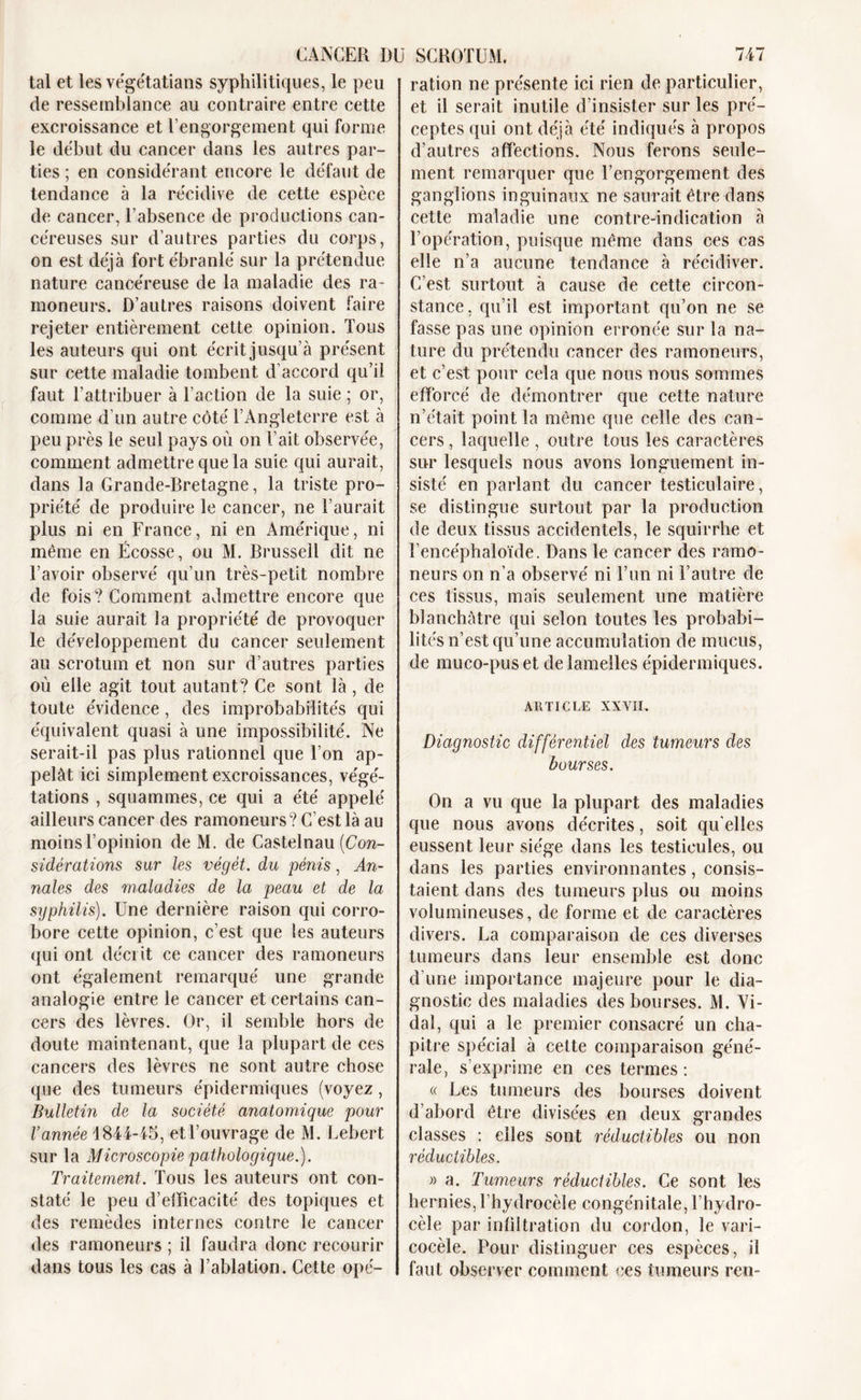 CANCER DU tal et les végétatians syphilitiques, le peu de ressemblance au contraire entre cette excroissance et l’engorgement qui forme le début du cancer dans les autres par- ties ; en considérant encore le défaut de tendance à la récidive de cette espèce de cancer, l’absence de productions can- céreuses sur d’autres parties du corps, on est déjà fort ébranlé sur la prétendue nature cancéreuse de la maladie des ra- moneurs. D’autres raisons doivent faire rejeter entièrement cette opinion. Tous les auteurs qui ont écrit jusqu’à présent sur cette maladie tombent d’accord qu’il faut l’attribuer à l’action de la suie ; or, comme d'un autre côté l’Angleterre est à peu près le seul pays où on l’ait observée, comment admettre que la suie qui aurait, dans la Grande-Bretagne, la triste pro- priété de produire le cancer, ne l’aurait plus ni en France, ni en Amérique, ni même en Écosse, ou M. Brussell dit ne l’avoir observé qu’un très-petit nombre de fois? Comment admettre encore que la suie aurait la propriété de provoquer le développement du cancer seulement au scrotum et non sur d’autres parties où elle agit tout autant? Ce sont là, de toute évidence, des improbabilités qui équivalent quasi à une impossibilité. Ne serait-il pas plus rationnel que l’on ap- pelât ici simplement excroissances, végé- tations , squammes, ce qui a été appelé ailleurs cancer des ramoneurs? C’est là au moins l’opinion de M. de Castelnau [Con- sidérations sur les végét. du -pénis, An- nales des maladies de la peau et de la syphilis). Une dernière raison qui corro- bore cette opinion, c’est que les auteurs qui ont décrit ce cancer des ramoneurs ont également remarqué une grande analogie entre le cancer et certains can- cers des lèvres. Or, il semble hors de doute maintenant, que la plupart de ces cancers des lèvres ne sont autre chose que des tumeurs épidermiques (voyez, Bulletin de la société anatomique pour l’année 1844-45, et l’ouvrage de M. Lebert sur la Microscopie pathologique.). Traitement. Tous les auteurs ont con- staté le peu d’elFicacité des topiques et des remèdes internes contre le cancer des ramoneurs ; il faudra donc recourir dans tous les cas à l’ablation. Cette opé- SCROTUM. 747 ration ne présente ici rien de particulier, et il serait inutile d’insister sur les pré- ceptes qui ont déjà été indiqués à propos d’autres affections. Nous ferons seule- ment remarquer que l’engorgement des ganglions inguinaux ne saurait être dans cette maladie une contre-indication à l’opération, puisque même dans ces cas elle n’a aucune tendance à récidiver. C’est surtout à cause de cette circon- stance, qu’il est important qu’on ne se fasse pas une opinion erronée sur la na- ture du prétendu cancer des ramoneurs, et c’est pour cela que nous nous sommes efforcé de démontrer que cette nature n’était point la même que celle des can- cers , laquelle , outre tous les caractères sur lesquels nous avons longuement in- sisté en parlant du cancer testiculaire, se distingue surtout par la production de deux tissus accidentels, le squirrhe et l’encéphaloïde. Dans le cancer des ramo- neurs on n’a observé ni l’un ni l’autre de ces tissus, mais seulement une matière blanchâtre qui selon toutes les probabi- lités n’est qu’une accumulation de mucus, de muco-puset de lamelles épidermiques. ARTICLE XXVII. Diagnostic différentiel des tumeurs des bourses. On a vu que la plupart des maladies que nous avons décrites, soit qu elles eussent leur siège dans les testicules, ou dans les parties environnantes, consis- taient dans des tumeurs plus ou moins volumineuses, de forme et de caractères divers. La comparaison de ces diverses tumeurs dans leur ensemble est donc d’une importance majeure pour le dia- gnostic des maladies des bourses. M. Vi- dal, qui a le premier consacré un cha- pitre spécial à celte comparaison géné- rale, s’exprime en ces termes: « Les tumeurs des bourses doivent d’abord être divisées en deux grandes classes : elles sont réductibles ou non réductibles. » a. Tumeurs réductibles. Ce sont les hernies, l’hydrocèle congénitale, l’hydro- cèle par infiltration du cordon, le vari- cocèle. Pour distinguer ces espèces, il faut observer comment ces tumeurs ren-