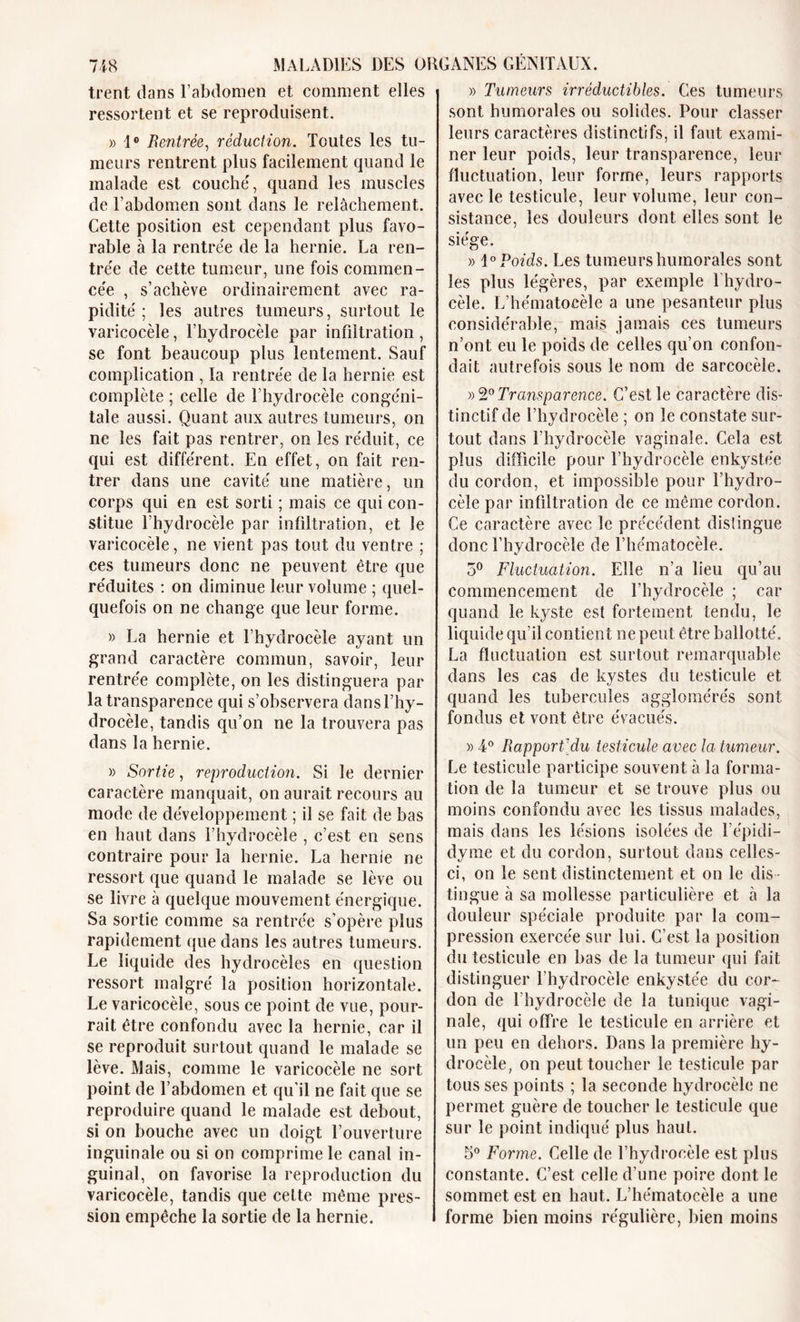 trent dans l’abdomen et comment elles ressortent et se reproduisent. » 1° Rentrée, réduction. Toutes les tu- meurs rentrent plus facilement quand le malade est couche', quand les muscles de l’abdomen sont dans le relâchement. Cette position est cependant plus favo- rable à la rentrée de la hernie. La ren- trée de cette tumeur, une fois commen- cée , s’achève ordinairement avec ra- pidité ; les autres tumeurs, surtout le varicocèle, l’hydrocèle par infiltration, se font beaucoup plus lentement. Sauf complication , la rentrée de la hernie est complète ; celle de l’hydrocèle congéni- tale aussi. Quant aux autres tumeurs, on ne les fait pas rentrer, on les réduit, ce qui est différent. En effet, on fait ren- trer dans une cavité une matière, un corps qui en est sorti ; mais ce qui con- stitue l’hydrocèle par infiltration, et le varicocèle, ne vient pas tout du ventre ; ces tumeurs donc ne peuvent être que réduites : on diminue leur volume ; quel- quefois on ne change que leur forme. » La hernie et l’hydrocèle ayant un grand caractère commun, savoir, leur rentrée complète, on les distinguera par la transparence qui s’observera dans l’hy- drocèle, tandis qu’on ne la trouvera pas dans la hernie. » Sortie, reproduction. Si le dernier caractère manquait, on aurait recours au mode de développement ; il se fait de bas en haut dans l’hydrocèle , c’est en sens contraire pour la hernie. La hernie ne ressort que quand le malade se lève ou se livre à quelque mouvement énergique. Sa sortie comme sa rentrée s’opère plus rapidement que dans les autres tumeurs. Le liquide des hydrocèles en question ressort malgré la position horizontale. Le varicocèle, sous ce point de vue, pour- rait être confondu avec la hernie, car il se reproduit surtout quand le malade se lève. Mais, comme le varicocèle ne sort point de l’abdomen et qu’il ne fait que se reproduire quand le malade est debout, si on bouche avec un doigt l’ouverture inguinale ou si on comprime le canal in- guinal, on favorise la reproduction du varicocèle, tandis que cette même pres- sion empêche la sortie de la hernie. » Tumeurs irréductibles. Ces tumeurs sont humorales ou solides. Pour classer leurs caractères distinctifs, il faut exami- ner leur poids, leur transparence, leur fluctuation, leur forme, leurs rapports avec le testicule, leur volume, leur con- sistance, les douleurs dont elles sont le siège. » 1° Poids. Les tumeurs humorales sont les plus légères, par exemple 1 hydro- cèle. L’hématocèle a une pesanteur plus considérable, mais jamais ces tumeurs n’ont eu le poids de celles qu’on confon- dait autrefois sous le nom de sarcocèle. »2° Transparence. C’est le caractère dis- tinctif de l’hydrocèle ; on le constate sur- tout dans l'hydrocèle vaginale. Cela est plus difficile pour l’hydrocèle enkystée du cordon, et impossible pour l’hydro- cèle par infiltration de ce même cordon. Ce caractère avec le précédent distingue donc l’hydrocèle de l’hématocèle. 5° Fluctuation. Elle n’a lieu qu’au commencement de l’hydrocèle ; car quand le kyste est fortement tendu, le liquide qu’il contient ne peut être ballotté. La fluctuation est surtout remarquable dans les cas de kystes du testicule et quand les tubercules agglomérés sont fondus et vont être évacués. » 4° Rapport'du testicule avec la tumeur. Le testicule participe souvent à la forma- tion de la tumeur et se trouve plus ou moins confondu avec les tissus malades, mais dans les lésions isolées de l’épidi— dyme et du cordon, surtout dans celles- ci, on le sent distinctement et on le dis tingue à sa mollesse particulière et à la douleur spéciale produite par la com- pression exercée sur lui. C’est la position du testicule en bas de la tumeur qui fait distinguer l’hydrocèle enkystée du cor- don de Thydrocèle de la tunique vagi- nale, qui offre le testicule en arrière et un peu en dehors. Dans la première hy- drocèle, on peut toucher le testicule par tous ses points ; la seconde hydrocèle ne permet guère de toucher le testicule que sur le point indiqué plus haut. 5° Forme. Celle de l’hydroeèle est plus constante. C’est celle d’une poire dont le sommet est en haut. L’hématocèle a une forme bien moins régulière, bien moins