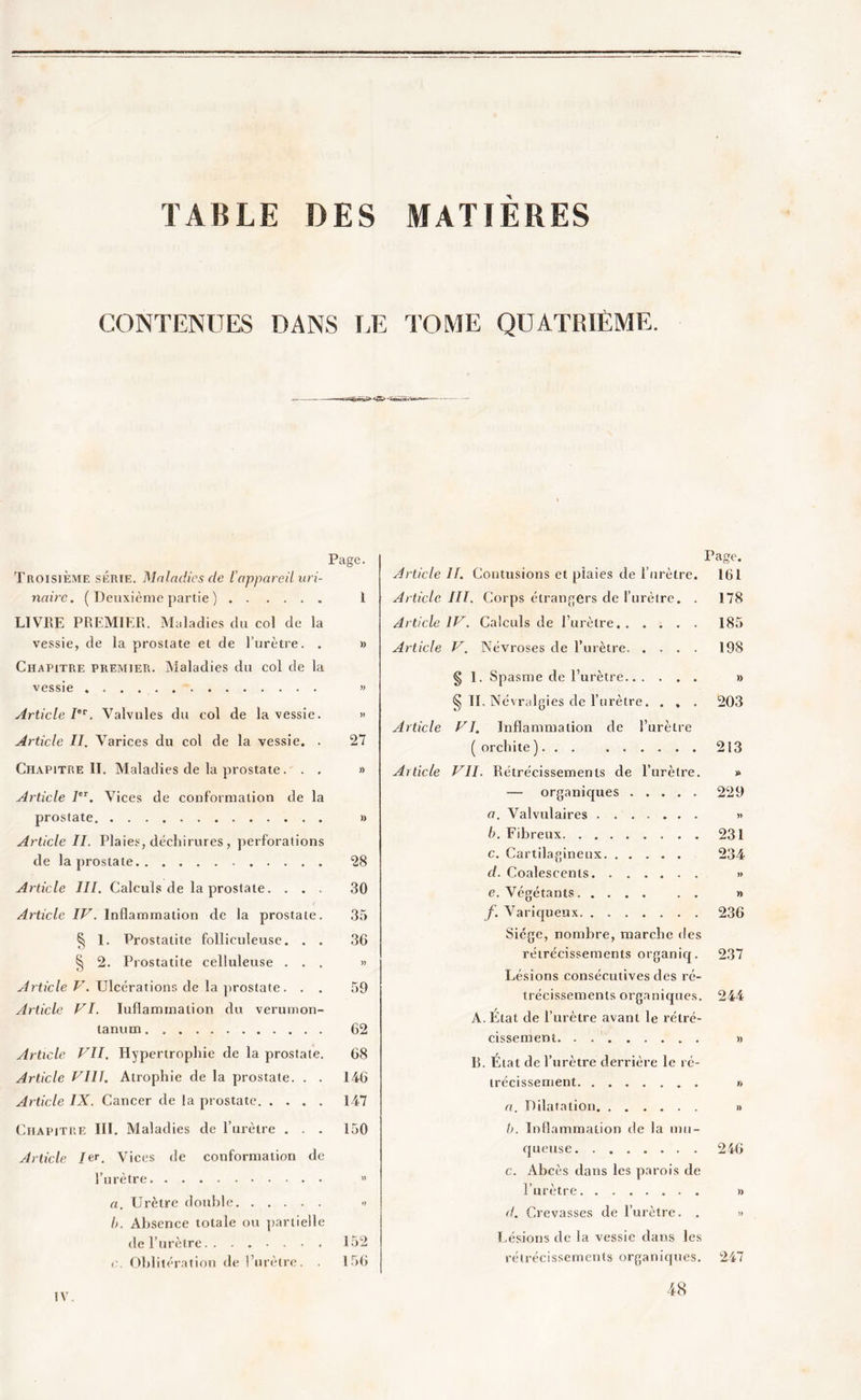 TABLE DES MATIERES CONTENUES DANS LE TOME QUATRIÈME. Page. Troisième série. Maladies de 1 appareil uri- naire. ( Deuxième partie ) I LIVRE PREMIER. Maladies du col de la vessie, de la prostate et de l’urètre. . » Chapitre premier. Maladies du col de la vessie » Article Ier. Valvules du col de la vessie. » Article II. Varices du col de la vessie. . 27 Chapitre IL Maladies de la prostate. . , » Article IeT. Vices de conformation de la prostate » Article II. Plaies, déchirures, perforations de la prostate 28 Article III. Calculs de la prostate. ... 30 Article IV. Inflammation de la prostate. 35 § 1. Prostatite folliculeuse. . . 36 § 2. Prostatite celluleuse ... » Article V. Ulcérations de la prostate ... 59 Article VI. Iuflammalion du verumon- lanum 62 Article VII. Hypertrophie de la prostate. 68 Article VIH. Atrophie de la prostate. . . 146 Article IX. Cancer de la prostate 147 Chapitre III. Maladies de l’urètre . . . 150 Article Je r. Vices de conformation de l’urètre » a. Urètre double •> b. Absence totale ou partielle de l’urètre 152 < Oblitération de l’urètre. . 156 Page. Article II. Contusions et plaies de l’urètre. 161 Article III. Corps étrangers de l’urètre. . 178 Article IV. Calculs de l’urètre 185 Article V. Névroses de l’urètre 198 § 1. Spasme de l’urètre » § II, Névralgies de l’urètre. . , . 203 Article VI. Inflammation de l’urètre ( orchite ) 213 Article VII. Rétrécissements de l’urètre. * — organiques ..... 229 a. Valvulaires » b. Fibreux 231 c. Cartilagineux 234 cl. Coalescents » e. Végétants » f. Variqueux 236 Siège, nombre, marche des rétrécissements organiq. 237 Lésions consécutives des ré- trécissements organiques. 244 A. Etat de l’urètre avant le rétré- cissement » B. État de l’urètre derrière le ré- trécissement » a. Dilatation » b. Inflammation de la mu- queuse 246 c. Abcès dans les parois de l’urètre » d. Crevasses de l’urètre. . » Lésions de la vessie dans les rétrécissements organiques. 247 IV. 48