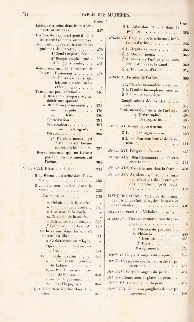 Page. Lésions des reins dans les rétrécis- ments organiques 247 Lésions de l’appareil génital dans les rétrécissements organiques. » Exploration des rétrécissements or- ganiques de l’urètre 255 1° Sonde exploratrice. . » 2° Bougie emplastique . 259 3° Bougie à boule . . . 261 Rétrécissements de l’intérieur de l’urètre. Traitement 268 1° Rétrécissements qui laissent passer l’urine et les bougies .... » Traitement par dilatation .... 270 a. Dilatation temporaire , ca- thétérisme spontané. . . . » b. Dilatation permanente . . 275 — rapide 276 — lente 280 Cautérisation 281 Scarification. ...... 291 — rétrograde. . » Résection 295 2° Rétrécissements qui laissent passer l’urine et arrêtent les bougies. 297 Rétrécissements qui ne laissent passer ni les instruments , ni l’urine 304 Article VIH. Rétention d’urine 324 § 1. Rétention d’urine dans l’ure- tère 325 § 2. Rétention d’urine dans la vessie 328 Cathétérisme 336 a. Définition de la sonde,. » b. Longueur de la sonde. . 337 c. Grosseur de la sonde. . » d. Direction de la sonde. . 1, e. Extrémités de la sonde.. 338 f Composition de la sonde. 339 Cathétérisme dans les cas où l’urètre est libre 341 a. Cathétérisme curviligne. » Opération de la bouton- nière 351 Ponction de la vessie. . . . 352 (1■ — Par l’urètre, procédé de Lafaye b. — Par le rectum , pro- cédé de Fleurant. . . . 353 c. — Par le périnée.... » d. —Par I hypogastre. . . 355 ^ 3. Rétention d urine dans l’u- rètre. 357 Page. § 4. Rétention d’urine dans le PréPuce 362 Article IX. Dépôts , abcès urineux , infil- tration d’urine.. . 3(;5 § 1. Dépôts urineux 365 § 2. Abcès urineux. 366 5 3. Abcès de l’urètre sans com- munication avec le canal. . . . 369 § 4. Infiltration d’urine 372 Article X. Fistules de l’urètre .... . . 390 § 1. Fistules incomplètes externes. .» 2. Fistules incomplètes internes. » § 3. Fistules complètes Complications des fistules de l’u- rètre 395 Traitement des fistules de l’urètre .. 400 a. Urétroraphie 404 b. Urétroplaslie 405 Article XI. Incontinence d’urine 419 § h — Par regorgement. . . . 420 § 2. — Non consécutive de la ré- tention 421 Article XII. Polypes de l’urètre 425 Article XIII. Rétrécissements de l’urètre chez la femme 431 Article XIV. Cathétérisme chez la femme. 438 Article XV. Accidents qui sont la suite des affections de l’urètre , et des opérations qu’ils récla- ment 439 LIVRE DEUXIÈME. Maladies du pénis, des vésicules séminales , des bourses et des testicules 449 Chapitre premier. Maladies du pénis. . » Article Ier. Vices de conformation du pré- puce » ci. Absence du prépuce . . » b. Phimosis 448 1° Incision 453 2° Excision » c. Paraphimosis 456 Article II. Corps étrangers du prépuce.. . 458 Article ///.Vices de conformation des corps caverneux 461 Ai ticle IV. Corps étrangers du pénis. . . 464 Article /^.Contusions et plaies du pénis. . » Article VI. Inflammation du pénis .... 465 Article Vil. Nœuds ou ganglions des corps . 466 caverneux