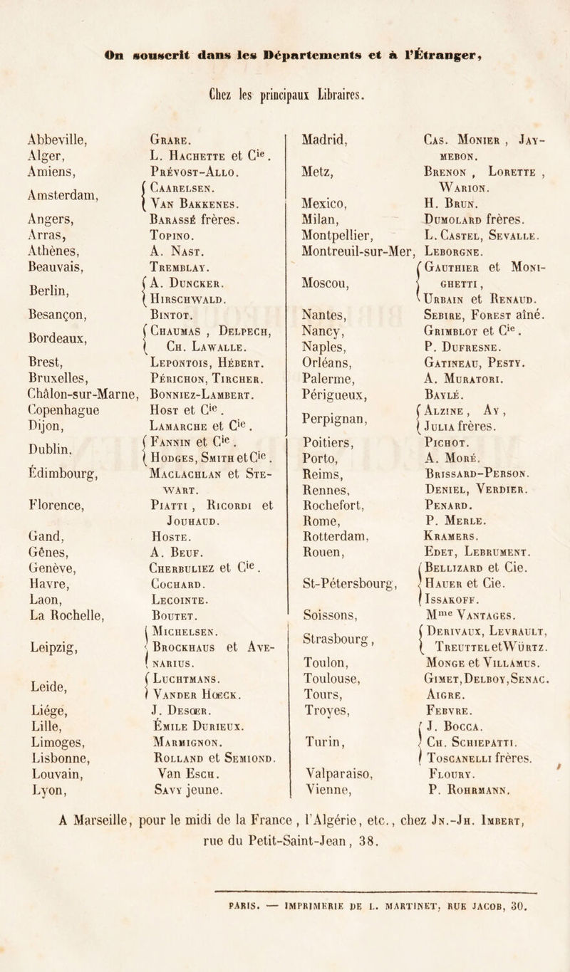 On souscrit dans les Départements et à l’Étranger, Chez les principaux Libraires. Abbeville, Alger, Amiens, Amsterdam, Angers, Arras, Athènes, Beauvais, Berlin, Besançon, Bordeaux, Brest, Bruxelles, Châlon-sur-Marne, Copenhague Dijon, Dublin, Edimbourg, Florence, Gand, Gênes, Genève, Havre, Laon, La Rochelle, Leipzig, Leide, Liège, Lille, Limoges, Lisbonne, Louvain, Lyon, Grare. L. Hachette et Cie. Prévost-Allo. ÎCaarelsen. Van Bakkenes. Barassé frères. Topino. A. Nast. Tremblay. ( A. Duncker. ( Hirschwald. Bintot. ( Ciîaumas , Delpech, ( Ch. Lawalle. Lepontois, Hébert. Périchon, Tircher. Bonniez-Lambert. Host et Cie. Lamarche et Cie . ( Fannin et Cie . ( Hodges, Smith etCie . Maclachlan et Ste- wart. Piatti , Ricordi et JoUHAUD. Hoste. A. Beuf. Cherbuliez et Cie. Cochard. Lecointe. Boutet. | Miciielsen. <! Brockhaus et Ave- ( NARIUS. ( Luchtmans. I Vander Hoeck. J. Desoer. Émile Durieux. Marmignon. Rolland et Semiond. Van Esch. Savy jeune. Madrid, Metz, Mexico, Milan, Montpellier, Montreuil-sur-Mer Moscou, Nantes, Nancy, Naples, Orléans, Palerme, Périgueux, Perpignan, Poitiers, Porto, Reims, Rennes, Rochefort, Rome, Rotterdam, Rouen, St-Pétersbourg, Soissons, Strasbourg, Toulon, Toulouse, Tours, Troyes, Turin, Yalparaiso, Vienne, Cas. Monier , Jay- MEBON. Brenon , Lorette , Warion. H. Brun. Dumolard frères. L. Castel, Sevalle. Leborgne. Gauthier et Moni- ghetti , Urbain et Renaud. Sebire, Forest aîné. Grimblot et Cie. P. Dufresne. Gatineau, Pesty. A. Muratori. Baylé. ( Alzine , Ay , ( Julia frères. PlCHOT. À. More. Brissard-Person. Deniel, Verdier. Pénard. P. Merle. Kramers. Edet, Lebrument. Bellizard et Cie. Hauer et Cie. IsSAKOFF. Mme Vantages. (Derivaux, Levrault, TREUTTELetWÜRTZ. Monge et Villamus. Gimet,Delboy,Senac. Aigre. Febvre. [ J. Bocca. ' Ch. Schiepatti. \ Toscanelli frères. Floury. P. Roiirmann. A Marseille, pour le midi de la France , l’Algérie, etc., chez Jn.-Jh. Imbert, rue du Petit-Saint-Jean , 38. PARIS. — IMPRIMERIE DE L. MARTINET, RUE JACOB, 30.