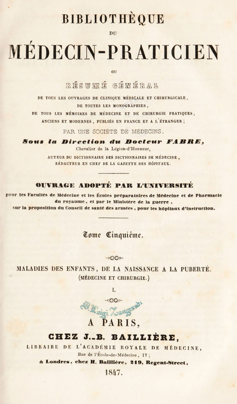 DU MÉDECIN-PRATICIEN ou DE TOUS LES OUVRAGES DE CLINIQUE MÉDICALE ET CHIRURGICALE, DE TOUTES LES MONOGRAPHIES, DE TOUS LES MÉMOIRES DE MÉDECINE ET DE CHIRURGIE PRATIQUES, ANCIENS ET MODERNES , PUBLIÉS EN FRANCE ET A l’ÉTRÀNGER ; PAR UNE SOCIÉTÉ DE MÉDECINS. Sous ta Direction, «f«i Docteur JF A D ttB * Chevalier de la Légion-d’Honneur, AUTEUR DU DICTIONNAIRE DES DICTIONNAIRES DE MEDECINE , RÉDACTEUR EN CHEF DE LA GAZETTE DES HÔPITAUX. OUVRAGE ADOPTÉ PAR I/UAIVERSITÉ poui* les Facultés de Médecine et les Écoles préparatoires de Médecine et de Pharmacie du royaume, et par le Ministère de la guerre , sur la proposition du Conseil de santé des armées , pour les hôpitaux d’instruction. Cinquième. -o'Q'Ùo- MA LADIES DES ENFANTS, DE LA NAISSANCE A LA PUBERTÉ. (médecine et chirurgie.) I. -cîXJÿo- ' * JgrfL H, A PARIS, CHEZ J._B. BAILLIÈRE, LIBRAIRE DE L’ACADÉMIE ROYALE DE MÉDECINE, Rue de l’École-de-Médecine , 17 ; à Londres, chez H. Baillière, *19, Regent-Street. 1847.