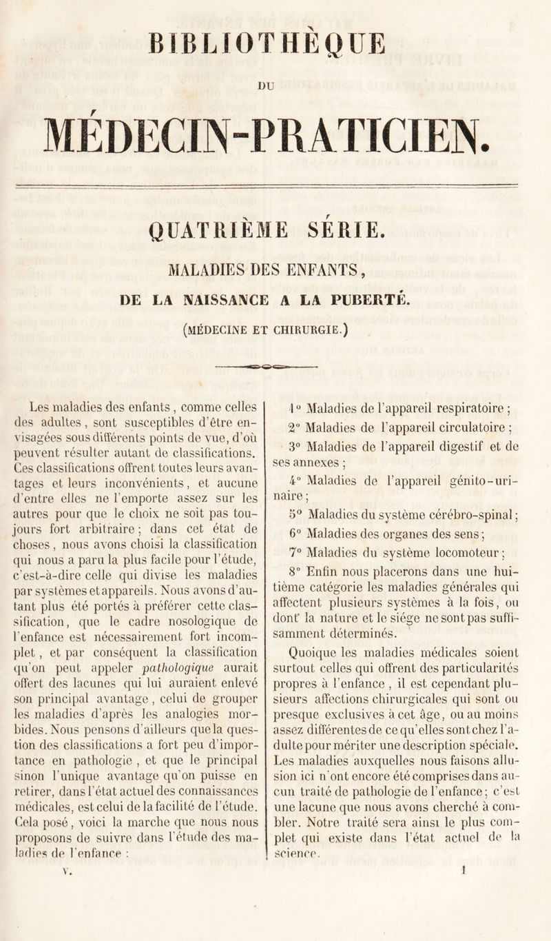 DU MÉDECIN-PRATICIEN. QUATRIÈME SERIE. MALADIES DES ENFANTS, DE LA NAISSANCE A LA PUBERTÉ. (médecine et chirurgie.) Les maladies des enfants, comme celles des adultes, sont susceptibles d’être en- visagées sous différents points de vue, d’où peuvent résulter autant de classifications. Ces classifications offrent toutes leurs avan- tages et leurs inconvénients, et aucune d'entre elles ne l’emporte assez sur les autres pour que le choix ne soit pas tou- jours fort arbitraire ; dans cet état de choses, nous avons choisi la classification qui nous a paru la plus facile pour l’étude, c’est-à-dire celle qui divise les maladies par systèmes et appareils. Nous avons d’au- tant plus été portés à préférer cette clas- sification, que le cadre nosologique de l'enfance est nécessairement fort incom- plet , et par conséquent la classification qu'on peut appeler pathologique aurait offert des lacunes qui lui auraient enlevé son principal avantage, celui de grouper les maladies d’après les analogies mor- bides. Nous pensons d’ailleurs que la ques- tion des classifications a fort peu d’impor- tance en pathologie , et que le principal sinon l’unique avantage qu’on puisse en retirer, dans l’état actuel des connaissances médicales, est celui de la facilité de l’étude. Cela posé, voici la marche que nous nous proposons de suivre dans l’étude des ma- ladies de l’enfance : 10 Maladies de l’appareil respiratoire ; 2° Maladies de l’appareil circulatoire ; 3° Maladies de l’appareil digestif et de ses annexes ; 4° Maladies de l’appareil génito-uri- naire ; 5° Maladies du système cérébro-spinal ; 6° Maladies des organes des sens; 7° Maladies du système locomoteur ; 8° Enfin nous placerons dans une hui- tième catégorie les maladies générales qui affectent plusieurs systèmes à la fois, ou dont' la nature et le siège ne sont pas suffi- samment déterminés. Quoique les maladies médicales soient surtout celles qui offrent des particularités propres à l’enfance , il est cependant plu- sieurs affections chirurgicales qui sont ou presque exclusives à cet âge, ou au moins assez différentes de ce qu’elles sont chez l’a- dulte pour mériter une description spéciale. Les maladies auxquelles nous faisons allu- sion ici n’ont encore été comprises dans au- cun traité de pathologie de l’enfance; c’est une lacune que nous avons cherché à com- bler. Notre traité sera ainsi le plus com- plet qui existe dans l’état, actuel de la science.