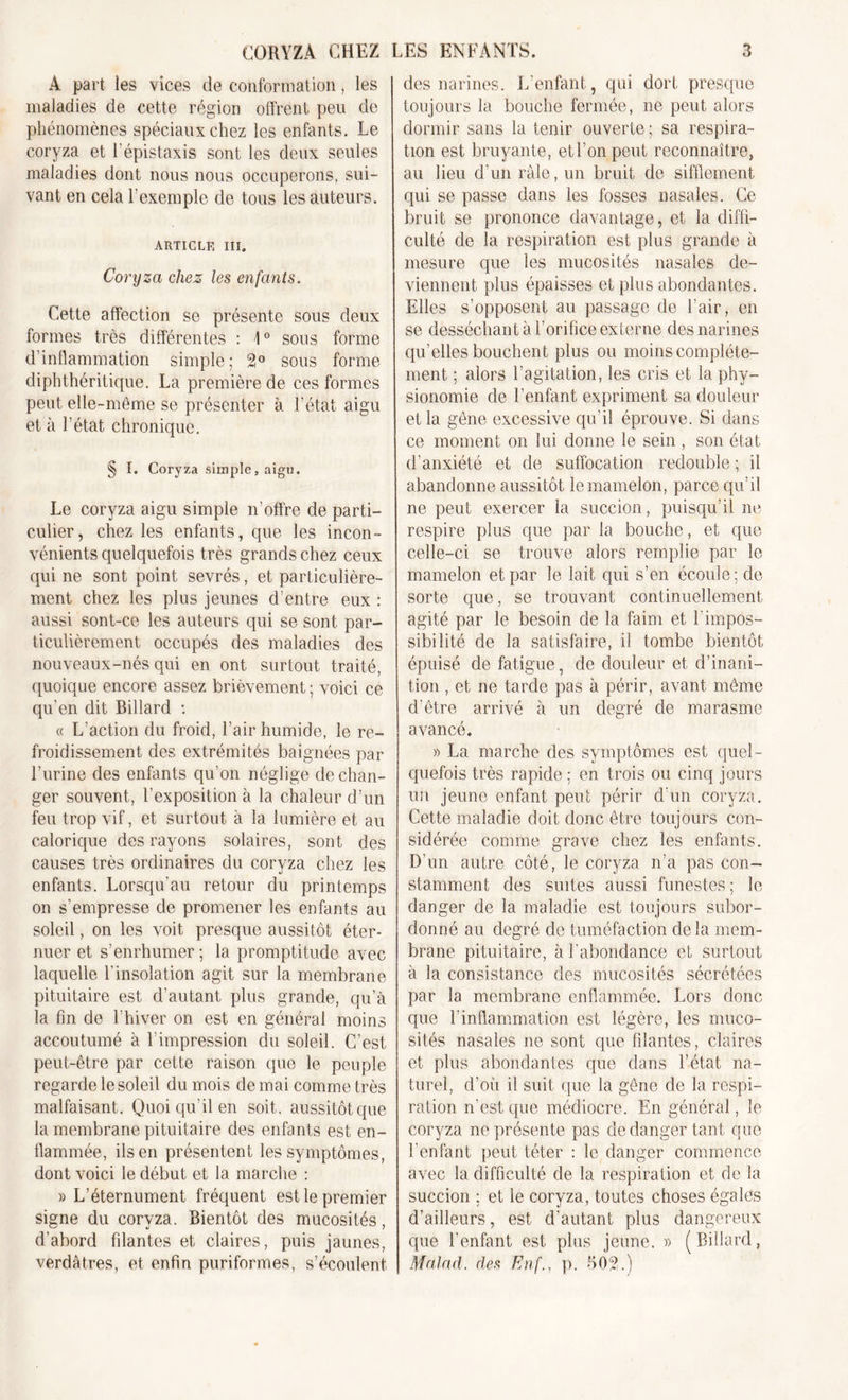 À part les vices de conformation, les maladies de cette région offrent peu de phénomènes spéciaux chez les enfants. Le coryza et l'épistaxis sont les deux seules maladies dont nous nous occuperons, sui- vant en cela l'exemple de tous les auteurs. ARTICLE III. Coryza chez les enfants. Cette affection se présente sous deux formes très différentes : 1° sous forme d’inflammation simple; 2° sous forme diphthéritique. La première de ces formes peut elle-même se présenter à l’état aigu et à l’état chronique. § I. Coryza simple, aigu. Le coryza aigu simple n’offre de parti- culier, chez les enfants, que les incon- vénients quelquefois très grands chez ceux qui ne sont point sevrés, et particulière- ment chez les plus jeunes d’entre eux : aussi sont-ce les auteurs qui se sont par- ticulièrement occupés des maladies des nouveaux-nés qui en ont surtout traité, quoique encore assez brièvement ; voici ce qu’en dit Billard : « L’action du froid, l’air humide, le re- froidissement des extrémités baignées par l’urine des enfants qu’on néglige de chan- ger souvent, l’exposition à la chaleur d’un feu trop vif, et surtout à la lumière et au calorique des rayons solaires, sont des causes très ordinaires du coryza chez les enfants. Lorsqu’au retour du printemps on s'empresse de promener les enfants au soleil, on les voit presque aussitôt éter- nuer et s’enrhumer ; la promptitude avec laquelle l’insolation agit sur la membrane pituitaire est d’autant plus grande, qu’à la fin de l’hiver on est en général moins accoutumé à l’impression du soleil. C’est peut-être par cette raison que le peuple regarde le soleil du mois de mai comme très malfaisant . Quoi qu’il en soit, aussitôt que la membrane pituitaire des enfants est en- flammée, ils en présentent les symptômes, dont voici le début et la marche : » L’éternument fréquent est le premier signe du coryza. Bientôt des mucosités, d’abord filantes et claires, puis jaunes, verdâtres, et enfin puriformes, s’écoulent des narines. L’enfant, qui dort presque toujours la bouche fermée, ne peut alors dormir sans la tenir ouverte ; sa respira- tion est bruyante, et l’on peut reconnaître, au lieu d’un râle, un bruit de sifflement qui se passe dans les fosses nasales. Ce bruit se prononce davantage, et la diffi- culté de la respiration est plus grande à mesure que les mucosités nasales de- viennent plus épaisses et plus abondantes. Elles s’opposent au passage de l’air, en se desséchant à l’orifice externe des narines qu’elles bouchent plus ou moins complète- ment ; alors l’agitation, les cris et la phy- sionomie de l’enfant expriment sa douleur et la gêne excessive qu’il éprouve. Si dans ce moment on lui donne le sein , son état d’anxiété et de suffocation redouble ; il abandonne aussitôt le mamelon, parce qu’il ne peut exercer la succion, puisqu’il ne respire plus que par la bouche, et que celle-ci se trouve alors remplie par le mamelon et par le lait qui s’en écoule; de sorte que, se trouvant continuellement agité par le besoin de la faim et h impos- sibilité de la satisfaire, il tombe bientôt épuisé de fatigue, de douleur et d’inani- tion , et ne tarde pas à périr, avant même d’être arrivé à un degré de marasme avancé. » La marche des symptômes est quel- quefois très rapide ; en trois ou cinq jours un jeune enfant peut périr d’un coryza. Cette maladie doit donc être toujours con- sidérée comme grave chez les enfants. D’un autre côté, le coryza n’a pas con- stamment des suites aussi funestes ; le danger de la maladie est toujours subor- donné au degré de tuméfaction delà mem- brane pituitaire, à l’abondance et surtout à la consistance des mucosités sécrétées par la membrane enflammée. Lors donc que l'inflammation est légère, les muco- sités nasales ne sont que filantes, claires et plus abondantes que dans l’état na- turel, d’où il suit que la gêne de la respi- ration n’est que médiocre. En général, le coryza ne présente pas de danger tant que l'enfant peut téter : le danger commence avec la difficulté de la respiration et de la succion ; et le coryza, toutes choses égales d’ailleurs, est d’autant plus dangereux que l’enfant est plus jeune. » ( Billard, MaJad. des Enf., p. 502.)