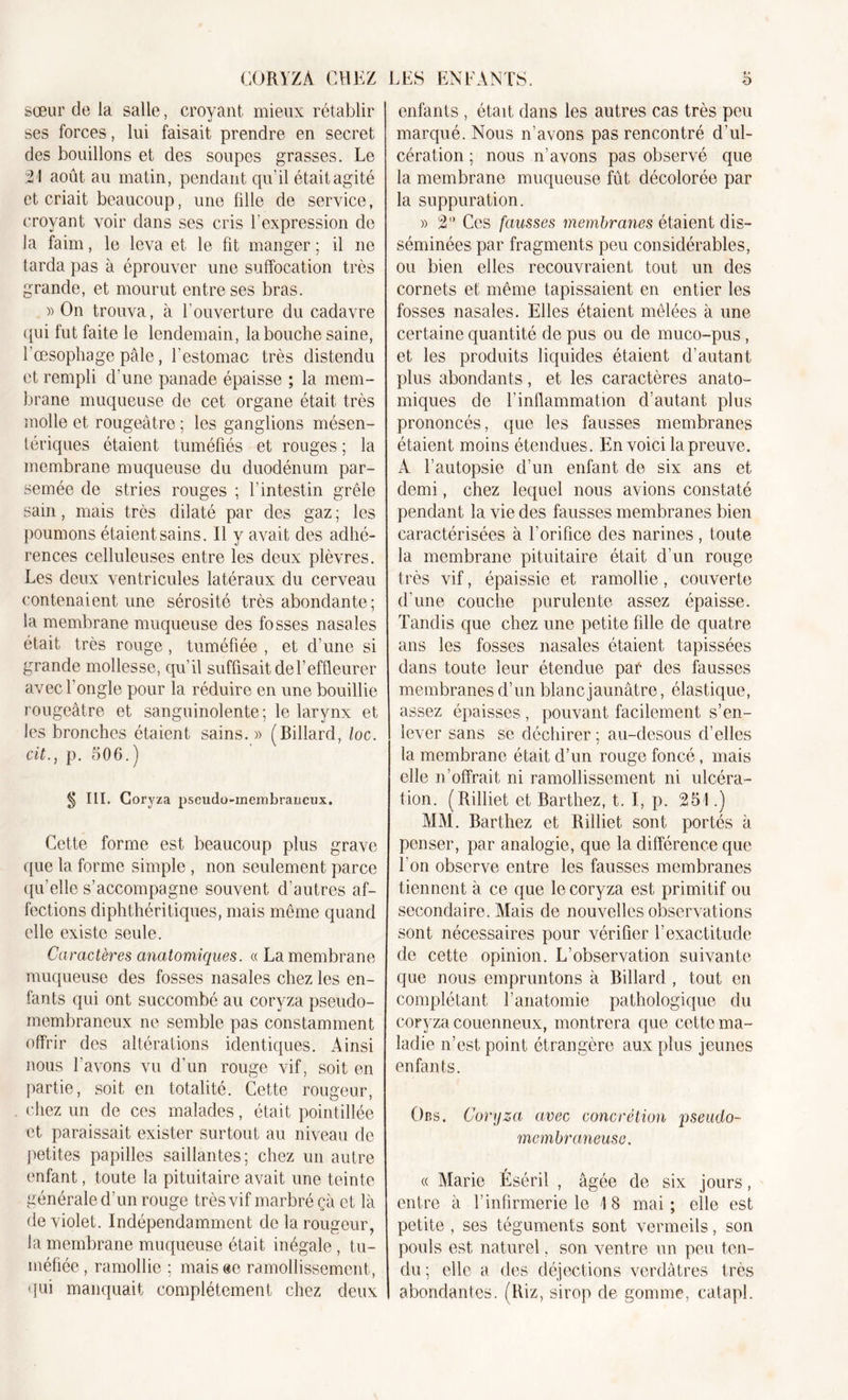 CORYZA CHEZ sœur de la salle, croyant mieux rétablir ses forces, lui faisait prendre en secret des bouillons et des soupes grasses. Le 21 août au matin, pendant qu’il était agité et criait beaucoup, une fille de service, croyant voir dans ses cris l’expression de la faim, le leva et le fit manger ; il ne tarda pas à éprouver une suffocation très grande, et mourut entre ses bras. » On trouva, à l’ouverture du cadavre qui fut faite le lendemain, la bouche saine, l’oesophage pâle, l’estomac très distendu et rempli d’une panade épaisse ; la mem- brane muqueuse de cet organe était, très molle et rougeâtre ; les ganglions mésen- tériques étaient tuméfiés et rouges ; la membrane muqueuse du duodénum par- semée de stries rouges ; l’intestin grêle sain, mais très dilaté par des gaz ; les poumons étaient sains. Il y avait des adhé- rences celluleuses entre les deux plèvres. Les deux ventricules latéraux du cerveau contenaient une sérosité très abondante; la membrane muqueuse des fosses nasales était très rouge, tuméfiée , et d’une si grande mollesse, qu’il suffisait del’effleurer avec 1 ongle pour la réduire en une bouillie rougeâtre et sanguinolente; le larynx et les bronches étaient sains. » (Billard, loc. cit., p. 506.) § III. C oryza pscudo-mcinbraucux. Cette forme est beaucoup plus grave que la forme simple , non seulement parce qu’elle s’accompagne souvent d’autres af- fections diphthéritiques, mais même quand elle existe seule. Caractères anatomiques. « La membrane muqueuse des fosses nasales chez les en- fants qui ont succombé au coryza pseudo- membraneux ne semble pas constamment offrir des altérations identiques. Ainsi nous l’avons vu d’un rouge vif, soit en partie, soit en totalité. Cette rougeur, chez un de ces malades, était pointilléc et paraissait exister surtout au niveau de petites papilles saillantes; chez un autre enfant, toute la pituitaire avait une teinte générale d’un rouge très vif marbré çà et là de violet. Indépendamment de la rougeur, la membrane muqueuse était inégale, tu- méfiée, ramollie ; mais «e ramollissement, qui manquait complètement chez deux LES ENFANTS. 5 enfants , était dans les autres cas très peu marqué. Nous n’avons pas rencontré d’ul- cération ; nous n’avons pas observé que la membrane muqueuse fût décolorée par la suppuration. » 2” Ces fausses membranes étaient dis- séminées par fragments peu considérables, ou bien elles recouvraient tout un des cornets et même tapissaient en entier les fosses nasales. Elles étaient mêlées à une certaine quantité de pus ou de muco-pus , et les produits liquides étaient d’autant plus abondants, et les caractères anato- miques de l’inflammation d’autant plus prononcés, que les fausses membranes étaient moins étendues. En voici la preuve. A l’autopsie d’un enfant de six ans et demi, chez lequel nous avions constaté pendant la vie des fausses membranes bien caractérisées à l’orifice des narines , toute la membrane pituitaire était d’un rouge très vif, épaissie et ramollie, couverte d’une couche purulente assez épaisse. Tandis que chez une petite fille de quatre ans les fosses nasales étaient tapissées dans toute leur étendue par des fausses membranes d’un blanc jaunâtre, élastique, assez épaisses , pouvant facilement s’en- lever sans se déchirer ; au-desous d’elles la membrane était d’un rouge foncé, mais elle n’offrait ni ramollissement ni ulcéra- tion. (Rilliet et Barthez, t. I, p. 251.) MM. Barthez et Rilliet sont portés à penser, par analogie, que la différence que I on observe entre les fausses membranes tiennent à ce que le coryza est primitif ou secondaire. Mais de nouvelles observations sont nécessaires pour vérifier l’exactitude de cette opinion. L’observation suivante que nous empruntons à Billard , tout en complétant l’anatomie pathologique du coryza couenneux, montrera que cette ma- ladie n’est point étrangère aux plus jeunes enfants. Obs. Coryza avec concrétion pseudo- membraneuse. « Marie Éséril , âgée de six jours, entre à l’infirmerie le 18 mai; elle est petite , ses téguments sont vermeils, son pouls est naturel. son ventre un peu ten- du ; elle a des déjections verdâtres très abondantes. (Riz, sirop de gomme, catapl.