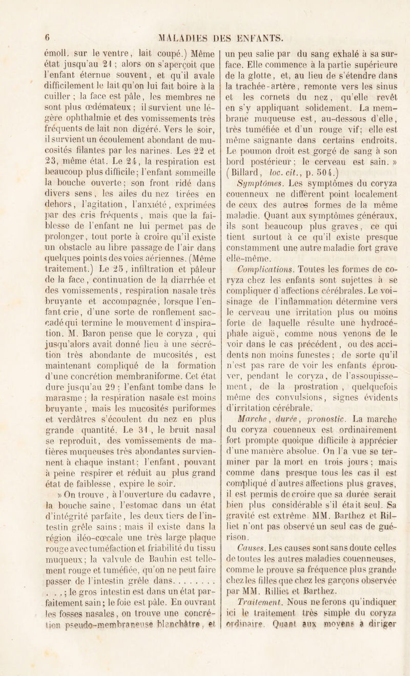 émoll. sur le ventre, lait coupé.) Même état jusqu’au 21 ; alors on s’aperçoit que l’enfant éternue souvent, et qu’il avale difficilement le lait qu’on lui fait boire à la cuiller ; la face est pâle, les membres ne sont plus œdémateux ; il survient une lé- gère ophthalmie et des vomissements très fréquents de lait non digéré. Vers le soir, il survient un écoulement abondant de mu- cosités filantes par les narines. Les 22 et 23, même état. Le 24, la respiration est beaucoup plus difficile; l’enfant sommeille la bouche ouverte; son front ridé dans divers sens, les ailes du nez tirées en dehors, l’agitation, l’anxiété, exprimées par des cris fréquents , mais que la fai- blesse de l’enfant ne lui permet pas de prolonger, tout porte à croire qu’il existe un obstacle au libre passage de l’air dans quelques points des voies aériennes. (Même traitement.) Le 25, infiltration et pâleur de la face, continuation de la diarrhée et des vomissements, respiration nasale très bruyante et accompagnée, lorsque l’en- fant crie, d’une sorte de ronflement sac- cadé qui termine le mouvement d’inspira- tion. M. Baron pense que le coryza , qui jusqu’alors avait donné lieu à une sécré- tion très abondante de mucosités, est maintenant compliqué de la formation d’une concrétion membraniforme. Cet état dure jusqu’au 29 ; l’enfant tombe dans le marasme ; la respiration nasale est moins bruyante , mais les mucosités puriformes et verdâtres s’écoulent du nez en plus grande quantité. Le 31 , le bruit nasal se reproduit, des vomissements de ma- tières muqueuses très abondantes survien- nent à chaque instant; l’enfant, pouvant à peine respirer et réduit au plus grand état de faiblesse , expire le soir. » On trouve , à l’ouverture du cadavre, la bouche saine, l’estomac dans un état d’intégrité parfaite, les deux tiers de l’in- testin grêle sains; mais il existe dans la région iléo-cœcale une très large plaque rouge avec tuméfaction et friabilité du tissu muqueux; la valvule de Bauhin est telle- ment rouge et tuméfiée, qu’on ne peut faire passer de l’intestin grêle dans . . . ; le gros intestin est dans un état par- faitement sain; le foie est pâle. En ouvrant les fosses nasales, on trouve une concré- tion pseudo-membraneuse blanchâtre , et un peu salie par du sang exhalé à sa sur- face. Elle commence à la partie supérieure de la glotte, et, au lieu de s’étendre dans la trachée-artère, remonte vers les sinus et les cornets du nez, qu’elle revêt en s’y appliquant solidement. La mem- brane muqueuse est, au-dessous d’elle, très tuméfiée et d’un rouge vif; elle est même saignante dans certains endroits. Le poumon droit est gorgé de sang à son bord postérieur; le cerveau est sain.» (Billard, loc.cit., p. 504.) Symptômes. Les symptômes du coryza couenneux ne diffèrent point localement de ceux des autres formes de la même maladie. Quant aux symptômes généraux, ils sont beaucoup plus graves, ce qui tient surtout à ce qu’il existe presque constamment une autre maladie fort grave elle-même. Complications. Toutes les formes de co- ryza chez les enfants sont sujettes à se compliquer d’affections cérébrales. Le voi- sinage de l’inflammation détermine vers le cerveau une irritation plus ou moins forte de laquelle résulte une hydrocé- phale aiguë, comme nous venons de le voir dans le cas précédent, ou des acci- dents non moins funestes ; de sorte qu’il n’est, pas rare de voir les enfants éprou- ver, pendant le coryza, de l’assoupisse- ment , de la prostration , quelquefois même des convulsions, signes évidents d’irritation cérébrale. Marche, durée, pronostic. Lamarche du coryza couenneux est ordinairement fort prompte quoique difficile à apprécier d’une manière absolue. On l’a vue se ter- miner par la mort en trois jours ; mais comme dans presque tous les cas il est compliqué d'autres affections plus graves, il est permis de croire que sa durée serait bien plus considérable s’il était seul. Sa gravité est extrême MM. Barthez et Ril- liet n’ont pas observé un seul cas de gué- rison . Causes. Les causes sont sans doute celles de toutes les autres maladies couenneuses, comme le prouve sa fréquence plus grande chez les filles que chez les garçons observée par MM. Rilliet et Barthez. Traitement. Nous ne ferons qu’indiquer ici le traitement très simple du coryza ordinaire. Quant aux moyens a diriger