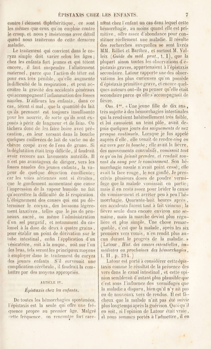 contre 1 élément diphthéritique, ce sont les memes que ceux qu’on emploie contre le croup, et nous y insisterons avec détail quand nous traiterons de cette dernière maladie. Le traitement qui convient dans le co- ryza simple doit varier selon les âges ; chez les enfants fort jeunes et qui tètent encore, il faut suspendre l’allaitement maternel, parce que l'action de téter est pour eux très pénible, qu’elle augmente la difficulté de la respiration, et peut ac- croître la gravité des accidents généraux qui accompagnent l’inflammation des fosses nasales. D'ailleurs les enfants, dans ce cas, tètent si mal, que la quantité du lait qu’ils prennent est toujours insuffisante pour les nourrir, de sorte qu’ils sont ex- posés à périr de langueur et de faim. On tâchera donc de les faire boire avec pré- caution, en leur versant dans la bouche quelques cuillerées de lait de vache ou de chèvre coupé avec de l'eau de gruau. Si la déglutition était trop difficile, il faudrait avoir recours aux lavements nutritifs. Il n est pas avantageux de diriger, vers les fosses nasales des jeunes enfants , la va- peur de quelque décoction émolliente; car les voies aériennes sont si étroites, que le gonflement momentané que cause l'impression de la vapeur humide ne fait qu'accroître la difficulté de la respiration. L’éloignement des causes qui ont pu dé- terminer le coryza , des boissons légère- ment laxatives , telles que le jus de pru- neaux sucré, ou même l’administration d'un sel purgatif, et notamment du ca- lomel à la dose de deux à quatre grains , pour établir un point de dérivation sur le iube intestinal, enfin l’application d'un vésicatoire, soit à la nuque, soit sur l’un des bras, tels seront les principaux mo3rens à employer dans le traitement du coryza des jeunes enfants S’il survenait une complication cérébrale, il faudrait la com- battre par des moyens appropriés. ARTICLE IV. f Epistaxis chez les enfants. De toutes les hémorrhagies spontanées, l'épistaxis est la seule qui offre une fré- quence propre au premier âge. Malgré cette fréquence. on rencontre fort rare- ment chez l’enfant un cas dans lequel cette hémorrhagie, au moins quand elle est pri- mitive , offre assez d’abondance pour con- stituer réellement une maladie. Il résulte des recherches auxquelles se sont livrés MM. Rilliet et Barthez, et surtout M. Val- leix (Guide du méd. prat., t. I), que la plupart sinon toutes les observations d’é- pistaxis graves, appartenaient à l’épistaxis secondaire. Latour rapporte une des obser- vations les plus curieuses qu’on possède d'épistaxis primitive grave, et encore quel- ques auteurs ont-ils pu penser qu’elle était secondaire parce qu’elle s’accompagnait de fièvre. Ors. 4re. «Unejeune fille de dix ans, très sujette à des hémorrhagies intestinales qui la rendaient habituellement très faible, et lui causaient un teint pâle, avait de- puis quelques jours des saignements de nez presque continuels. Lorsque je fus appelé auprès d’elle, elle venait de rendre cinq ou six vers par la bouche ; elle avait la fièvre, des mouvements convulsifs, vomissait tout ce qu’on lui faisait prendre, et rendait sou- vent du sang par le vomissement. Son hé- morrhagie nasale n’avait point cessé; elle avait la face rouge , le nez gonflé. Je pres- crivis plusieurs doses de poudre vermi- fuge que la malade vomissait en partie; mais il en resta assez pour brider la cause du vomissement et arrêter peu à peu l’hé- morrhagie. Quarante-huit heures après , ces accidents furent tout à fait vaincus; la fièvre seule dura encore environ une se- maine, mais la marche devint plus régu- lière et plus simple. Une chose remar- quable , c’est que la malade , après les six premiers vers vomis, n’en rendit plus au- cun durant le progrès de la maladie. » ( Latour , Hist. des causes essentielles, im- médiates ou prochaines des hémorrhagies , t. II, p. 294.) Latour est porté à considérer cette épis- taxis comme le résultat de la présence des vers dans le canal intestinal, et cette opi- nion semblerait d’autant plus plausible que c’est sous l’influence des vermifuges que la maladie a disparu, bien qu’il n’y ait pas eu de nouveaux vers de rendus. Il est fâ- cheux que la malade n’ait pas été suivie plus longtemps après la guérison. Quoi qu’il en soit, si l’opinion de Latour était vraie, et nous sommes portés à l’admettre, il en