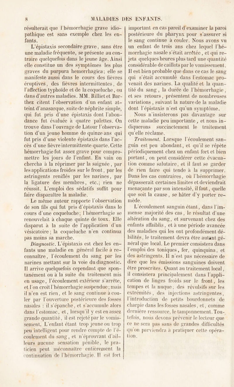 résulterait que l’hémorrhagie grave idio- pathique est sans exemple chez les en- fants. L’épistaxis secondaire grave. sans être une maladie fréquente, se présente au con- traire quelquefois dans le jeune âge. Ainsi elle constitue un des symptômes les plus graves du purpura hemorrhagica ; elle se manifeste aussi dans le cours des fièvres éruptives, des fièvres intermittentes, de l’affection typhoïde et de la coqueluche, ou dans d’autres maladies. MM. Rilliet et Bar- thez citent l’observation d’un enfant at- teint d’anasarque, suite de néphrite simple, qui fut pris d’une épistaxis dont l’abon- dance fut évaluée à quatre palettes. On trouve dans l’ouvrage de Latour l’observa- tion d’un jeune homme de quinze ans qui fut pris d’une violente épistaxis dans l’ac- cès d’une fièvre intermittente quarte. Cette hémorrhagie fut assez grave pour compro- mettre les jours de l’enfant. En vain on chercha à la réprimer par la saignée , par les applications froides sur le front, par les astringents reniflés par les narines, par la ligature des membres, etc.; rien ne réussit. L’emploi des sédatifs suffit pour faire disparaître la maladie. Le même auteur rapporte l'observation de son fils qui fut pris d’épistaxis dans le cours d’une coqueluche; l’hémorrhagie se renouvelait à chaque quinte de toux. Elle disparut à la suite de l’application d’un vésicatoire ; la coqueluche n’en continua pas moins sa marche. Diagnostic. L’épistaxis est chez les en- fants une maladie en général facile à re- connaître, l’écoulement du sang par les narines mettant sur la voie du diagnostic. Il arrive quelquefois cependant que spon- tanément ou à la suite du traitement mis en usage, l’écoulement extérieur s’arrête, et l’on croit l’hémorrhagie suspendue ; mais il n’en est rien, et le sang continue à cou- ler par l’ouverture postérieure des fosses nasales : il s’épanche , et s’accumule alors dans l’estomac, et, lorsqu’il y est en assez grande quantité, il est rejeté par le vomis- sement. L’enfant étant trop jeune ou trop peu intelligent pour rendre compte de l’é- coulement du sang, et n’éprouvant, d’ail- leurs aucune sensation pénible, le pra- ticien peut méconnaître entièrement la continuation de l’hémorrhagie. î! est fort important en cas pareil d’examiner la paroi postérieure du pharynx pour s’assurer si le sang continue à couler. Nous avons vu un enfant de trois ans chez lequel l’hé- morrhagie nasale s’était arrêtée, et qui re- jeta quelques heures plus tard une quantité considérable de caillots par le vomissement. Il est bien probable que dans ce cas le sang qui s’était accumulé dans l’estomac pro- venait des narines. La qualité et la quan- tité du sang , la durée de l’hémorrhagie , et ses retours, présentent de nombreuses variations , suivant la nature de la maladie dont l’épistaxis n’est qu’un symptôme. Nous n’insisterons pas davantage sur cette maladie peu importante,, et nous in- diquerons succinctement le traitement qu’elle réclame. Traitement. Lorsque l’écoulement san- guin est peu abondant, et qu’il se répète périodiquement chez un enfant fort et bien portant, on peut considérer cette évacua- tion comme salutaire, et il faut se garder de rien faire qui tende à la supprimer. Dans les cas contraires, où l'hémorrhagie dépasserait certaines limites et deviendrait menaçante par son intensité, il faut, quelle que soit la cause, se hâter d’y porter re- mède. L’écoulement sanguin étant, dans l’im- mense majorité des cas , le résultat d’une altération du sang, et survenant chez des enfants affaiblis, et à une période avancée des maladies qui les ont profondément dé- bilités , le traitement devra être autant gé- néral que local. Le premier consistera dans l’emploi des toniques, fer, quinquina, et des astringents. Il n'est, pas nécessaire de dire que les émissions sanguines doivent être proscrites. Quant au traitement local, il consistera principalement dans l’appli- cation de linges froids sur le front, les tempes et la nuque; des révulsifs sur les extrémités, des injections astringentes, 1 introduction de petits bourdonnets de charpie dans les fosses nasales, et, comme dernière ressource, le tamponnement. Tou- tefois, nous devons prévenir le lecteur que ce ne sera pas sans de grandes difficultés qu’on parviendra à pratiquer cette opéra- tion.