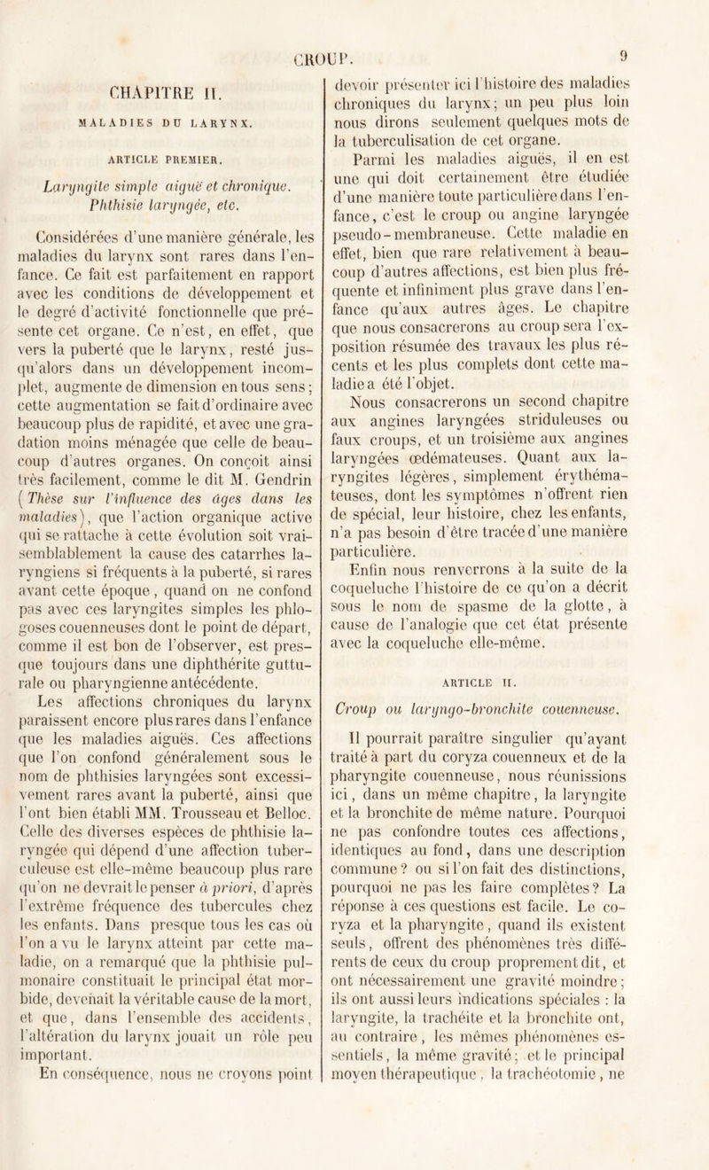 CHAPITRE II. MALADIES Dü LARYNX. ARTICLE PREMIER. Laryngite simple aiguë et chronique. Phthisie laryngée, etc. Considérées d’une manière générale, les maladies du larynx sont rares dans l’en- fance. Ce fait est parfaitement en rapport avec les conditions de développement et le degré d’activité fonctionnelle que pré- sente cet organe. Ce n’est, en effet, que vers la puberté que le larynx, resté jus- qu’alors dans un développement incom- plet, augmente de dimension en tous sens; cette augmentation se fait d’ordinaire avec beaucoup plus de rapidité, et avec une gra- dation moins ménagée que celle de beau- coup d’autres organes. On conçoit ainsi très facilement, comme le dit M. Gendrin ( Thèse sur l’influence des ûges dans les maladies), que Faction organique active qui se rattache à cette évolution soit vrai- semblablement la cause des catarrhes la- ryngiens si fréquents à la puberté, si rares avant cette époque , quand on ne confond pas avec ces laryngites simples les phlo- goses couenneuses dont le point de départ, comme il est bon de l’observer, est pres- que toujours dans une diphthérite guttu- rale ou pharyngienne antécédente. Les affections chroniques du larynx paraissent encore plus rares dans l’enfance que les maladies aiguës. Ces affections que l’on confond généralement sous le nom de phthisies laryngées sont excessi- vement rares avant la puberté, ainsi que l’ont bien établi MM. Trousseau et Belloc. Celle des diverses espèces de phthisie la- ryngée qui dépend d’une affection tuber- culeuse est elle-même beaucoup plus rare qu’on ne devrait le penser à priori, d’après l’extrême fréquence des tubercules chez les enfants. Dans presque tous les cas où l’on a vu le larynx atteint par cette ma- ladie, on a remarqué que la phthisie pul- monaire constituait le principal état mor- bide, devenait la véritable cause de la mort, et que, dans l’ensemble des accidents, l’altération du larynx jouait un rôle peu important. En conséquence, nous ne croyons point CROUP. devoir présenter ici l’histoire des maladies chroniques du larynx; un peu plus loin nous dirons seulement quelques mots de la tuberculisation de cet organe. Parmi les maladies aiguës, il en est une qui doit certainement être étudiée d’une manière toute particulière dans l'en- fance, c’est le croup ou angine laryngée pseudo- membraneuse. Cette maladie en effet, bien que rare relativement à beau- coup d’autres affections, est bien plus fré- quente et infiniment plus grave dans l’en- fance qu’aux autres âges. Le chapitre que nous consacrerons au croup sera l'ex- position résumée des travaux les plus ré- cents et les plus complets dont cette ma- ladie a été l'objet. Nous consacrerons un second chapitre aux angines laryngées striduleuses ou faux croups, et un troisième aux angines laryngées œdémateuses. Quant aux la- ryngites légères, simplement érythéma- teuses, dont les symptômes n’offrent rien de spécial, leur histoire, chez les enfants, n’a pas besoin d’être tracée d’une manière particulière. Enfin nous renverrons à la suite de la coqueluche 1 histoire de ce qu’on a décrit sous le nom de spasme de la glotte, à cause de l’analogie que cet état présente avec la coqueluche elle-même. ARTICLE II. Croup ou laryngo-bronchite couenneuse. Il pourrait paraître singulier qu’ayant traité à part du coryza couenneux et de la pharyngite couenneuse, nous réunissions ici, dans un même chapitre, la laryngite et la bronchite de même nature. Pourquoi ne pas confondre toutes ces affections, identiques au fond, dans une description commune? ou si l’on fait des distinctions, pourquoi ne pas les faire complètes? La réponse à ces questions est facile. Le co- ryza et la pharyngite, quand ils existent seuls, offrent des phénomènes très diffé- rents de ceux du croup proprement dit, et ont nécessairement une gravité moindre ; ils ont aussi leurs indications spéciales : la laryngite, la trachéite et la bronchite ont, au contraire, les mêmes phénomènes es- sentiels, la même gravité; et le principal moyen thérapeutique , la trachéotomie, ne