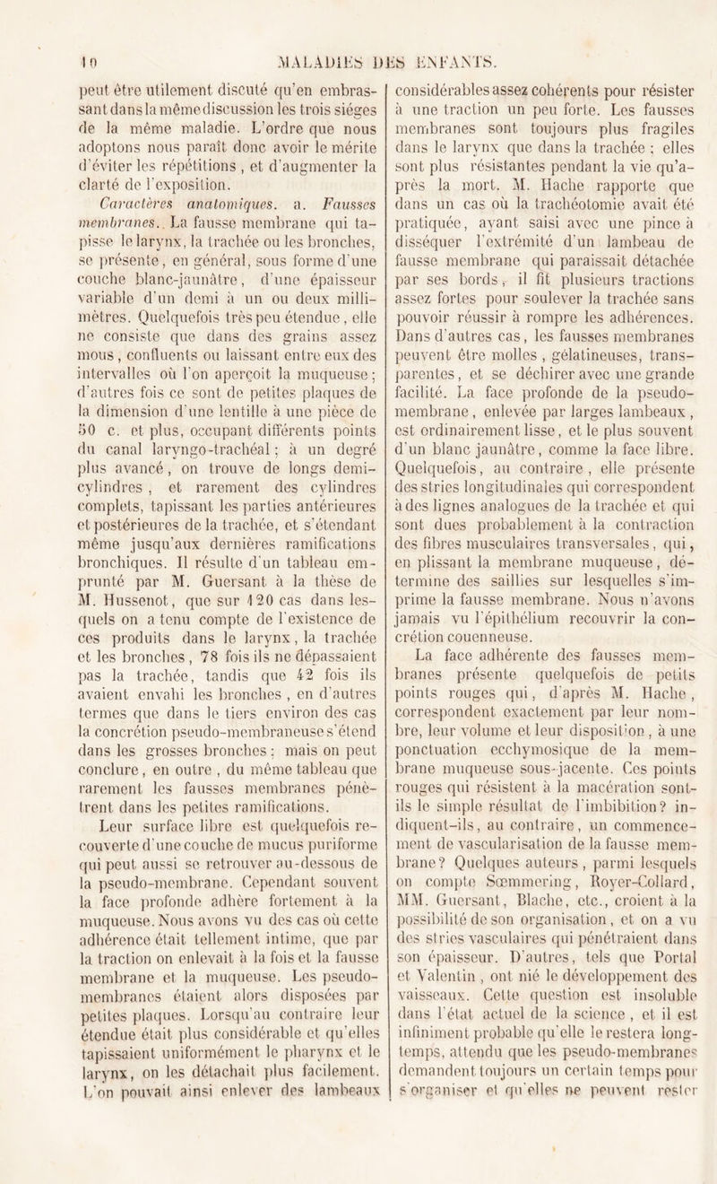 peut être utilement discuté qu’en embras- sant dans la mêmediseussion les trois sièges de la même maladie. L’ordre que nous adoptons nous paraît donc avoir le mérite d’éviter les répétitions , et d’augmenter la clarté de l’exposition. Caractères anatomiques, a. Fausses membranes.. La fausse membrane qui ta- pisse le larynx, la trachée ou les bronches, se présente, en général, sous forme d’une couche blanc-jaunâtre, d’une épaisseur variable d’un demi à un ou deux milli- mètres. Quelquefois très peu étendue, elle ne consiste que dans des grains assez mous, confluents ou laissant entre eux des intervalles où l'on aperçoit la muqueuse; d’autres fois ce sont de petites plaques de la dimension d une lentille à une pièce de fiO c. et plus, occupant différents points du canal laryngo-trachéal ; à un degré plus avancé, on trouve de longs demi- cylindres , et rarement des cylindres complets, tapissant les parties antérieures et postérieures de la trachée, et s’étendant même jusqu’aux dernières ramifications bronchiques. Il résulte d'un tableau em- prunté par M. Guersant à la thèse de M. Hussenot, que sur 120 cas dans les- quels on a tenu compte de l'existence de ces produits dans le larynx, la trachée et les bronches , 78 fois ils ne dépassaient pas la trachée, tandis que 42 fois ils avaient envahi les bronches , en d’autres termes que dans le tiers environ des cas la concrétion pseudo-membraneuse s’étend dans les grosses bronches ; mais on peut conclure, en outre , du même tableau que rarement les fausses membranes pénè- trent dans les petites ramifications. Leur surface libre est quelquefois re- couverte d’une couche de mucus puriforme qui peut aussi se retrouver au-dessous de la pseudo-membrane. Cependant souvent la face profonde adhère fortement à la muqueuse. Nous avons vu des cas où cette adhérence était tellement intime, que par la traction on enlevait à la fois et la fausse membrane et la muqueuse. Les pseudo- membranes étaient alors disposées par petites plaques. Lorsqu’au contraire leur étendue était plus considérable et qu’elles tapissaient uniformément le pharynx et le larynx, on les détachait plus facilement. L’on pouvait ainsi enlever des lambeaux considérables assez cohérents pour résister à une traction un peu forte. Les fausses membranes sont toujours plus fragiles dans le larynx que dans la trachée ; elles sont plus résistantes pendant la vie qu’a- près la mort. M. Hache rapporte que dans un cas où la trachéotomie avait été pratiquée, ayant saisi avec une pince à disséquer l'extrémité d’un lambeau de fausse membrane qui paraissait détachée par ses bords r il fit plusieurs tractions assez fortes pour soulever la trachée sans pouvoir réussir à rompre les adhérences. Dans d’autres cas, les fausses membranes peuvent être molles , gélatineuses, trans- parentes, et se déchirer avec une grande facilité. La face profonde de la pseudo- membrane , enlevée par larges lambeaux , est ordinairement lisse, et le plus souvent d'un blanc jaunâtre, comme la face libre. Quelquefois, au contraire , elle présente des stries longitudinales qui correspondent à des lignes analogues de la trachée et qui sont dues probablement à la contraction des fibres musculaires transversales, qui, en plissant la membrane muqueuse, dé- termine des saillies sur lesquelles s'im- prime la fausse membrane. Nous n’avons jamais vu l'épithélium recouvrir la con- crétion couermeuse. La face adhérente des fausses mem- branes présente quelquefois de petits points rouges qui, d’après M. Hache, correspondent exactement par leur nom- bre, leur volume et leur disposition, à une ponctuation eccliymosique de la mem- brane muqueuse sous-jacente. Ces points rouges qui résistent à la macération sont- ils le simple résultat de l'imbibition? in- diquent-ils, au contraire, un commence- ment de vascularisation de la fausse mem- brane? Quelques auteurs, parmi lesquels on compte Sœmmering, Royer-Collard, MM. Guersant, Blache, etc., croient à la possibilité de son organisation, et on a vu des stries vasculaires qui pénétraient dans son épaisseur. D'autres, tels que Portai et Valentin , ont nié le développement des vaisseaux. Cette question est insoluble dans l'état actuel de la science , et il est infiniment probable qu'elle le restera long- temps, attendu que les pseudo-membranes demandent toujours un certain temps pour s'organiser et qu'elles ne peuvent rester