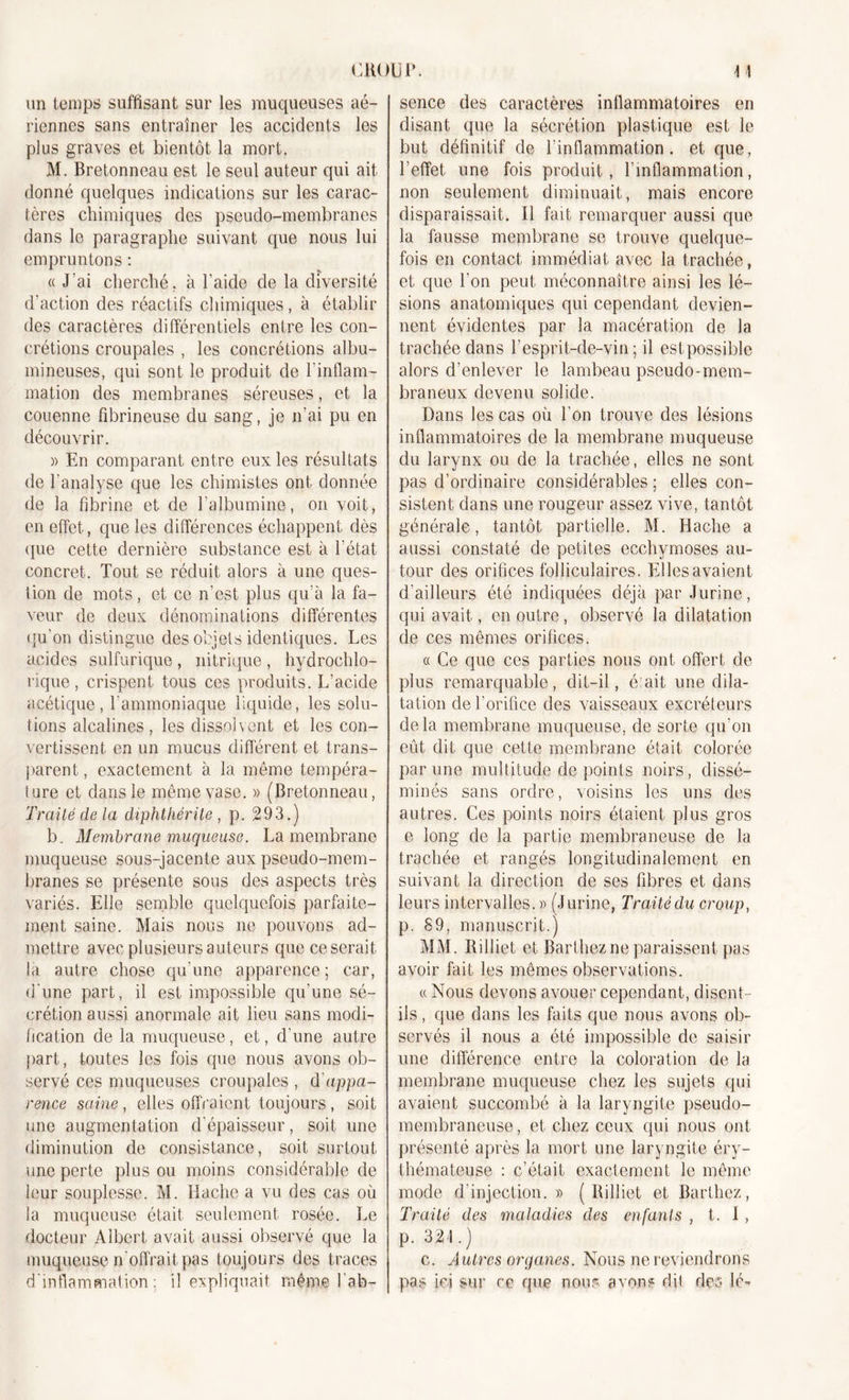 CHOU P. un temps suffisant sur les muqueuses aé- riennes sans entraîner les accidents les plus graves et bientôt la mort. M. Bretonneau est le seul auteur qui ait donné quelques indications sur les carac- tères chimiques des pseudo-membranes dans le paragraphe suivant que nous lui empruntons : « J'ai cherché, à l’aide de la diversité d’action des réactifs chimiques, à établir des caractères différentiels entre les con- crétions croupales , les concrétions albu- mineuses, qui sont le produit de l’inflam- mation des membranes séreuses, et la couenne fibrineuse du sang, je n’ai pu en découvrir. « En comparant entre eux les résultats de l’analyse que les chimistes ont donnée de la fibrine et de l’albumine, on voit, en effet, que les différences échappent dès que cette dernière substance est à l’état concret. Tout se réduit alors à une ques- tion de mots, et ce n’est plus qu’à la fa- veur de deux dénominations différentes qu’on distingue des objets identiques. Les acides sulfurique, nitrique, hydrochlo- rique, crispent tous ces produits. L’acide acétique, l’ammoniaque liquide, les solu- tions alcalines, les dissolvent et les con- vertissent en un mucus différent et trans- parent, exactement à la même tempéra- ture et dans le même vase. » (Bretonneau, Traité de la diphthérite , p. 293.) b. Membrane muqueuse. La membrane muqueuse sous-jacente aux pseudo-mem- branes se présente sous des aspects très variés. Elle semble quelquefois parfaite- ment saine. Mais nous ne pouvons ad- mettre avec plusieurs auteurs que ce serait la autre chose qu’une apparence; car, d’une part, il est impossible qu’une sé- crétion aussi anormale ait lieu sans modi- fication de la muqueuse, et, d’une autre part, toutes les fois que nous avons ob- servé ces muqueuses croupales , d'appa- rence saine, elles offraient toujours, soit une augmentation d’épaisseur, soit une diminution de consistance, soit surtout une perte plus ou moins considérable de leur souplesse. M. Hache a vu des cas où la muqueuse était seulement rosée. Le docteur Albert avait aussi observé que la muqueuse n'offrait pas toujours des traces d’inflammation: il expliquait même 1 ab- 4 1 sence des caractères inflammatoires en disant que la sécrétion plastique est le but définitif de l’inflammation, et que, l’effet une fois produit, l’inflammation, non seulement diminuait, mais encore disparaissait. Il fait remarquer aussi que la fausse membrane se trouve quelque- fois en contact immédiat avec la trachée, et que l’on peut méconnaître ainsi les lé- sions anatomiques qui cependant devien- nent évidentes par la macération de la trachée dans l’esprit-de-vin; il est possible alors d’enlever le lambeau pseudo-mem- braneux devenu solide. Dans les cas où l’on trouve des lésions inflammatoires de la membrane muqueuse du larynx ou de la trachée, elles ne sont pas d’ordinaire considérables ; elles con- sistent dans une rougeur assez vive, tantôt générale, tantôt partielle. M. Hache a aussi constaté de petites ecchymoses au- tour des orifices folliculaires. Elles avaient d’ailleurs été indiquées déjà par Jurine, qui avait, en outre, observé la dilatation de ces mêmes orifices. « Ce que ces parties nous ont offert de plus remarquable, dit-il, é ait une dila- tation de l’orifice des vaisseaux excréteurs delà membrane muqueuse, de sorte qu’on eût dit que cette membrane était colorée par une multitude de points noirs, dissé- minés sans ordre, voisins les uns des autres. Ces points noirs étaient plus gros e long de la partie membraneuse de la trachée et rangés longitudinalement en suivant la direction de ses fibres et dans leurs intervalles.» (Jurine, Traité du croup, p. 89, manuscrit.) MM. Rilliet et Barthez ne paraissent pas avoir fait les mêmes observations. a Nous devons avouer cependant, disent- ils , que dans les faits que nous avons ob- servés il nous a été impossible de saisir une différence entre la coloration de la membrane muqueuse chez les sujets qui avaient succombé à la laryngite pseudo- membraneuse , et chez ceux qui nous ont présenté après la mort une laryngite éry- thémateuse : c’était exactement le même mode d’injection.» (Rilliet et Barthez, Traité des maladies des enfants , t. I , p. 324.) c. Autres organes. Nous ne reviendrons pas ici sur ce que nous avons dit des le-