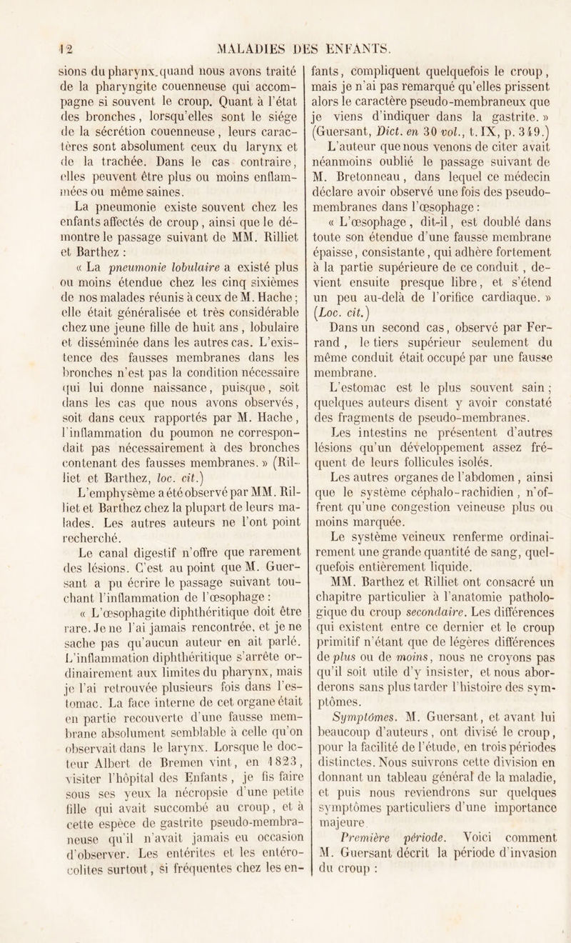 sions du pharynx, quand nous avons traité de la pharyngite couenneuse qui accom- pagne si souvent le croup. Quant à l’état des bronches, lorsqu’elles sont le siège de la sécrétion couenneuse, leurs carac- tères sont absolument ceux du larynx et de la trachée. Dans le cas contraire, elles peuvent être plus ou moins enflam- mées ou même saines. La pneumonie existe souvent chez les enfants affectés de croup , ainsi que le dé- montre le passage suivant de MM. Rilliet et Barthez : « La pneumonie lobulaire a existé plus ou moins étendue chez les cinq sixièmes de nos malades réunis à ceux de M. Hache ; elle était généralisée et très considérable chez une jeune fille de huit ans , lobulaire et disséminée dans les autres cas. L’exis- tence des fausses membranes dans les bronches n’est pas la condition nécessaire qui lui donne naissance, puisque, soit dans les cas que nous avons observés, soit dans ceux rapportés par M. Hache, l’inflammation du poumon ne correspon- dait pas nécessairement à des bronches contenant des fausses membranes. » (Ril- liet et Barthez, loc. cit.) L’emphysème a été observé par MM. Ril- liet et Barthez chez la plupart de leurs ma- lades. Les autres auteurs ne l’ont point recherché. Le canal digestif n’offre que rarement des lésions. C’est au point queM. Guer- sant a pu écrire le passage suivant tou- chant l’inflammation de l’œsophage : « L’œsophagite diphthéritique doit être rare. Je ne l’ai jamais rencontrée, et je ne sache pas qu’aucun auteur en ait parlé. L’inflammation diphthéritique s’arrête or- dinairement aux limites du pharynx, mais je l’ai retrouvée plusieurs fois dans l’es- tomac. La face interne de cet organe était en partie recouverte d’une fausse mem- brane absolument semblable à celle qu’on observait dans le larynx. Lorsque le doc- teur Albert de Bremen vint, en 1823, visiter l’hôpital des Enfants , je fis faire sous ses yeux la nécropsie d’une petite fille qui avait succombé au croup, et à cette espèce de gastrite pseudo-membra- neuse qu’il n’avait jamais eu occasion d’observer. Les entérites et les entéro- colites surtout, si fréquentes chez les en- fants , compliquent quelquefois le croup, mais je n’ai pas remarqué qu'elles prissent alors le caractère pseudo-membraneux que je viens d’indiquer dans la gastrite. » (Guersant, Dict. en 30 vol., t.IX, p. 349.) L’auteur que nous venons de citer avait néanmoins oublié le passage suivant de M. Bretonneau, dans lequel ce médecin déclare avoir observé une fois des pseudo- membranes dans l’œsophage : « L’œsophage , dit-il, est doublé dans toute son étendue d’une fausse membrane épaisse, consistante, qui adhère fortement à la partie supérieure de ce conduit , de- vient ensuite presque libre, et s’étend un peu au-delà de l’orifice cardiaque. » [Loc. cit.) Dans un second cas, observé par Fer- rand , le tiers supérieur seulement du même conduit était occupé par une fausse membrane. L’estomac est le plus souvent sain ; quelques auteurs disent y avoir constaté des fragments de pseudo-membranes. Jœs intestins ne présentent d’autres lésions qu’un développement assez fré- quent de leurs follicules isolés. Les autres organes de l’abdomen , ainsi que le système céphalo-rachidien, n’of- frent qu’une congestion veineuse plus ou moins marquée. Le système veineux renferme ordinai- rement une grande quantité de sang, quel- quefois entièrement liquide. MM. Barthez et Rilliet ont consacré un chapitre particulier à l’anatomie patholo- gique du croup secondaire. Les différences qui existent entre ce dernier et le croup primitif n’étant que de légères différences de plus ou de moins, nous ne croyons pas qu’il soit utile d’y insister, et nous abor- derons sans plus tarder l’histoire des sym- ptômes. Symptômes. M. Guersant, et avant lui beaucoup d’auteurs, ont divisé le croup, pour la facilité de l’étude, en trois périodes distinctes. Nous suivrons cette division en donnant un tableau général de la maladie, et puis nous reviendrons sur quelques symptômes particuliers d’une importance majeure Première période. Voici comment M. Guersant décrit la période d'invasion du croup :