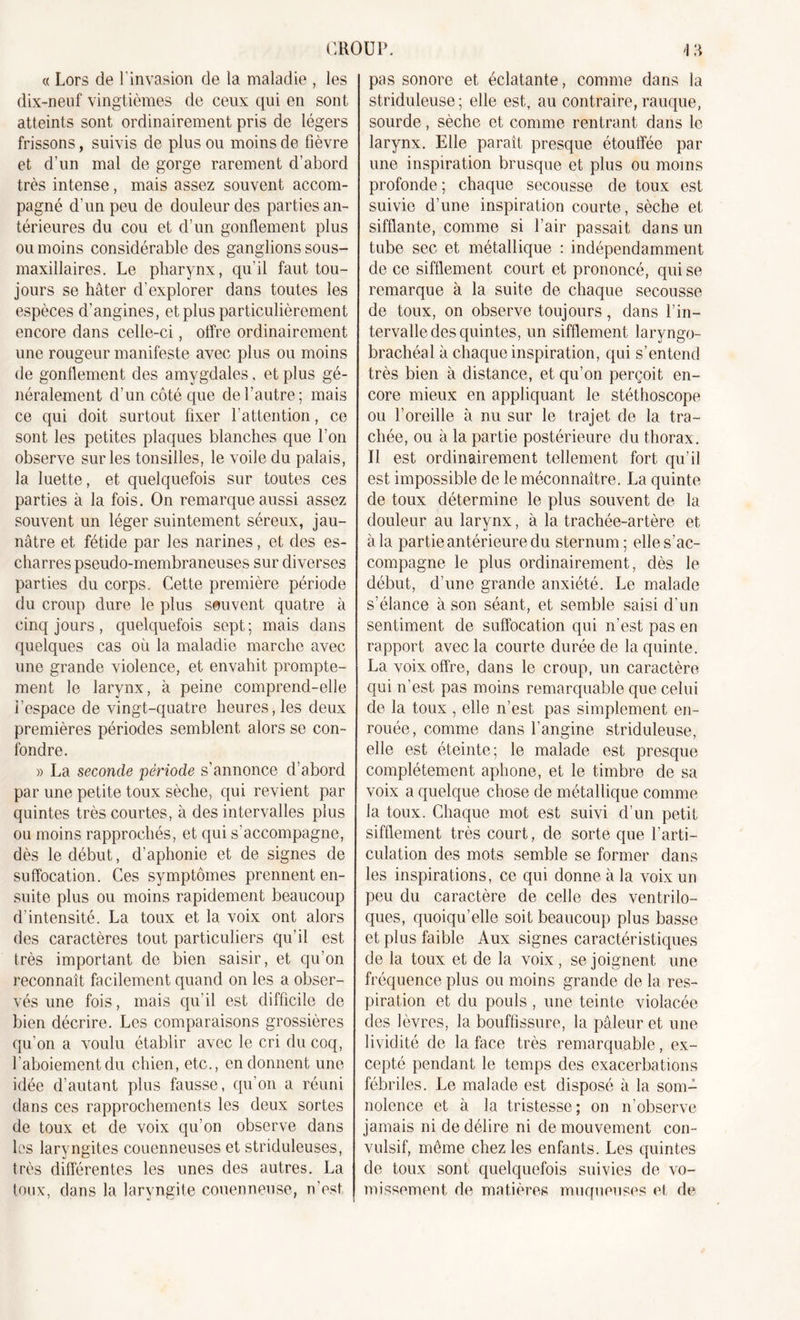 « Lors de l’invasion de la maladie , les dix-neuf vingtièmes de ceux qui en sont atteints sont ordinairement pris de légers frissons, suivis de plus ou moins de fièvre et d’un mal de gorge rarement d’abord très intense, mais assez souvent accom- pagné d’un peu de douleur des parties an- térieures du cou et d’un gonflement plus ou moins considérable des ganglions sous- maxillaires. Le pharynx, qu'il faut tou- jours se hâter d'explorer dans toutes les espèces d’angines, et plus particulièrement encore dans celle-ci, offre ordinairement une rougeur manifeste avec plus ou moins de gonflement des amygdales, et plus gé- néralement d’un côté que de l’autre; mais ce qui doit surtout fixer l’attention, ce sont les petites plaques blanches que l’on observe sur les tonsilles, le voile du palais, la luette, et quelquefois sur toutes ces parties à la fois. On remarque aussi assez souvent un léger suintement séreux, jau- nâtre et fétide par les narines, et des es- charres pseudo-membraneuses sur diverses parties du corps. Cette première période du croup dure le plus souvent quatre à cinq jours, quelquefois sept; mais dans quelques cas où la maladie marche avec une grande violence, et envahit prompte- ment le larynx, à peine comprend-elle i'espace de vingt-quatre heures, les deux premières périodes semblent alors se con- fondre. » La seconde période s’annonce d’abord par une petite toux sèche, qui revient par quintes très courtes, à des intervalles plus ou moins rapprochés, et qui s'accompagne, dès le début, d’aphonie et de signes de suffocation. Ces symptômes prennent en- suite plus ou moins rapidement beaucoup d’intensité. La toux et la voix ont alors des caractères tout particuliers qu’il est très important de bien saisir, et qu’on reconnaît facilement quand on les a obser- vés une fois, mais qu’il est difficile de bien décrire. Les comparaisons grossières qu’on a voulu établir avec le cri du coq, l'aboiement du chien, etc., en donnent une idée d’autant plus fausse, qu’on a réuni dans ces rapprochements les deux sortes de toux et de voix qu’on observe dans les laryngites coucnneuses et striduleuses, très différentes les unes des autres. La toux, dans la laryngite couenneuse, n’est pas sonore et éclatante, comme dans la striduleuse; elle est, au contraire, rauque, sourde, sèche et comme rentrant dans le larynx. Elle paraît presque étouffée par une inspiration brusque et plus ou moins profonde ; chaque secousse de toux est suivie d’une inspiration courte, sèche et sifflante, comme si l’air passait dans un tube sec et métallique : indépendamment de ce sifflement court et prononcé, qui se remarque à la suite de chaque secousse de toux, on observe toujours , dans l’in- tervalle des quintes, un sifflement laryngo- brachéal à chaque inspiration, qui s’entend très bien à distance, et qu’on perçoit en- core mieux en appliquant le stéthoscope ou l’oreille à nu sur le trajet de la tra- chée, ou à la partie postérieure du thorax. Il est ordinairement tellement fort qu’il est impossible de le méconnaître. La quinte de toux détermine le plus souvent de la douleur au larynx, à la trachée-artère et à la partie antérieure du sternum; elle s’ac- compagne le plus ordinairement, dès le début, d’une grande anxiété. Le malade s’élance à son séant, et semble saisi d’un sentiment de suffocation qui n’est pas en rapport avec la courte durée de la quinte. La voix offre, dans le croup, un caractère qui n’est pas moins remarquable que celui de la toux , elle n’est pas simplement en- rouée, comme dans l’angine striduleuse, elle est éteinte; le malade est presque complètement aphone, et le timbre de sa voix a quelque chose de métallique comme la toux. Chaque mot est suivi d’un petit sifflement très court, de sorte que l’arti- culation des mots semble se former dans les inspirations, ce qui donne à la voix un peu du caractère de celle des ventrilo- ques, quoiqu’elle soit beaucoup plus basse et plus faible Aux signes caractéristiques de la toux et de la voix, se joignent une fréquence plus ou moins grande de la res- piration et du pouls , une teinte violacée des lèvres, la bouffissure, la pâleur et une lividité de la face très remarquable, ex- cepté pendant le temps des exacerbations fébriles. Le malade est disposé à la som- nolence et à la tristesse; on n’observe jamais ni de délire ni de mouvement con- vulsif, môme chez les enfants. Les quintes de toux sont quelquefois suivies de vo- missement de matières muqueuses et de