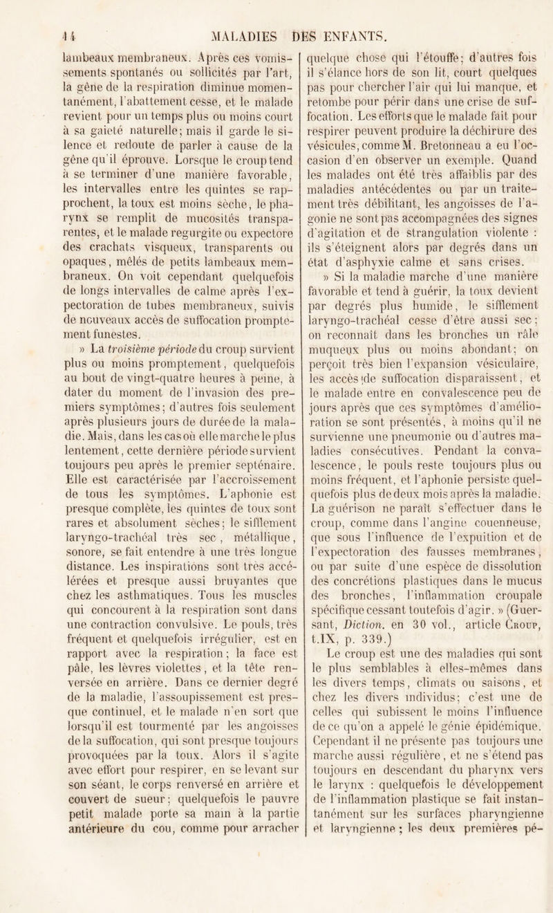 lambeaux membraneux. Après ces vomis- sements spontanés ou sollicités par l’art, la gêne de la respiration diminue momen- tanément, l'abattement cesse, et le malade revient pour un temps plus ou moins court à sa gaieté naturelle ; mais il garde le si- lence et redoute de parler à cause de la gêne qu’il éprouve. Lorsque le croup tend à se terminer d’une manière favorable, les intervalles entre les quintes se rap- prochent, la toux est moins sèche, le pha- rynx se remplit de mucosités transpa- rentes, et le malade régurgité ou expectore des crachats visqueux, transparents ou opaques, mêlés de petits lambeaux mem- braneux. On voit cependant quelquefois de longs intervalles de calme après l’ex- pectoration de tubes membraneux, suivis de nouveaux accès de suffocation prompte- ment funestes. » La troisième période du croup survient plus ou moins promptement, quelquefois au bout de vingt-quatre heures à peine, à dater du moment de l’invasion des pre- miers symptômes; d’autres fois seulement après plusieurs jours de durée de la mala- die. Mais, dans les casoù elle marche le plus lentement, cette dernière période survient toujours peu après le premier septénaire. Elle est caractérisée par l’accroissement de tous les symptômes. L'aphonie est presque complète, les quintes de toux sont rares et absolument sèches; le sifflement laryngo-trachéal très sec , métallique, sonore, se fait entendre à une très longue distance. Les inspirations sont très accé- lérées et presque aussi bruyantes que chez les asthmatiques. Tous les muscles qui concourent à la respiration sont dans une contraction convulsive. Le pouls, très fréquent et quelquefois irrégulier, est en rapport avec la respiration; la face est pale, les lèvres violettes, et la tête ren- versée en arrière. Dans ce dernier degré de la maladie, l’assoupissement est pres- que continuel, et le malade n'en sort que lorsqu’il est tourmenté par les angoisses delà suffocation, qui sont presque toujours provoquées par la toux. Alors il s’agite avec effort pour respirer, en se levant sur son séant, le corps renversé en arrière et couvert de sueur; quelquefois le pauvre petit malade porte sa main à la partie antérieure du cou, comme pour arracher quelque chose qui l'étouffe; d'autres fois il s’élance hors de son lit, court quelques pas pour chercher l’air qui lui manque, et retombe pour périr dans une crise de suf- focation. Les efforts que le malade fait pour respirer peuvent produire la déchirure des vésicules, commeM. Bretonneau a eu l’oc- casion d’en observer un exemple. Quand les malades ont été très affaiblis par des maladies antécédentes ou par un traite- ment très débilitant, les angoisses de l'a- gonie ne sont pas accompagnées des signes d’agitation et de strangulation violente : ils s’éteignent alors par degrés dans un état d’asphyxie calme et sans crises. » Si la maladie marche d’une manière favorable et tend à guérir, la toux devient par degrés plus humide, le sifflement laryngo-trachéal cesse d’être aussi sec ; on reconnaît dans les bronches un râle muqueux plus ou moins abondant; on perçoit très bien l’expansion vésiculaire, les accès ;de suffocation disparaissent, et le malade entre en convalescence peu de jours après que ces symptômes d’amélio- ration se sont présentés, à moins qu’il ne survienne une pneumonie ou d’autres ma- ladies consécutives. Pendant la conva- lescence , le pouls reste toujours plus ou moins fréquent, et l’aphonie persiste quel- quefois plus de deux mois après la maladie. La guérison ne paraît s’effectuer dans le croup, comme dans l’angine couenneuse, que sous l'influence de l’expuition et de l’expectoration des fausses membranes, ou par suite d’une espèce de dissolution des concrétions plastiques dans le mucus des bronches, l’inflammation croupale spécifique cessant toutefois d’agir. » (Guer- sant, Diction, en 30 vol., article Croup, t.lX, p. 339.) Le croup est une des maladies qui sont le plus semblables à elles-mêmes dans les divers temps, climats ou saisons, et chez les divers individus; c’est une de celles qui subissent le moins l’influence de ce qu’on a appelé le génie épidémique. Cependant il ne présente pas toujours une marche aussi régulière, et ne s’étend pas toujours en descendant du pharynx vers le larynx : quelquefois le développement de l’inflammation plastique se fait instan- tanément sur les surfaces pharyngienne et laryngienne ; les deux premières pé-