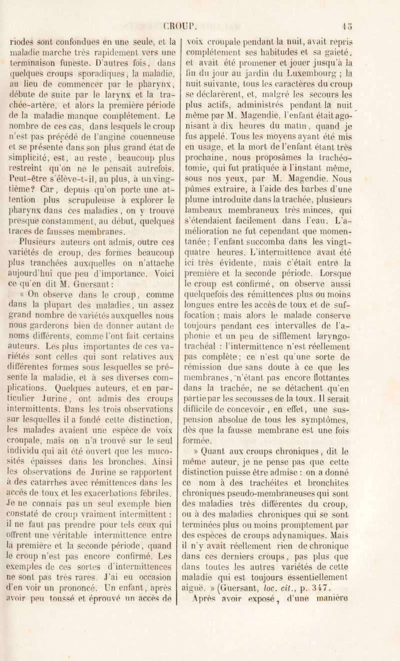 riodes sont confondues en une seule, et la maladie marche très rapidement vers une terminaison funeste. D’autres fois, dans quelques croups sporadiques, la maladie, au lieu de commencer par le pharynx, débute de suite par le larynx et la tra- chée-artère, et alors la première période de la maladie manque complètement. Le nombre de ces cas, dans lesquels le croup n’est, pas précédé de l’angine couenneuse et se présente dans son plus grand état de simplicité, est, au reste, beaucoup plus restreint qu’on ne le pensait autrefois. Peut-être s'élève-t-il, au plus, à un ving- tième? Car, depuis qu’on porte une at- tention plus scrupuleuse à explorer le pharynx dans ces maladies , on y trouve presque constamment, au début, quelques traces de fausses membranes. Plusieurs auteurs ont admis, outre ces variétés de croup, des formes beaucoup plus tranchées auxquelles on n’attache aujourd’hui que peu d’importance. Voici ce qu’en dit M. Guersant: « On observe dans le croup, comme dans la plupart des maladies, un assez grand nombre de variétés auxquelles nous nous garderons bien de donner autant de noms différents, comme l’ont fait certains auteurs. Les plus importantes de ces va- riétés sont celles qui sont relatives aux différentes formes sous lesquelles se pré- sente la maladie, et à ses diverses com- plications. Quelques auteurs, et en par- ticulier Jurine, ont admis des croups intermittents. Dans les trois observations sur lesquelles il a fondé cette distinction, les malades avaient une espèce de voix croupale, mais on n’a trouvé sur le seul individu qui ait été ouvert que les muco- sités épaisses dans les bronches. Ainsi les observations de Jurine se rapportent a des catarrhes avec rémittences dans les accès de toux et les exacerbations fébriles. Je ne connais pas un seul exemple bien constaté de croup vraiment intermittent : il ne faut pas prendre pour tels ceux qui offrent une véritable intermittence entre la première et la seconde période, quand le croup n’est pas encore confirmé. Les exemples de ces sortes d'intermittences ne sont pas très rares. J’ai eu occasion d’en voir un prononcé. Un enfant, après avoir peu toussé et éprouvé un accès de voix croupale pendant la nuit, avait repris complètement ses habitudes et sa gaieté, et avait été promener et jouer jusqu’à la fin du jour au jardin du Luxembourg ; la nuit suivante, tous les caractères du croup se déclarèrent, et, malgré les secours les plus actifs, administrés pendant la nuit même par M. Magendie, l’enfant était ago- nisant à dix heures du matin, quand je fus appelé. Tous les moyens ayant été mis en usage, et la mort de l’enfant étant très prochaine, nous proposâmes la trachéo- tomie, qui fut pratiquée à l’instant même, sous nos yeux, par M. Magendie. Nous pûmes extraire, à l’aide des barbes d’une plume introduite dans la trachée, plusieurs lambeaux membraneux très minces, qui s’étendaient facilement dans l’eau. L’a- mélioration ne fut cependant que momen- tanée; l’enfant succomba dans les vingt- quatre heures. L’intermittence avait été ici très évidente, mais c’était entre la première et la seconde période. Lorsque le croup est confirmé, on observe aussi quelquefois des rémittences plus ou moins longues entre les accès de toux et de suf- focation ; mais alors le malade conserve toujours pendant ces intervalles de l'a- phonie et un peu de sifflement laryngo- trachéal : l’intermittence n’est réellement pas complète; ce n’est qu’une sorte de rémission due sans doute à ce que les membranes,'n’étant pas encore flottantes dans la trachée, ne se détachent qu’en partie par les secousses de la toux. Il serait difficile de concevoir , en effet, une sus- pension absolue de tous les symptômes, dès que la fausse membrane est une fois formée. » Quant aux croups chroniques, dit le même auteur, je ne pense pas que cette distinction puisse être admise : on a donné ce nom à des trachéites et bronchites chroniques pseudo-membraneuses qui sont des maladies très différentes du croup, ou à des maladies chroniques qui se sont terminées plus ou moins promptement par des espèces de croups adynamiques. Mais il n'y avait réellement rien de chronique dans ces derniers croups, pas plus que dans toutes les autres variétés de cette maladie qui est toujours essentiellement aiguë. » (Guersant, loc. cit., p. 347. Après avoir exposé, d’une manière