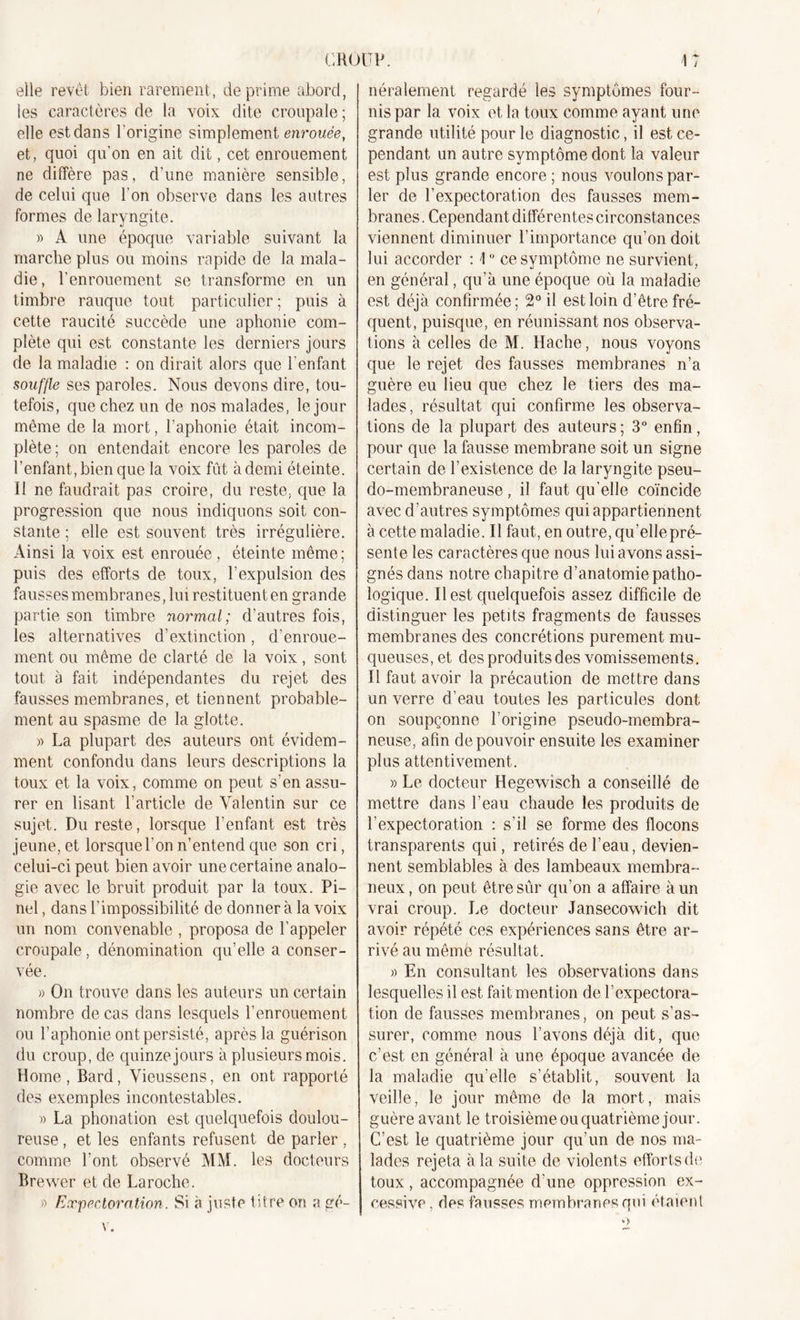 elle revêt bien rarement, déprimé abord, les caractères de la voix dite croupale ; elle est dans l'origine simplement enrouée, et, quoi qu'on en ait dit, cet enrouement ne diffère pas, d’une manière sensible, de celui que l’on observe dans les autres formes de laryngite. » A une époque variable suivant la marche plus ou moins rapide de la mala- die, l’enrouement se transforme en un timbre rauque tout particulier ; puis à cette raucité succède une aphonie com- plète qui est constante les derniers jours de la maladie : on dirait alors que l’enfant souffle ses paroles. Nous devons dire, tou- tefois, que chez un de nos malades, le jour même de la mort, l’aphonie était incom- plète; on entendait encore les paroles de l’enfant, bien que la voix fût à demi éteinte, il ne faudrait pas croire, du reste, que la progression que nous indiquons soit con- stante ; elle est souvent très irrégulière. Ainsi la voix est enrouée, éteinte même; puis des efforts de toux, l’expulsion des fausses membranes, lui restituent en grande partie son timbre normal; d’autres fois, les alternatives d’extinction, d’enroue- ment ou même de clarté de la voix, sont tout à fait indépendantes du rejet des fausses membranes, et tiennent probable- ment au spasme de la glotte. » La plupart des auteurs ont évidem- ment confondu dans leurs descriptions la toux et la voix, comme on peut s’en assu- rer en lisant l’article de Valentin sur ce sujet. Du reste, lorsque l’enfant est très jeune, et lorsquel’on n’entend que son cri, celui-ci peut bien avoir une certaine analo- gie avec le bruit produit par la toux. Pi- nel , dans l’impossibilité de donner à la voix un nom convenable , proposa de l’appeler croupale, dénomination qu’elle a conser- vée. » On trouve dans les auteurs un certain nombre de cas dans lesquels l’enrouement ou l’aphonie ont persisté, après la guérison du croup, de quinze jours à plusieurs mois. Home, Bard, Vieussens, en ont rapporté des exemples incontestables. )&gt; La phonation est quelquefois doulou- reuse , et les enfants refusent de parler , comme l’ont observé MM. les docteurs Brewer et de Laroche. » Expectoration. Si à juste titre on a gé- néralement regardé les symptômes four- nis par la voix et la toux comme ayant une grande utilité pour le diagnostic, il est ce- pendant un autre symptôme dont la valeur est plus grande encore ; nous voulons par- ler de l’expectoration des fausses mem- branes . Cependant différentes circonstances viennent diminuer l’importance qu’on doit lui accorder : \0 ce symptôme ne survient, en général, qu’à une époque ou la maladie est déjà confirmée; 2° il est loin d’être fré- quent, puisque, en réunissant nos observa- tions à celles de M. Hache, nous voyons que le rejet des fausses membranes n’a guère eu lieu que chez le tiers des ma- lades , résultat qui confirme les observa- tions de la plupart des auteurs ; 3° enfin, pour que la fausse membrane soit un signe certain de l’existence de la laryngite pseu- do-membraneuse , il faut qu’elle coïncide avec d’autres symptômes qui appartiennent à cette maladie. Il faut, en outre, qu’elle pré- sente les caractères que nous lui avons assi- gnés dans notre chapitre d’anatomie patho- logique. Il est quelquefois assez difficile de distinguer les petits fragments de fausses membranes des concrétions purement mu- queuses, et des produits des vomissements. Il faut avoir la précaution de mettre dans un verre d’eau toutes les particules dont on soupçonne l’origine pseudo-membra- neuse, afin de pouvoir ensuite les examiner plus attentivement. » Le docteur Hegewisch a conseillé de mettre dans l’eau chaude les produits de l’expectoration : s’il se forme des flocons transparents qui, retirés de l’eau, devien- nent semblables à des lambeaux membra- neux , on peut être sûr qu’on a affaire à un vrai croup. Le docteur Jansecowich dit avoir répété ces expériences sans être ar- rivé au même résultat. » En consultant les observations dans lesquelles il est fait mention de l’expectora- tion de fausses membranes, on peut s’as- surer, comme nous l’avons déjà dit, que c’est en général à une époque avancée de la maladie qu’elle s’établit, souvent la veille, le jour même de la mort, mais guère avant le troisième ou quatrième jour. C’est le quatrième jour qu’un de nos ma- lades rejeta à la suite de violents efforts de toux, accompagnée d’une oppression ex- cessive, des fausses membranes qui étaient