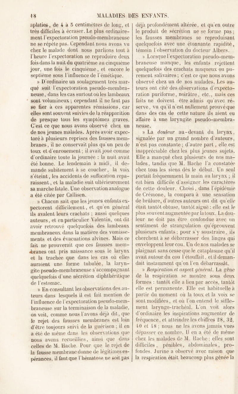 aplaties, de 4 à 5 centimètres de long, et très difficiles à écraser. Le plus ordinaire- ment l’expectoration pseudo-membraneuse ne se répète pas. Cependant nous avons vu chez le malade dont nous parlions tout à l’heure l’expectoration se reproduire deux fois dans la nuit du quatrième au cinquième jour, une fois le cinquième, et encore le septième sous l’influence de l’émétique. » D’ordinaire un soulagement très mar- qué suit l’expectoration pseudo-membra- neuse, dans les cas surtout où les lambeaux sont volumineux ; cependant il ne faut pas se fier à ces apparentes rémissions, car elles sont souvent suivies de la réapparition de presque tous les symptômes graves. C’est ce que nous avons observé chez un de nos jeunes malades. Après avoir expec- toré à plusieurs reprises des fausses mem- branes, il ne conservait plus qu'un peu de toux et d’enrouement ; il avait joué comme d’ordinaire toute la journée : la nuit avait été bonne. Le lendemain à midi, il de- mande subitement à se coucher, la voix s’éteint, les accidents de suffocation repa- raissent , et la maladie suit ultérieurement sa marche fatale. Une observation analogue a été citée par Callisen. » Chacun sait que les jeunes enfants ex- pectorent difficilement, et qu’en général ils avalent leurs crachats ; aussi quelques auteurs, et en particulier Valentin, ont dit avoir retrouvé quelquefois des lambeaux membraneux dans la matière des vomisse- ments et des évacuations alvines. Mais ce fait ne prouverait que ces fausses mem- branes ont pris naissance sous le larynx et la trachée que dans les cas où elles auraient une forme tubulée, la laryn- gite pseudo-membraneuse s’accompagnant quelquefois d’une sécrétion diphthéritique cle l’estomac. » En consultant les observations des au- teurs dans lesquels il est fait mention de l’influence de l’expectoration pseudo-mem- braneuse sur la terminaison de la maladie, on voit, comme nous l’avons déjà dit, que le rejet des fausses membranes est loin d’être toujours suivi de la guérison ; il en a été de même dans les observations que nous avons recueillies, ainsi que dans celles de M. Hache. Pour que le rejet de la fausse membrane donne de légitimes es- pérances, il faut que l’hématose ne soit pas déjà profondément altérée, et qu'en outre le produit de sécrétion ne se forme pas ; les fausses membranes se reproduisant quelquefois avec une étonnante rapidité , témoin l’observation du docteur Albers. » Lorsque l’expectoration pseudo-mem- braneuse manque, les enfants rejettent quelquefois des crachats muqueux ou pu- rement salivaires ; c’est ce que nous avons observé chez un de nos malades. Les au- teurs ont cité des observations d’expecto- ration puriforme, noirâtre, etc., mais ces faits ne doivent être admis qu’avec ré- serve , vu qu’il n’est nullement prouvé que dans des cas de cette nature ils aient eu affaire à une laryngite pseudo-membra- neuse. » La douleur au-devant du larynx, signalée par un grand nombre d’auteurs, n'est pas constante; d’autre part, elle est inappréciable chez les plus jeunes sujets. Elle a manqué chez plusieurs de nos ma- lades, tandis que M. Hache l’a constatée chez tous les siens dès le début. Un seul portait fréquemment la main au larynx ; il est bien difficile d'assigner les caractères de cette douleur. Choisi, dans l’épidémie de Crémone, la compara à une sensation de brûlure, d’autres auteurs ont dit qu’elle était tantôt obtuse, tantôt aiguë : elle est le plus souvent augmentée par la toux. La dou- leur ne doit pas être confondue avec un sentiment de strangulation qu’éprouvent plusieurs enfants; pour s’y soustraire, ils cherchent à se débarrasser des linges qui enveloppent leur cou. Un de nos malades se plaignait sans cesse que le cataplasme qu’il avait autour du cou l’étouffait, et il deman- dait instamment qu’on l’en débarrassât. » Respiration et aspect général. La gêne de la respiration se montre sous deux formes : tantôt elle a lieu par accès, tantôt elle est permanente. Elle est habituelle à partir du moment où la toux et la voix se sont modifiées, et où l’on entend le siffle- ment laryngo-trachéal. L’on voit alors d’ordinaire les inspirations augmenter de fréquence, et atteindre les chiffres 28, 32, 40 et 48 ; nous ne les avons jamais vues dépasser ce nombre. Il en a été de même chez les malades de Al. Hache : elles sont difficiles, pénibles, abdominales, pro- fondes. Jurine a observé avec raison que la respiration était beaucoup plus gênée la