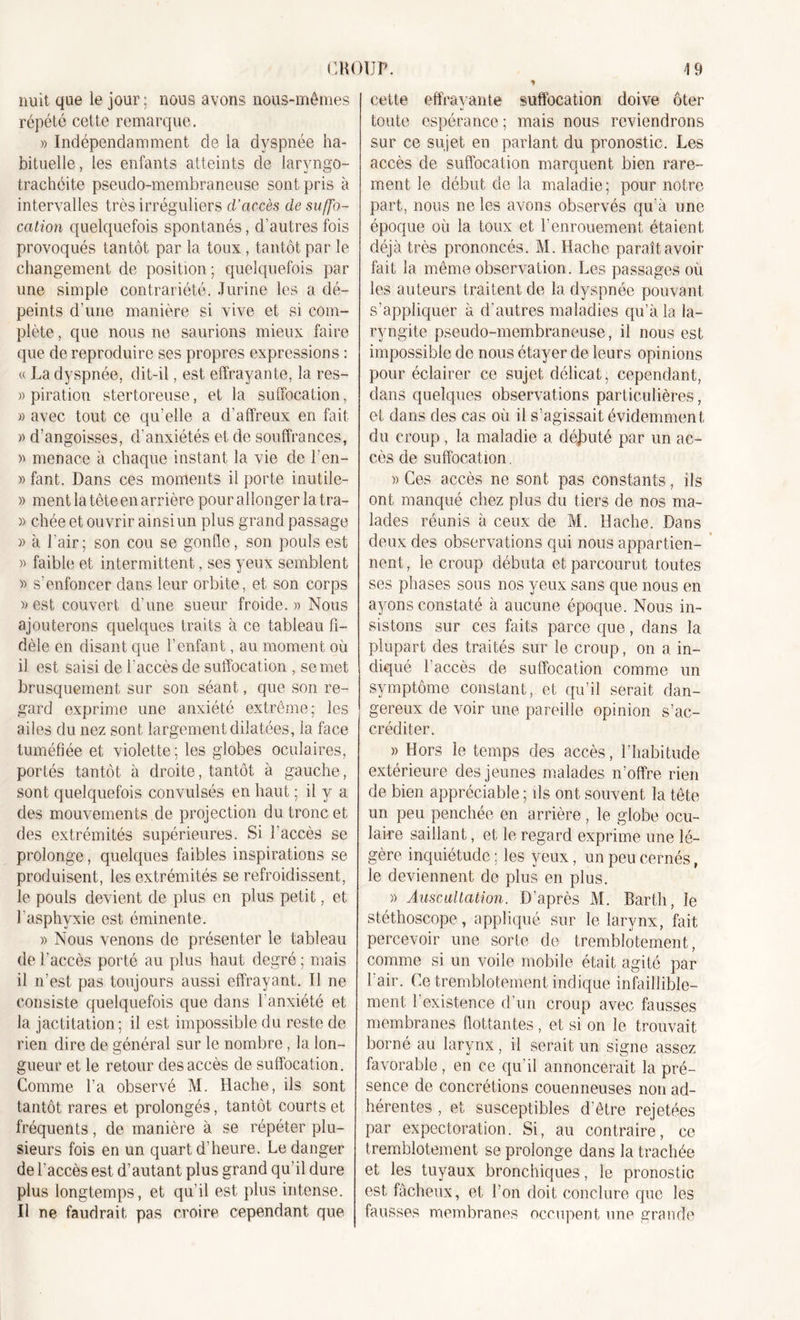 nuit que le jour; nous avons nous-mêmes répété cette remarque. » Indépendamment de la dyspnée ha- bituelle, les enfants atteints de laryngo- trachéite pseudo-membraneuse sont pris à intervalles très irréguliers d’accès de suffo- cation quelquefois spontanés, d'autres fois provoqués tantôt par la toux, tantôt par le changement de position; quelquefois par une simple contrariété. Jurine les a dé- peints d’une manière si vive et si com- plète , que nous ne saurions mieux faire que de reproduire ses propres expressions : « La dyspnée, dit-il, est effrayante, la res- » piration stertoreuse, et la suffocation, » avec tout ce qu’elle a d'affreux en fait » d’angoisses, d'anxiétés et de souffrances, » menace à chaque instant la vie de l’en- » fant. Dans ces moments il porte inutile- » ment la tête en arrière pour allonger la tra- » chée et ouvrir ainsi un plus grand passage » à l'air; son cou se gonfle, son pouls est » faible et intermittent, ses yeux semblent » s’enfoncer dans leur orbite, et son corps » est couvert d'une sueur froide.)) Nous ajouterons quelques traits à ce tableau fi- dèle en disant que l’enfant, au moment où il est saisi de l'accès de suffocation , se met brusquement sur son séant, que son re- gard exprime une anxiété extrême; les ailes du nez sont largement dilatées, la face tuméfiée et violette; les globes oculaires, portés tantôt à droite, tantôt à gauche, sont quelquefois convulsés en haut ; il y a des mouvements .de projection du tronc et des extrémités supérieures. Si l’accès se prolonge, quelques faibles inspirations se produisent, les extrémités se refroidissent, le pouls devient de plus en plus petit, et l’asphyxie est éminente. » Nous venons de présenter le tableau de l’accès porté au plus haut degré; mais il n’est pas toujours aussi effrayant. Il ne consiste quelquefois que dans l'anxiété et la jactitation ; il est impossible du reste de rien dire de général sur le nombre, la lon- gueur et le retour des accès de suffocation. Comme l’a observé M. Hache, ils sont tantôt rares et prolongés, tantôt courts et fréquents, de manière à se répéter plu- sieurs fois en un quart d’heure. Le danger de l’accès est d’autant plus grand qu’il dure plus longtemps, et qu’il est plus intense. Il ne faudrait pas croire cependant que cette effrayante suffocation doive ôter toute espérance; mais nous reviendrons sur ce sujet en parlant du pronostic. Les accès de suffocation marquent bien rare- ment le début de la maladie; pour notre part, nous ne les avons observés qu’à une époque où la toux et l’enrouement étaient déjà très prononcés. M. Hache paraît avoir fait la même observation. Les passages où les auteurs traitent de la dyspnée pouvant s’appliquer à d’autres maladies qu’à la la- ryngite pseudo-membraneuse, il nous est impossible de nous étayer de leurs opinions pour éclairer ce sujet délicat, cependant, dans quelques observations particulières, et dans des cas où il s’agissait évidemment du croup, la maladie a déjmté par un ac- cès de suffocation. » Ces accès ne sont pas constants, ils ont manqué chez plus du tiers de nos ma- lades réunis à ceux de M. Hache. Dans deux des observations qui nous appartien- nent, le croup débuta et parcourut toutes ses phases sous nos yeux sans que nous en ayons constaté à aucune époque. Nous in- sistons sur ces faits parce que, dans la plupart des traités sur le croup, on a. in- diqué l'accès de suffocation comme un symptôme constant, et qu’il serait dan- gereux de voir une pareille opinion s’ac- créditer. » Hors le temps des accès, l’habitude extérieure des jeunes malades n’offre rien de bien appréciable ; ils ont souvent la tête un peu penchée en arrière , le globe ocu- laire saillant, et le regard exprime une lé- gère inquiétude ; les yeux, un peu cernés, le deviennent de plus en plus. » Auscultation. D’après M. Barth, le stéthoscope, appliqué sur le larynx, fait percevoir une sorte de tremblotement, comme si un voile mobile était agité par l'air. Ce tremblotement indique infaillible- ment l'existence d’un croup avec fausses membranes flottantes, et si on le trouvait borné au larynx, il serait un signe assez favorable, en ce qu’il annoncerait la pré- sence de concrétions couenneuses non ad- hérentes , et susceptibles d’être rejetées par expectoration. Si, au contraire, ce tremblotement se prolonge dans la trachée et les tuyaux bronchiques , le pronostic est fâcheux, et l’on doit conclure que les fausses membranes occupent une grande