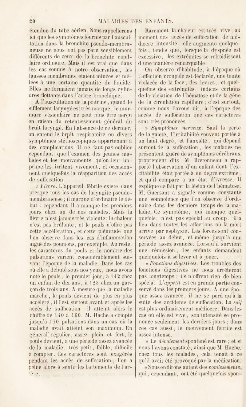 étendue du tube aérien. Nous rappellerons ici que les symptômes fournis par l’auscul- tation dans la bronchite pseudo-membra- neuse ne nous ont pas paru sensiblement différents de ceux de la bronchite capil- laire ordinaire. Mais il est vrai que dans les cas soumis à notre observation, les fausses membranes étaient minces et mê- lées à une certaine quantité de liquide. Elles ne formaient jamais de longs cylin- dres flottants dans l’arbre bronchique. A l’auscultation de la poitrine, quand le sifflement laryngé est très marqué, le mur- mure vésiculaire ne peut plus être perçu en raison du retentissement général du bruit laryngé. En l’absence de ce dernier, on entend le brpit respiratoire ou divers symptômes stéthoscopiques appartenant à des complications. Il ne faut pas oublier cependant que l’examen des jeunes ma- lades et les mouvements qu’on leur im- prime les irritent vivement, et occasion- nent quelquefois la réapparition des accès de suffocation. » Fièvre. L’appareil fébrile existe dans presque tous les cas de laryngite pseuclo- membraneuse; il marque d’ordinaire le dé- but : cependant il a manqué les premiers jours chez un de nos malades. Mais la fièvre n’est jamais très violente ; la chaleur n’est pas brûlante, et le pouls n'offre pas cette accélération , et cette plénitude que l’on observe dans les cas d’inflammation aiguë des poumons, par exemple. Au reste, les caractères du pouls et le nombre des pulsations varient considérablement sui- vant l’époque de la maladie. Dans les cas où elle a débuté sous nos yeux, nous avons noté le pouls, le premier jour, à 112 chez un enfant de dix ans , à 1 28 chez un gar- çon de trois ans. A mesure que la maladie marche, le pouls devient de plus en plus accéléré , il l’est surtout avant et après les accès de suffocation ; il atteint alors le chiffre de I 40 à 160. M. Hache a compté jusqu’à 170 pulsations dans un cas où la maladie avait atteint son maximum. En général4 régulier, assez plein et fort, le pouls devient, à une période assez avancée de la maladie, très petit, faible, difficile à compter. Ces caractères sont exagérés pendant les accès de suffocation ; Ton a peine alors à sentir les battements de l’ar- tère. Rarement la chaleur est très vive; au moment des accès de suffocation de mé- diocre intensité , elle augmente quelque- fois , tandis que, lorsque la dyspnée est excessive, les extrémités se refroidissent d’une manière remarquable. On observe d’habitude, à l’époque où l’affection croupale est déclarée, une teinte violacée de la face, des lèvres , et quel- quefois des extrémités, indices certains de la* viciation de l’hématose et de la gêne de la circulation capillaire; c’est surtout, comme nous l’avons dit, à l’époque des accès de suffocation que ces caractères sont très prononcés. » Symptômes nerveux. Sauf la perte de la gaieté, l'irritabilité souvent portée à un haut degré, et l’anxiété , qui dépend surtout de la suffocation , les malades ne présentent guère de symptômes cérébraux proprement dits. M. Bretonneau a rap- porté l'observation d’un enfant dont l’ex- citabilité était portée à un degré extrême, et qu'il compare à un état d'ivresse. Il explique ce fait par la lésion de l’hématose. M. Guersant a signalé comme constante une somnolence que Ton observe d’ordi- naire dans les derniers temps de la ma- ladie. Ce symptôme, qui manque quel- quefois, n’est pas spécial au croup; il a lieu dans toutes les affections où la mort arrive par asphyxie. Les forces sont con- servées au début, et même jusqu’à une période assez avancée. Lorsqu’il survient une rémission , les enfants demandent quelquefois à se lever et à jouer. » Fonctions digestives. Les troubles des fonctions digestives ne nous arrêteront pas longtemps : ils n’offrent rien de bien spécial. L'appétit est en grande partie con- servé dans les premiers jours. A une épo- que assez avancée, il ne se perd qu’à la suite des accidents de suffocation. La soif est plus ordinairement médiocre. Dans les cas où elle est vive, son intensité se pro- nonce seulement les derniers jours ; dans ces cas aussi, le mouvement fébrile est assez intense. )&gt; Le dévoiement spontané est rare; et si nous l’avons constaté, ainsi que M Hache, chez tous les malades, cela tenait à ce qu’il avait été provoqué par la médication. «Nous en dirons autant des vomissements, qui. cependant, ont été quelquefois spon-