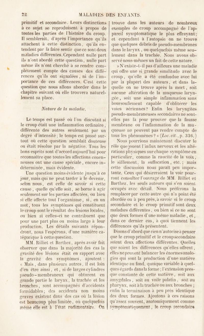 primitif et secondaire . Leurs distinctions à ce sujet se reproduisent à propos de toutes les parties de l’histoire du croup. Il semblerait, d’après l’importance qu’ils attachent à cette distinction , qu’ils en- tendent. par là faire sentir que ce sont deux maladies différentes. Cependant nulle part ils n'ont abordé cette question, nulle part même ils n’ont cherché à se rendre com- plètement compte des causes des diffé- rences qu’ils ont signalées , ni de l’im- portance de ces différences. C’est cette question que nous allons aborder dans le chapitre suivant où elle trouvera naturel- lement sa place. Nature de la maladie, Le temps est passé où l’on discutait si le croup était une inflammation ordinaire , différente des autres seulement par un degré d’intensité; le temps est passé sur- tout où cette question semblait douteuse ou était résolue par la négative. Tous les bons esprits sont d’accord aujourd’hui pour reconnaître que toutes les affections couen- neuses ont une cause spéciale , encore in- déterminée, mais évidente. Une question moins évidente jusqu’à ce jour, mais qui ne peut tarder à le devenir, selon nous, est celle de savoir si cette cause , quelle qu’elle soit, se borne à agir seulement sur les parties affectées, ou bien si elle affecte tout l’organisme , si, en un mot, tous les symptômes qui constituent le croup sont le résultat des lésions locales, ou bien si celles-ci ne contribuent que pour une part plus ou moins large à leur production. Les détails suivants répon- dront, nous l’espérons, d’une manière ca- tégorique à cette question. MM. Rilliet et Barthez, après avoir fait observer que dans la majorité des cas la gravité des lésions était en rapport avec la gravité des symptômes, ajoutent : « Mais , dans plusieurs autres, il est loin d’en être ainsi, et, si de larges cylindres pseudo-membraneux qui obturent en grande partie le larynx, la trachée et les bronches, sont accompagnés d’accidents formidables; des accidents non moins graves existent dans des cas où la lésion est beaucoup plus limitée, où quelquefois même elle est à l’état rudimentaire. On trouve dans les auteurs de nombreux exemples de croup accompagné de l’ap- pareil symptomatique le plus effrayant; et cependant à l’autopsie on ne trouve que quelques débris de pseudo-membranes dans le larynx , ou quelquefois même seu- lement dans la trachée. Nous avons ob- servé nous-mêmes un fait de cette nature. » N’existe-t-il pas d’ailleurs une maladie qui offre une si grande similitude avec le croup, qu’elle a été confondue avec lui par la plupart des auteurs, et dans la- quelle on ne trouve après la mort, soit aucune altération de la muqueuse laryn- gée , soit une simple inflammation sans boursouflement capable d’oblitérer les voies aériennes? Enfin les laryngites pseudo-membraneuses secondaires ne sont- elles pas là pour prouver que la fausse membrane ou l’inflammation de la mu- queuse ne peuvent pas rendre compte de tous les phénomènes ? » (Loc. cit., p. 336. ) Nous pourrions maintenant discuter le rôle que jouent l’influx nerveux et les alté- rations physiques sur chaque symptôme en particulier, comme la raucité de la voix, le sifflement, la suffocation, etc.; mais cette discussion nous paraît peu impor- tante. Ceux qui désireraient la voir pour- ront consulter l’ouvrage de MM. Rilliet et Barthez, les seuls auteurs qui s’en soient occupés avec détail. Nous préférons la remplacer par cette autre qui n’a point été abordée ou à peu près, à savoir si le croup secondaire et le croup primitif sont deux maladies différentes, ou bien si ce ne sont que deux formes d’une même maladie , et, dans ce dernier cas, à quoi tiennent les différences qu’ils présentent. Disons d’abord que rien n’autorise à penser que le croup primitif et le croup secondaire soient deux affections différentes. Quelles que soient les différences qu’elles offrent, elles ne peuvent balancer les énormesanalo- gies qui sont la production d’une matière identique au fond, quoique variable à quel- ques égards danslaforme ; l’extension pres- que constante de cette matière, soit aux amygdales , soit au voile palatin . soit au pharynx, soit à la trachée ou aux bronches ; enfin la terminaison à peu près identique des deux formes. Ajoutons à ces raisons qu’assez souvent, anatomiquement comme symptomatiquement, le croup secondaire