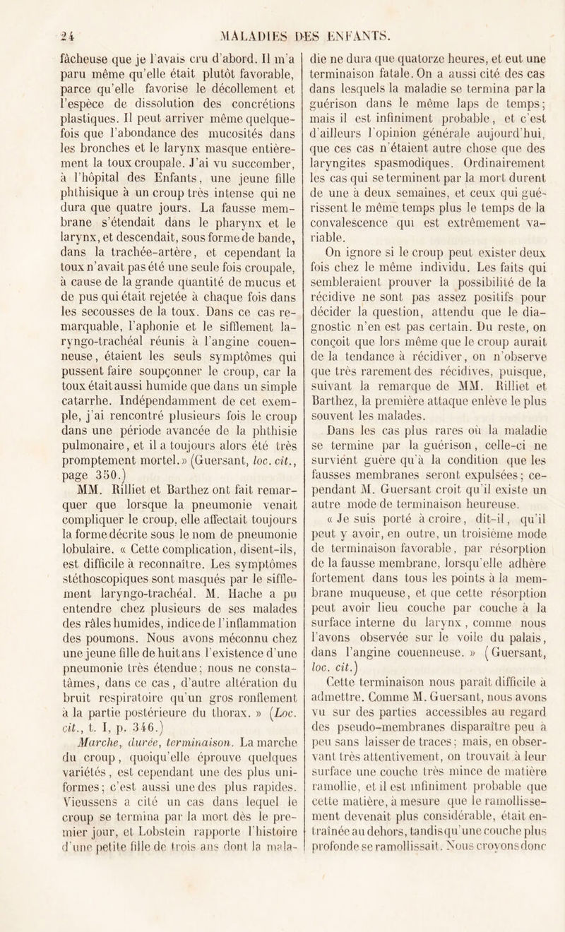 fâcheuse que je l'avais cru d’abord. Il m’a paru même qu’elle était plutôt favorable, parce qu’elle favorise le décollement et l’espèce de dissolution des concrétions plastiques. Il peut arriver même quelque- fois que l’abondance des mucosités clans les bronches et le larynx masque entière- ment la touxcroupale. J’ai vu succomber, à l’hôpital des Enfants, une jeune fille phthisique à un croup très intense qui ne dura que quatre jours. La fausse mem- brane s’étendait dans le pharynx et le larynx, et descendait, sous forme de bande, dans la trachée-artère, et cependant la toux n’avait pas été une seule fois croupale, à cause de la grande quantité de mucus et de pus qui était rejetée à chaque fois dans les secousses de la toux. Dans ce cas re- marquable, l’aphonie et le sifflement la- ryngo-trachéal réunis à l’angine couen- neuse, étaient les seuls symptômes qui pussent faire soupçonner le croup, car la toux était aussi humide que dans un simple catarrhe. Indépendamment de cet exem- ple, j'ai rencontré plusieurs fois le croup dans une période avancée de la phthisie pulmonaire, et il a toujours alors été très promptement mortel.» (Guersant, loc. cit., page 350.) MM. Rilliet et Barthez ont fait remar- quer que lorsque la pneumonie venait compliquer le croup, elle affectait toujours la forme décrite sous le nom de pneumonie lobulaire. « Cette complication, disent-ils, est difficile à reconnaître. Les symptômes stéthoscopiques sont masqués par le siffle- ment laryngo-trachéal. M. Hache a pu entendre chez plusieurs de ses malades des râles humides, indice de l’inflammation des poumons. Nous avons méconnu chez une jeune fille de huit ans l’existence d’une pneumonie très étendue ; nous ne consta- tâmes, dans ce cas , d’autre altération du bruit respiratoire qu’un gros ronflement à la partie postérieure du thorax. » (Loc. cit., t. I, p. 346.) Marche, durée, terminaison. Lamarche du croup, quoiqu’elle éprouve quelques variétés, est cependant une des plus uni- formes; c’est aussi une des plus rapides. Vieussens a cité un cas dans lequel le croup se termina par la mort dès le pre- mier jour, et Lobstein rapporte l’histoire d’une petite fille de trois ans dont la mala- die ne dura que quatorze heures, et eut une terminaison fatale. On a aussi cité des cas dans lesquels la maladie se termina parla guérison dans le même laps de temps; mais il est infiniment probable, et c’est d’ailleurs l’opinion générale aujourd’hui, que ces cas n'étaient autre chose que des laryngites spasmodiques. Ordinairement les cas qui se terminent par la mort durent de une à deux semaines, et ceux qui gué- rissent le même temps plus le temps de la convalescence qui est extrêmement va- riable. On ignore si le croup peut exister deux fois chez le même individu. Les faits qui sembleraient prouver la possibilité de la récidive ne sont pas assez positifs pour décider la question, attendu que le dia- gnostic n’en est pas certain. Du reste, on conçoit que lors même que le croup aurait de la tendance à récidiver, on n’observe que très rarement des récidives, puisque, suivant la remarque de MM. Rilliet et Barthez, la première attaque enlève le plus souvent les malades. Dans les cas plus rares où la maladie se termine par la guérison, celle-ci 11e survient guère qu’à la condition que les fausses membranes seront expulsées; ce- pendant M. Guersant croit qu’il existe un autre mode de terminaison heureuse. « Je suis porté à croire, dit-il, qu’il peut y avoir, en outre, un troisième mode de terminaison favorable, par résorption de la fausse membrane, lorsqu'elle adhère fortement dans tous les points à la mem- brane muqueuse, et que cette résorption peut avoir lieu couche par couche à la surface interne du larynx, comme nous l'avons observée sur le voile du palais, dans l’angine coueimeuse. » ( Guersant, loc. cit.) Cette terminaison nous paraît difficile à admettre. Comme M. Guersant, nous avons vu sur des parties accessibles au regard des pseudo-membranes disparaître peu a peu sans laisser de traces ; mais, en obser- vant très attentivement, on trouvait à leur surface une couche très mince de matière ramollie, et il est infiniment probable que cette matière, à mesure que le ramollisse- ment devenait plus considérable, était en- traînée au dehors, tandisqu’une couche plus profonde se ramollissait. Nous crovonsdonc