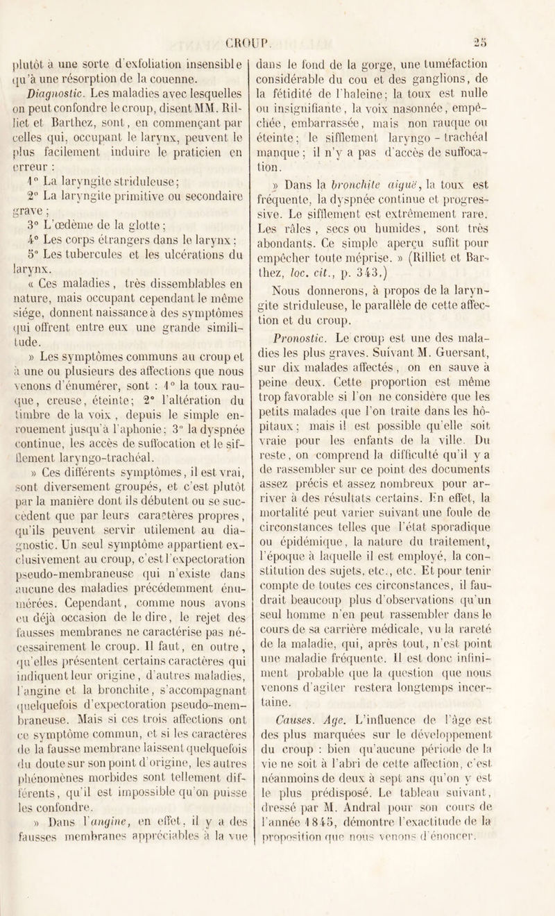 plutôt a une sorte d'exfoliation insensible qu’à une résorption de la couenne. Diagnostic. Les maladies avec lesquelles on peut confondre le croup, disent MM. Ril- liet et Barthez, sont, en commençant par celles qui, occupant le larynx, peuvent le plus facilement induire le praticien en erreur : 1° La laryngite striduleuse; 2° La laryngite primitive ou secondaire grave ; 3° L’œdème de la glotte ; 4° Les corps étrangers dans le larynx ; 5° Les tubercules et les ulcérations du larynx. « Ces maladies , très dissemblables en nature, mais occupant cependant le même siège, donnent naissance à des symptômes qui offrent entre eux une grande simili- tude. » Les symptômes communs au croup et à une ou plusieurs des affections que nous venons d’énumérer, sont : 4° la toux rau- que, creuse, éteinte; 2° l’altération du timbre de la voix , depuis le simple en- rouement jusqu'à l’aphonie; 3 la dyspnée continue, les accès de suffocation et le sif- flement laryngo-trachéal. » Ces différents symptômes, il est vrai, sont diversement groupés, et c’est plutôt par la manière dont ils débutent ou se suc- cèdent que par leurs caractères propres, qu’ils peuvent servir utilement au dia- gnostic. Un seul symptôme appartient ex- clusivement au croup, c’est l’expectoration pseudo-membraneuse qui n’existe dans aucune des maladies précédemment énu- mérées. Cependant, comme nous avons eu déjà occasion de le dire, le rejet des fausses membranes ne caractérise pas né- cessairement le croup. Il faut, en outre, qu’elles présentent certains caractères qui indiquent leur origine, d’autres maladies, l'angine et la bronchite, s’accompagnant quelquefois d’expectoration pseudo-mem- braneuse. Mais si ces trois affections ont ce symptôme commun, et si les caractères de la fausse membrane laissent quelquefois du doute sur son point d’origine, les autres phénomènes morbides sont tellement dif- férents, qu’il est impossible qu'on puisse les confondre. « Dans Y angine, en effet, il y a des fausses membranes appréciables à la vue dans le fond de la gorge, une tuméfaction considérable du cou et des ganglions, de la fétidité de l’haleine; la toux est nulle ou insignifiante , la voix nasonnée, empê- chée, embarrassée, mais non rauque ou éteinte ; le sifflement laryngo - trachéal manque ; il n’y a pas d’accès de suffoca- tion . » Dans la bronchite aiguë, la toux est- fréquente, la dyspnée continue et progres- sive. Le sifflement est extrêmement rare. Les râles , secs ou humides, sont très abondants. Ce simple aperçu suffit pour empêcher toute méprise. » (Rilliet et Bar- thez, loc. cit., p. 343,) Nous donnerons, à propos de la laryn- gite striduleuse, le parallèle de cette affec- tion et du croup. Pronostic. Le croup est une des mala- dies les plus graves. Suivant M. Guersant, sur dix malades affectés , on en sauve à peine deux. Cette proportion est même trop favorable si l’on ne considère que les petits malades que l’on traite dans les hô- pitaux ; mais il est possible qu’elle soit vraie pour les enfants de la ville. Du reste, on comprend la difficulté qu’il y a de rassembler sur ce point des documents assez précis et assez nombreux pour ar- river à des résultats certains. Ln effet, la mortalité peut varier suivant une foule de circonstances telles que l’éfat sporadique ou épidémique, la nature du traitement, l’époque à laquelle il est employé, la con- stitution des sujets, etc., etc. Et pour tenir compte de toutes ces circonstances, il fau- drait beaucoup plus d’observations qu’un seul homme n’en peut rassembler dans le cours de sa carrière médicale, vu la rareté de la maladie, qui, après tout, n’est point une maladie fréquente. 11 est donc infini- ment probable que la question que nous venons d’agiter restera longtemps incer- taine. Causes. Age. L’influence de l’âge est des plus marquées sur le développement du croup : bien qu’aucune période de la vie ne soit à l’abri de cette affection, c'est néanmoins de deux à sept ans qu’on y est le plus prédisposé. Le tableau suivant, dressé par M. Andral pour son cours de l’année 1845, démontre l’exactitude de la proposition que nous venons d énoncer.