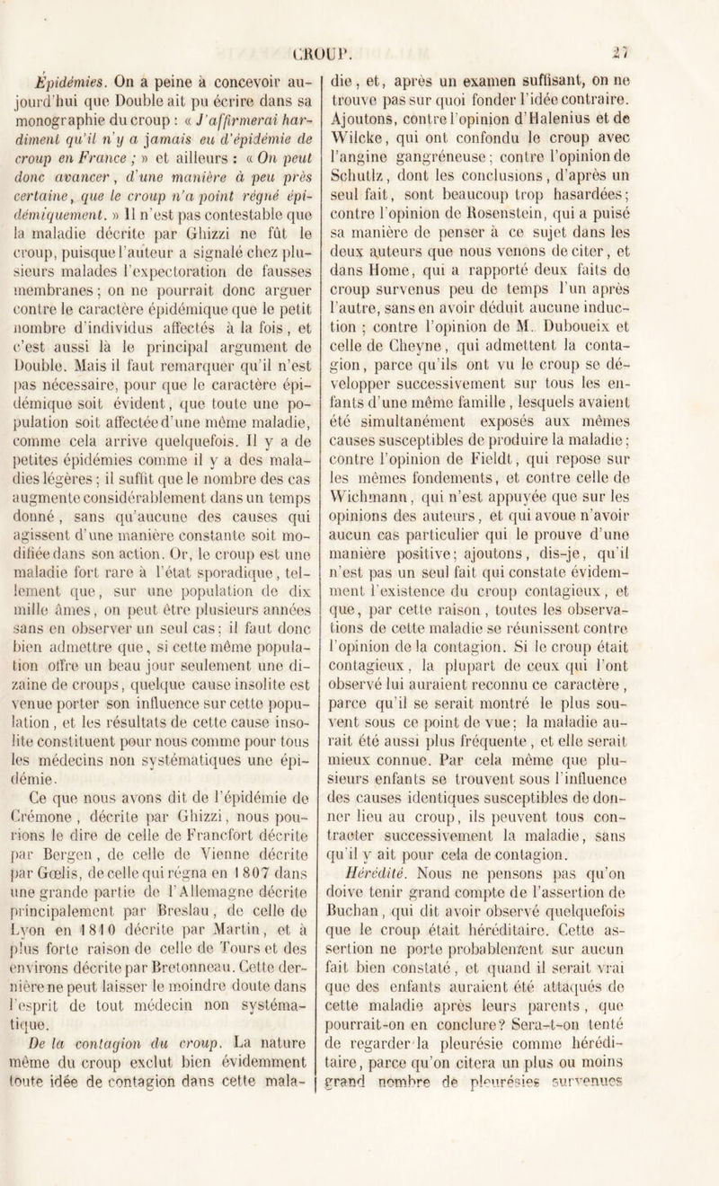 CROUP. 2/ Épidémies. On a peine à concevoir au- jourd'hui que Double ait pu écrire dans sa monographie du croup : « J’affirmerai har- diment qu’il ny a jamais eu d’épidémie de croup en France ; » et ailleurs : « On peut donc avancer , d'une manière à peu près certaine, que le croup n’a point régné épi- démiquement. » 11 n’est pas contestable que la maladie décrite par Gliizzi ne fût le croup, puisque l’auteur a signalé chez plu- sieurs malades l’expectoration de fausses membranes ; on ne pourrait donc arguer contre le caractère épidémique que le petit nombre d’individus affectés à la fois, et c’est aussi là le principal argument de Double. Mais il faut remarquer qu’il n’est pas nécessaire, pour que le caractère épi- démique soit évident, que toute une po- pulation soit affectée d’une même maladie, comme cela arrive quelquefois. Il y a de petites épidémies comme il y a des mala- dies légères ; il suffit que le nombre des cas augmente considérablement dans un temps donné, sans qu’aucune des causes qui agissent d’une manière constante soit mo- difiée dans son action. Or, le croup est une maladie fort rare à l’état sporadique, tel- lement. que, sur une population de dix mille âmes, on peut être plusieurs années sans en observer un seul cas ; il faut donc bien admettre que, si cette même popula- tion offre un beau jour seulement une di- zaine de croups, quelque cause insolite est venue porter son influence sur cette popu- lation , et les résultats de cette cause inso- lite constituent pour nous comme pour tous les médecins non systématiques une épi- démie. Ce que nous avons dit de l’épidémie de Crémone, décrite par Ghizzi, nous poli- rions le dire de celle de Francfort décrite par Bergen, de celle de Vienne décrite par Gœlis, de celle qui régna en 1 807 dans une grande partie de T Allemagne décrite principalement par Breslau, de celle de Lyon en 1810 décrite par Martin, et à plus forte raison de celle de Tours et des environs décrite par Bretonneau. Cette der- nière ne peut laisser le moindre doute dans l'esprit de tout médecin non systéma- tique. De la contagion du croup. La nature même du croup exclut bien évidemment toute idée de contagion dans cette mala- die, et, après un examen suffisant, on ne trouve pas sur quoi fonder l’idée contraire. Ajoutons, contre l’opinion d’Halenius et de Wilcke, qui ont confondu le croup avec l’angine gangréneuse ; contre l’opinion de Schutlz, dont les conclusions, d’après un seul fait, sont beaucoup trop hasardées; contre l’opinion de Rosenstein, qui a puisé sa manière de penser à ce sujet dans les deux auteurs que nous venons de citer, et dans Home, qui a rapporté deux faits do croup survenus peu de temps l’un après l’autre, sans en avoir déduit aucune induc- tion ; contre l’opinion de M. Duboueix et celle de Cheyne, qui admettent la conta- gion, parce qu’ils ont vu le croup se dé- velopper successivement sur tous les en- fants d’une même famille , lesquels avaient été simultanément exposés aux mêmes causes susceptibles de produire la maladie ; contre l’opinion de Fieldt, qui repose sur les mêmes fondements, et contre celle de Wichmann, qui n’est appuyée que sur les opinions des auteurs, et qui avoue n’avoir aucun cas particulier qui le prouve d’une manière positive; ajoutons, dis-je, qu'il n’est pas un seul fait qui constate évidem- ment l'existence du croup contagieux, et que, par cette raison , toutes les observa- tions de cette maladie se réunissent contre l’opinion delà contagion. Si le croup était contagieux, la plupart de ceux qui l’ont observé lui auraient reconnu ce caractère , parce qu’il se serait montré le plus sou- vent sous ce point de vue ; la maladie au- rait été aussi plus fréquente , et elle serait mieux connue. Par cela même que plu- sieurs enfants se trouvent sous Vinfluence des causes identiques susceptibles de don- ner lieu au croup, ils peuvent tous con- tracter successivement la maladie, sans qu’il y ait pour cela de contagion. Hérédité. Nous ne pensons pas qu’on doive tenir grand compte de l’assertion de Bucban, qui dit avoir observé quelquefois que le croup était héréditaire. Cette as- sertion ne porte probablement sur aucun fait bien constaté, et quand il serait vrai que des enfants auraient été attaqués de cette maladie après leurs parents, que pourrait-on en conclure? Sera-t-on tenté de regarder la pleurésie comme hérédi- taire, parce qu’on citera un plus ou moins grand nombre de pleurésies survenues