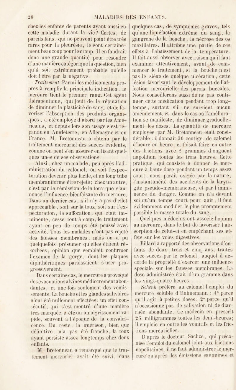 chez les enfants de parents ayant aussi eu cette maladie durant la vie ? Certes, de pareils faits, qui ne peuvent point être très rares pour la pleurésie, le sont certaine- ment beaucoup pour le croup. Il en faudrait donc une grande quantité pour résoudre d'une manière catégorique la question, bien qu’il soit extrêmement probable qu’elle doit l’être par la négative. Traitement. Parmi les médicaments pro- pres à remplir la principale indication, le mercure tient le premier rang. Cet agent thérapeutique, qui jouit de la réputation de diminuer la plasticité du sang, et de fa- voriser l’absorption des produits organi- ques , a été employé d’abord par les Amé- ricains, et depuis lors son usage s’est ré- pandu en Angleterre, en Allemagne et en France. M. Bretonneau a obtenu par le traitement mercuriel des succès évidents, comme on peut s’en assurer en lisant quel- ques unes de ses observations. Ainsi, chez un malade , peu après l’ad- ministration du calomel, on voit l’expec- toration devenir plus facile, et un long tube membraniforme être rejeté ; chez un autre, c’est par la rémission de la toux que s’an- nonce l'influence bienfaisante du mercure. Dans un dernier cas , s’il n’y a pas d’effet appréciable, soit sur la toux, soit sur l'ex- pectoration, la suffocation, qui était im- minente, cesse tout à coup, le traitement ayant en peu de temps été poussé avec aotivité. Tous les malades n’ont pas rejeté des fausses membranes, mais on a pu quelquefois présumer qu’elles étaient ré- sorbées; opinion que semblait confirmer l’examen de la gorge, dont les plaques diphthéritiques paraissaient s'user pro- gressivement. Dans certains cas, le mercure a provoqué des évacuations alvines médiocrement abon- dantes, et une fois seulement des vomis- sements. La bouche et les glandes salivaires n'ont été nullement affectées ; un effet con- sécutif, qui s’est montré d’une manière très marquée, a été un amaigrissement ra- pide, souvent à l'époque de la convales- cence. Du reste, la guérison, bien que définitive, n’a pas été franche, la toux ayant persisté assez longtemps chez deux enfants. AI. Bretonneau a remarqué que le trai- tement mercuriel avait été suivi, dans quelques cas, de symptômes graves, tels qu’une liquéfaction extrême du sang, la gangrène de la bouche, la nécrose des os maxillaires. Il attribue une partie de ces effets à l’abaissement de la température. Il fait aussi observer avec raison qu’il faut examiner attentivement, avant de com- mencer le traitement, si la bouche n’est pas le siège de quelque ulcération, cette lésion favorisant le développement de l'af- fection mercurielle des parois buccales. Nous conseillerons aussi de ne pas conti- nuer cette médication pendant trop long- temps , surtout s’il ne survient aucun amendement, et, dans le cas où l’améliora- tion se manifeste, de diminuer graduelle- ment les doses. La quantité de mercure employée par M. Bretonneau était consi- dérable : il donnait 20 centigr. de calomel d’heure en heure, et faisait faire en outre des frictions avec 2 grammes d’onguent napolitain toutes les trois heures. Cette pratique, qui consiste à donner le mer- cure à haute dose pendant un temps assez court, nous paraît exigée par la nature, l’instantanéité des accidents de la laryn- gite pseudo-membraneuse, et par l’immi- nence du danger. Comme on n’a devant soi qu’un temps court pour agir, il faut évidemment modifier le plus promptement possible la masse totale du sang. Quelques médecins ont associé l’opium au mercure, dans le but de favoriser l'ab- sorption de celui-ci en empêchant ses ef- fets sur les voies digestives. Billard a rapporté des observations d'en- fants de deux, trois et cinq ans, traités avec succès par le calomel, auquel il ac- corde la propriété d’exercer une influence spéciale sur les fausses membranes. La dose administrée était d’un gramme dans les vingt-quatre heures. Schenk préfère au calomel l’emploi du mercure soluble d’Hahnemann : 1° parce qu'il agit à petites doses; 2° parce qu’il n’occasionne pas de salivation ni de diar- rhée abondante. Ce médecin en prescrit 25 milligrammes toutes les demi-heures; il emploie en outre les vomitifs et les fric- tions mercurielles. D’après le docteur Sachze, qui préco- nise l’emploi du calomel joint aux frictions napolitaines, il ne faut administrer le mer- cure qu’après les émissions sanguines et