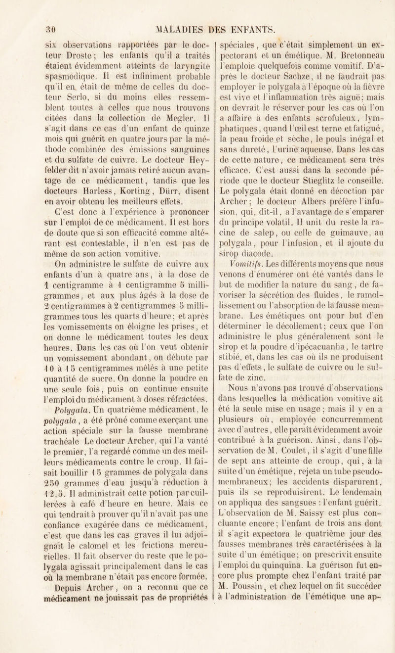 six observations rapportées par le doc- teur Droste; les enfants qu’il a traités étaient évidemment atteints de laryngite spasmodique. Il est infiniment probable qu'il en était de même de celles du doc- teur Serlo, si du moins elles ressem- blent toutes à celles que nous trouvons citées dans la collection de Megler. Il s'agit dans ce cas d’un enfant de quinze mois qui guérit en quatre jours par la mé- thode combinée des émissions sanguines et du sulfate de cuivre. Le docteur Hey- felder dit n’avoir jamais retiré aucun avan- tage de ce médicament, tandis que les docteurs Harless, Korting, Dürr, disent en avoir obtenu les meilleurs effets. C’est donc à l’expérience a prononcer sur l’emploi de ce médicament. Il est hors de doute que si son efficacité comme alté- rant est contestable, il n’en est pas de même de son action vomitive. On administre le sulfate de cuivre aux enfants d’un à quatre ans, à la dose de 1 centigramme à 1 centigramme 5 milli- grammes . et aux plus âgés à la dose de 2 centigrammes à 2 centigrammes 5 milli- grammes tous les quarts d’heure; et après les vomissements on éloigne les prises, et on donne le médicament toutes les deux heures. Dans les cas où l’on veut obtenir un vomissement abondant, on débute par \ 0 à \ 5 centigrammes mêlés à une petite quantité de sucre. On donne la poudre en une seule fois, puis on continue ensuite l’emploi du médicament à doses réfractées. Polygala. Un quatrième médicament, le polygala, a été prôné comme exerçant une action spéciale sur la fausse membrane trachéale Le docteur Archer, qui l’a vanté le premier, l’a regardé comme un des meil- leurs médicaments contre le croup. Il fai- sait bouillir 1 5 grammes de polygala dans 250 grammes d’eau jusqu’à réduction à 12,5. Il administrait cette potion par cuil- lerées à café d’heure en heure. Mais ce qui tendrait à prouver qu’il n’avait pas une confiance exagérée dans ce médicament, c’est que dans les cas graves il lui adjoi- gnait le calomel et les frictions mercu- rielles. Il fait observer du reste que le po- lygala agissait principalement dans le cas où la membrane n’était pas encore formée. Depuis Archer, on a reconnu que ce médicament ne jouissait pas de propriétés spéciales, que c’était simplement un ex- pectorant et un émétique. M. Bretonneau remploie quelquefois comme vomitif. D’a- près le docteur Sachze, il ne faudrait pas employer le polygala à l’époque où la fièvre est vive et l’inflammation très aiguë; mais on devrait le réserver pour les cas où l’on a affaire à des enfants scrofuleux, lym- phatiques , quand l’œil est terne et fatigué, la peau froide et sèche, le pouls inégal et sans dureté, L’urine aqueuse. Dans les cas de cette nature, ce médicament sera très efficace. C’est aussi dans la seconde pé- riode que le docteur Stieglitz le conseille. Le polygala était donné en décoction par Archer; le docteur Albers préfère l’infu- sion, qui, dit-il. a l’avantage de s’emparer du principe volatil. Il unit du reste la ra- cine de salep, ou celle de guimauve, au polygala, pour l’infusion, et il ajoute du sirop diacode. Vomitifs. Les différents moyens que nous venons d’énumérer ont été vantés dans le but de modifier la nature du sang, de fa- voriser la sécrétion des fluides, le ramol- lissement, ou l’absorption de la fausse mem- brane. Les émétiques ont pour but d’en déterminer le décollement; ceux que l’on administre le plus généralement sont le sirop et la poudre d’ipécacuanha, le tartre stibié, et, dans les cas où ils ne produisent pas d’effets, le sulfate de cuivre ou le sul- fate de zinc. Nous n’avons pas trouvé d'observations dans lesquelles la médication vomitive ait été la seule mise en usage ; mais il y en a plusieurs où. employée concurremment avec d’autres, elle paraît évidemment avoir contribué à la guérison. Ainsi, dans l’ob- servation deM. Goulet, il s’agit d’une fille de sept ans atteinte de croup, qui, à la suite d’un émétique, rejeta un tube pseudo- membraneux; les accidents disparurent, puis ils se reproduisirent. Le lendemain on appliqua des sangsues : l’enfant guérit. L’observation de M. Saissy est plus con- cluante encore; l’enfant de trois ans dont il s'agit expectora le quatrième jour des fausses membranes très caractérisées à la suite d'un émétique; on prescrivit ensuite l’emploi du quinquina. La guérison fut en- core plus prompte chez l’enfant traité par M. Poussin, et chez lequel on fit succéder à l’administration de l’émétique une ap-