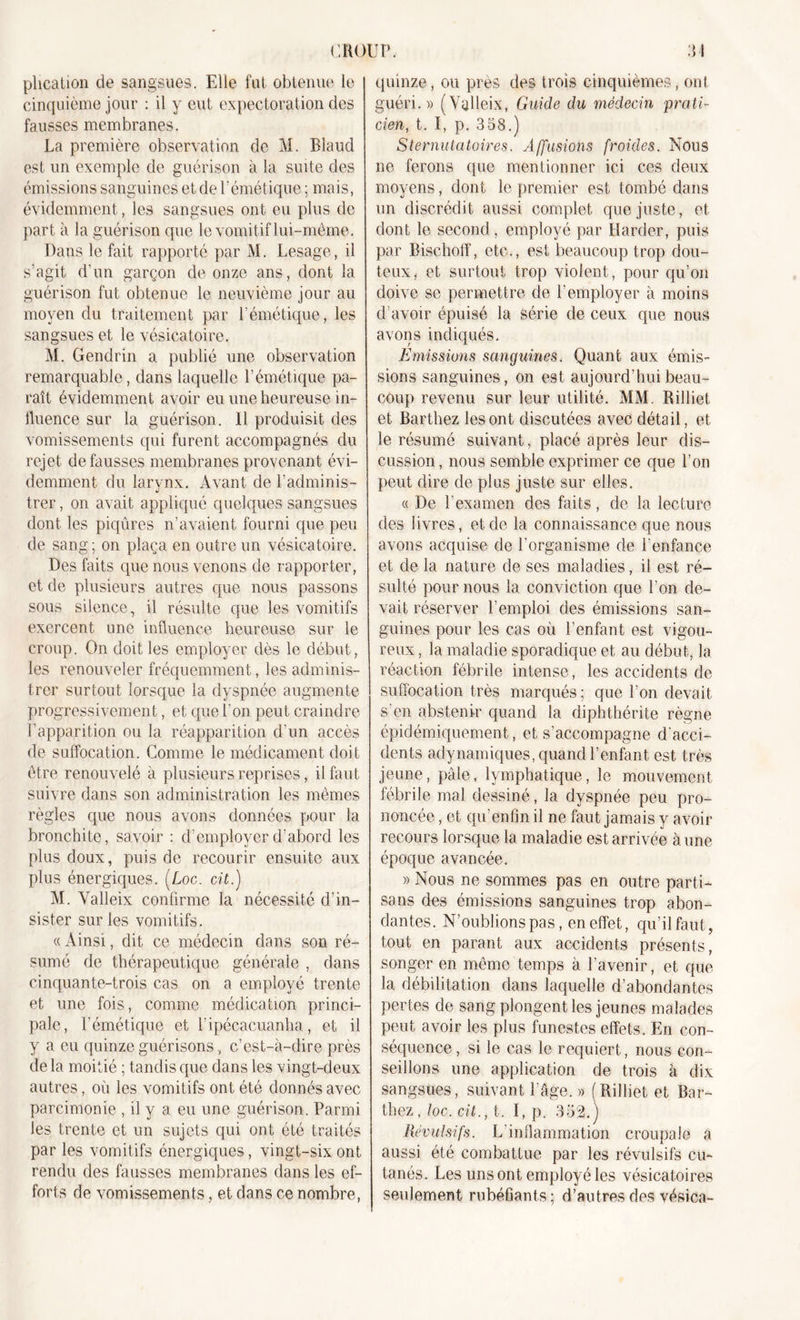 plication de sangsues. Elle fut obtenue le cinquième jour : il y eut expectoration des fausses membranes. La première observation de M. Blaud est un exemple de guérison à la suite des émissions sanguines et de P émétique ; mais, évidemment, les sangsues ont eu plus de part à la guérison que le vomitif lui-même. Dans le fait rapporté par M. Lesage, il s’agit d’un garçon de onze ans, dont la guérison fut obtenue le neuvième jour au moyen du traitement par l’émétique, les sangsues et le vésicatoire. M. Gendrin a publié une observation remarquable, dans laquelle l’émétique pa- raît évidemment avoir eu une heureuse in- fluence sur la guérison. Il produisit des vomissements qui furent accompagnés du rejet défaussés membranes provenant évi- demment du larynx. Avant de l’adminis- trer, on avait appliqué quelques sangsues dont les piqûres n’avaient fourni que peu de sang; on plaça en outre un vésicatoire. Des faits que nous venons de rapporter, et de plusieurs autres que nous passons sous silence, il résulte que les vomitifs exercent une influence heureuse sur le croup. On doit les employer dès le début, les renouveler fréquemment, les adminis- trer surtout lorsque la dyspnée augmente progressivement, et que l’on peut craindre l’apparition ou la réapparition d’un accès de suffocation. Comme le médicament doit être renouvelé à plusieurs reprises, il faut suivre dans son administration les mêmes règles que nous avons données pour la bronchite, savoir : d’employer d’abord les plus doux, puis de recourir ensuite aux plus énergiques. (Loc. cit.) M. Yalleix confirme la nécessité d’in- sister sur les vomitifs. « Ainsi, dit ce médecin dans son ré- sumé de thérapeutique générale , dans cinquante-trois cas on a employé trente et une fois, comme médication princi- pale, l’émétique et l’ipécacuanha, et il y a eu quinze guérisons , c’est-à-dire près delà moitié ; tandis que dans les vingt-deux autres, où les vomitifs ont été donnés avec parcimonie , il y a eu une guérison. Parmi les trente et un sujets qui ont été traités par les vomitifs énergiques, vingt-six ont rendu des fausses membranes dans les ef- forts de vomissements, et dans ce nombre, quinze, ou près des trois cinquièmes, ont guéri.)) (Yalleix, Guide du médecin prati- cien, t. I, p. 358.) Sternutatoires. Affusions froides. Nous ne ferons que mentionner ici ces deux moyens, dont le premier est tombé dans un discrédit aussi complet que juste, et dont le second , employé par Ilarder, puis par Bischoff, etc., est beaucoup trop dou- teux , et surtout trop violent, pour qu’on doive se permettre de l’employer à moins d’avoir épuisé la série de ceux que nous avons indiqués. Emissions sanguines. Quant aux émis- sions sanguines, on est aujourd’hui beau- coup revenu sur leur utilité. MM. Rilliet et Barthez les ont discutées avec détail, et le résumé suivant, placé après leur dis- cussion , nous semble exprimer ce que l’on peut dire de plus juste sur elles. « De l’examen des faits, de la lecture des livres, et de la connaissance que nous avons acquise de l’organisme de l’enfance et de la nature de ses maladies, il est ré- sulté pour nous 1a. conviction que l’on de- vait réserver l’emploi des émissions san- guines pour les cas où l’enfant est vigou- reux , la maladie sporadique et au début, la réaction fébrile intense, les accidents de suffocation très marqués ; que l’on devait s'en abstenir quand la diphthérite règne épidémiquement, et s’accompagne d'acci- dents adynamiques, quand l’enfant est très jeune, pâle, lymphatique, le mouvement fébrile mal dessiné, la dyspnée peu pro- noncée , et qu enfin il ne faut jamais y avoir recours lorsque la maladie est arrivée à une époque avancée. » Nous ne sommes pas en outre parti- sans des émissions sanguines trop abon- dantes. N’oublions pas, en effet, qu’il faut, tout en parant aux accidents présents, songer en même temps à l’avenir, et que la débilitation dans laquelle d’abondantes pertes de sang plongent les jeunes malades peut avoir les plus funestes effets. En con- séquence , si le cas le requiert, nous con- seillons une application de trois à dix sangsues, suivant l’âge. » (Rilliet et Bar- thez, loc. cit., t. I, p. 352.) Révulsifs. L’inflammation croupale a aussi été combattue par les révulsifs cu- tanés. Les uns ont employé les vésicatoires seulement rubéfiants* d’autres des vésica-