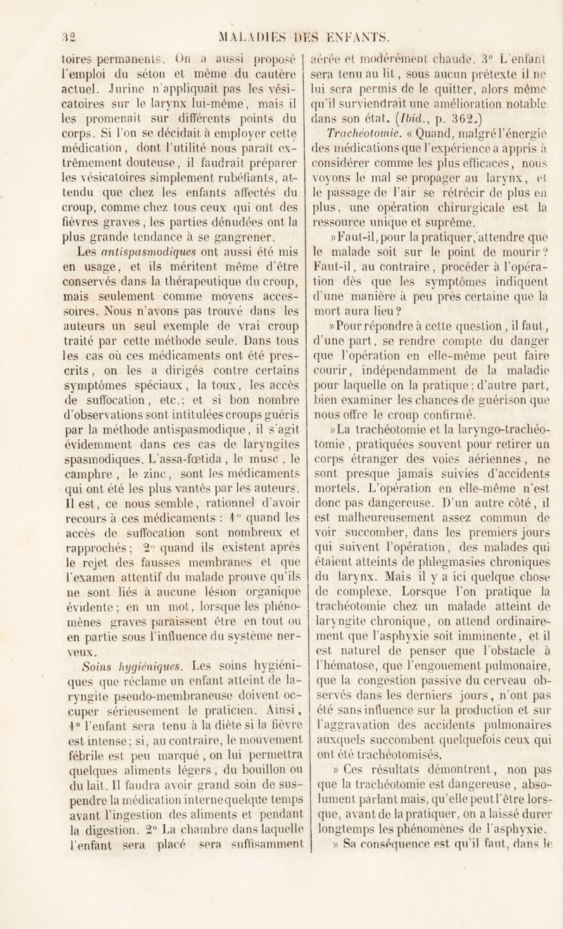 toires permanents. On a aussi proposé l'emploi du séton et même du cautère actuel. Jurine n’appliquait pas les vési- catoires sur le larynx lui-même, mais il les promenait sur différents points du corps. Si l’on se décidait à employer cette médication , dont l’utilité nous paraît ex- trêmement douteuse, il faudrait préparer les vésicatoires simplement rubéfiants, at- tendu que chez les enfants affectés du croup, comme chez tous ceux qui ont des fièvres graves , les parties dénudées ont la plus grande tendance à se gangrener. Les antispasmodiques ont aussi été mis en usage, et ils méritent même d’être conservés dans la thérapeutique du croup, mais seulement comme moyens acces- soires. Nous n’avons pas trouvé dans les auteurs un seul exemple de vrai croup traité par cette méthode seule. Dans tous les cas où ces médicaments ont été pres- crits , on les a dirigés contre certains symptômes spéciaux , la toux, les accès de suffocation, etc.: et si bon nombre d’observations sont intitulées croups guéris par la méthode antispasmodique, il s'agit évidemment dans ces cas de laryngites spasmodiques. L’assa-fœtida, le musc , le camphre , le zinc, sont les médicaments qui ont été les plus vantés par les auteurs. Il est, ce nous semble, rationnel, d’avoir recours à ces médicaments : \  quand les accès de suffocation sont nombreux et rapprochés ; 2° quand ils existent après le rejet des fausses membranes et que l'examen attentif du malade prouve qu’ils ne sont liés à aucune lésion organique évidente; en un mot, lorsque les phéno- mènes graves paraissent être en tout ou en partie sous l'influence du système ner- veux. Soins hygiéniques. Les soins hygiéni- ques que réclame un enfant atteint de la- ryngite pseudo-membraneuse doivent oc- cuper sérieusement le praticien. Ainsi, ]0 l’enfant sera tenu à la diète si la fièvre est intense; si, au contraire, le mouvement fébrile est peu marqué , on lui permettra quelques aliments légers, du bouillon ou du lait. Il faudra avoir grand soin de sus- pendre la médication interne quelque temps avant l’ingestion des aliments et pendant la digestion. 2° La chambre dans laquelle l’enfant sera placé sera suffisamment aérée et modérément chaude. 3° L enfant sera tenu au lit, sous aucun prétexte il ne lui sera permis de le quitter, alors même qu’il surviendrait une amélioration notable dans son état. (Ibid., p. 362.) Trachéotomie. « Quand, malgré l’énergie des médications que l’expérience a appris à considérer comme les plus efficaces, nous voyons le mal se propager au larynx, et le passage de l'air se rétrécir de plus en plus, une opération chirurgicale est la ressource unique et suprême. » Faut-il, pour la pratiquer,attendre que le malade soit sur le point de mourir? Faut-il, au contraire, procéder à l’opéra- tion dès que les symptômes indiquent d’une manière à peu près certaine que la mort aura lieu ? » Pour répondre à cette question , il faut, d’une part, se rendre compte du danger que l’opération en elle-même peut faire courir, indépendamment de la maladie pour laquelle on la pratique; d’autre part, bien examiner les chances de guérison que nous offre le croup confirmé. »La trachéotomie et la laryngo-trachéo- tomie , pratiquées souvent pour retirer un corps étranger des voies aériennes, ne sont presque jamais suivies d’accidents mortels. L’opération en elle-même n’est donc pas dangereuse. D'un autre côté, d est malheureusement assez commun de voir succomber, dans les premiers jours qui suivent l’opération, des malades qui étaient atteints de phlegmasies chroniques du larynx. Mais il y a ici quelque chose de complexe. Lorsque l’on pratique la trachéotomie chez un malade atteint de laryngite chronique, on attend ordinaire- ment que l’asphyxie soit imminente, et il est naturel de penser que l’obstacle à l'hématose, que l'engouement pulmonaire, que la congestion passive du cerveau oh- servés dans les derniers jours, n'ont pas été sans influence sur la production et sur l'aggravation des accidents pulmonaires auxquels succombent quelquefois ceux qui ont été trachéotomisés. » Ces résultats démontrent, non pas que la trachéotomie est dangereuse , abso- lument parlant mais, qu'elle peut l'être lors- que, avant de la pratiquer, on a laissé durer longtemps les phénomènes de l’asphyxie. » Sa conséquence est qu’il faut, dans le