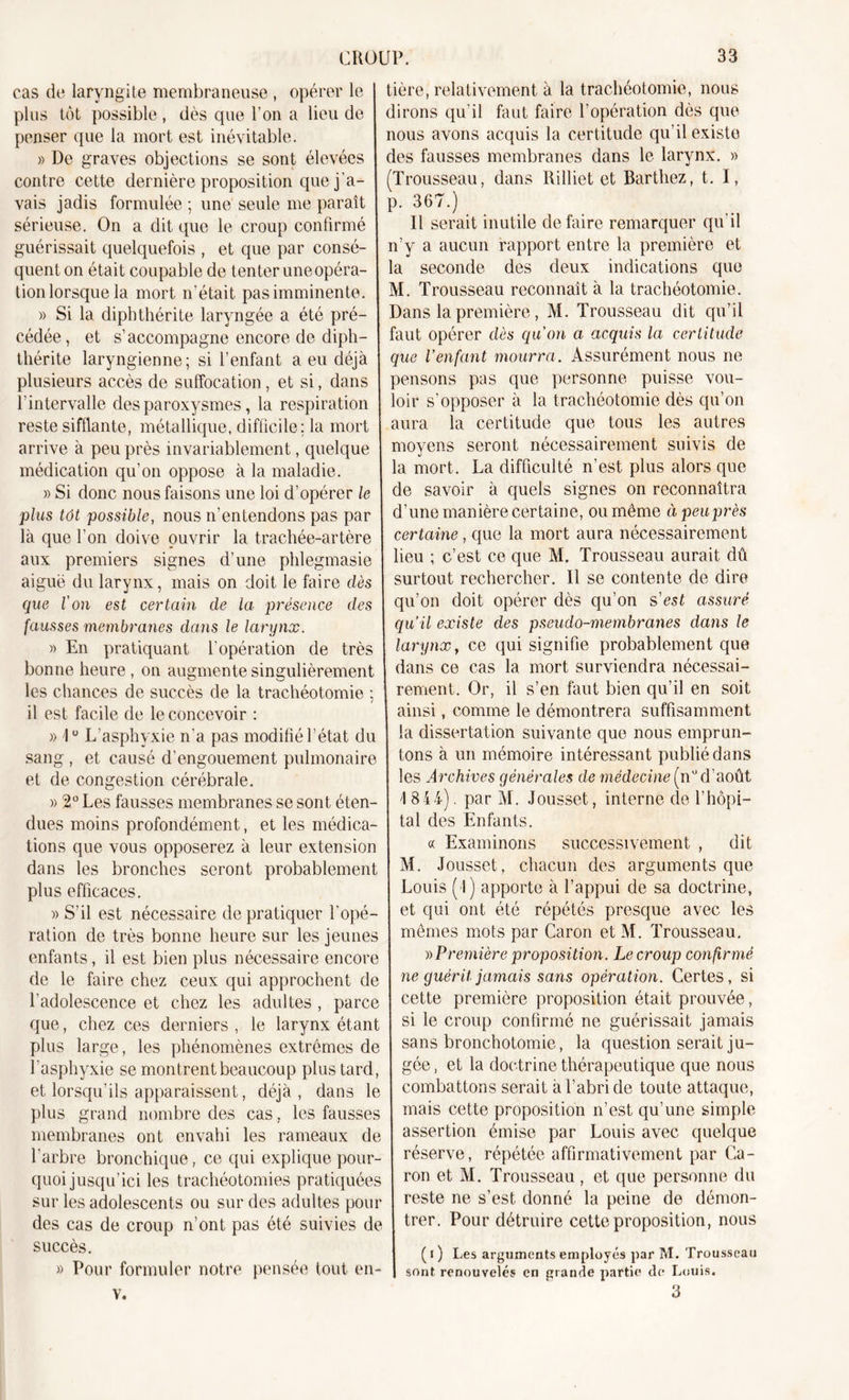 cas de laryngite membraneuse , opérer le plus tôt possible , dès que l’on a lieu de penser que la mort est inévitable. » De graves objections se sont élevées contre cette dernière proposition que j’a- vais jadis formulée ; une seule me paraît sérieuse. On a dit que le croup confirmé guérissait quelquefois , et que par consé- quent on était coupable de tenter une opéra- tion lorsque la mort n’était pas imminente. » Si la diphthérite laryngée a été pré- cédée, et s’accompagne encore de diph- thérite laryngienne; si l’enfant a eu déjà plusieurs accès de suffocation, et si, dans l’intervalle des paroxysmes, la respiration reste sifflante, métallique, difficile: la mort arrive à peu près invariablement, quelque médication qu’on oppose à la maladie. » Si donc nous faisons une loi d'opérer le plus tôt possible, nous n’entendons pas par là que l’on doive ouvrir la trachée-artère aux premiers signes d’une phlegmasie aiguë du larynx, mais on doit le faire dès que l'on est certain de la présence des fausses membranes dans le larynx. » En pratiquant l’opération de très bonne heure , on augmente singulièrement les chances de succès de la trachéotomie ; il est facile de le concevoir : » 1° L’asphyxie n’a pas modifié l’état du sang , et causé d’engouement pulmonaire et de congestion cérébrale. » 2° Les fausses membranes se sont éten- dues moins profondément, et les médica- tions que vous opposerez à leur extension dans les bronches seront probablement plus efficaces. » S’il est nécessaire de pratiquer l’opé- ration de très bonne heure sur les jeunes enfants, il est bien plus nécessaire encore de le faire chez ceux qui approchent de l’adolescence et chez les adultes , parce que, chez ces derniers , le larynx étant plus large, les phénomènes extrêmes de l'asphyxie se montrent beaucoup plus tard, et lorsqu'ils apparaissent, déjà, dans le plus grand nombre des cas, les fausses membranes ont envahi les rameaux de l’arbre bronchique, ce qui explique pour- quoi jusqu’ici les trachéotomies pratiquées sur les adolescents ou sur des adultes pour des cas de croup n’ont pas été suivies de succès. » Pour formuler notre pensée tout en- v. tière, relativement à la trachéotomie, nous dirons qu’il faut faire l’opération dès que nous avons acquis la certitude qu’il existe des fausses membranes dans le larynx. » Trousseau, dans Rilliet et Barthez, t. I, p. 367.) Il serait inutile défaire remarquer qu’il n’y a aucun rapport entre la première et la seconde des deux indications que M. Trousseau reconnaît à la trachéotomie. Dans la première, M. Trousseau dit qu’il faut opérer dès qu'on a acquis la certitude que l’enfant mourra. Assurément nous ne pensons pas que personne puisse vou- loir s’opposer à la trachéotomie dès qu’on aura la certitude que tous les autres moyens seront nécessairement suivis de la mort. La difficulté n’est plus alors que de savoir à quels signes on reconnaîtra d’une manière certaine, ou même àpeuprès certaine , que la mort aura nécessairement lieu ; c’est ce que M. Trousseau aurait dû surtout rechercher. Il se contente de dire qu’on doit opérer dès qu’on s'est assuré qu’il existe des pseudo-membranes dans le larynx y ce qui signifie probablement que dans ce cas la mort surviendra nécessai- rement. Or, il s’en faut bien qu’il en soit ainsi, comme le démontrera suffisamment la dissertation suivante que nous emprun- tons à un mémoire intéressant publié dans les Archives générales de médecine (n°d’août I 844). par M. Jousset, interne de l’hôpi- tal des Enfants. « Examinons successivement , dit M. Jousset, chacun des arguments que Louis ( l) apporte à l’appui de sa doctrine, et qui ont été répétés presque avec les mêmes mots par Caron et M. Trousseau. » Première proposition. Le croup confirmé ne guérit jamais sans opération. Certes, si cette première proposition était prouvée, si le croup confirmé ne guérissait jamais sans bronchotomie, la question serait ju- gée , et la doctrine thérapeutique que nous combattons serait à l’abri de toute attaque, mais cette proposition n’est qu’une simple assertion émise par Louis avec quelque réserve, répétée affirmativement par Ca- ron et M. Trousseau , et que personne du reste ne s’est, donné la peine de démon- trer. Pour détruire cette proposition, nous ( i ) Les arguments employés par M. Trousseau sont renouvelés en grande partie de Louis. 3