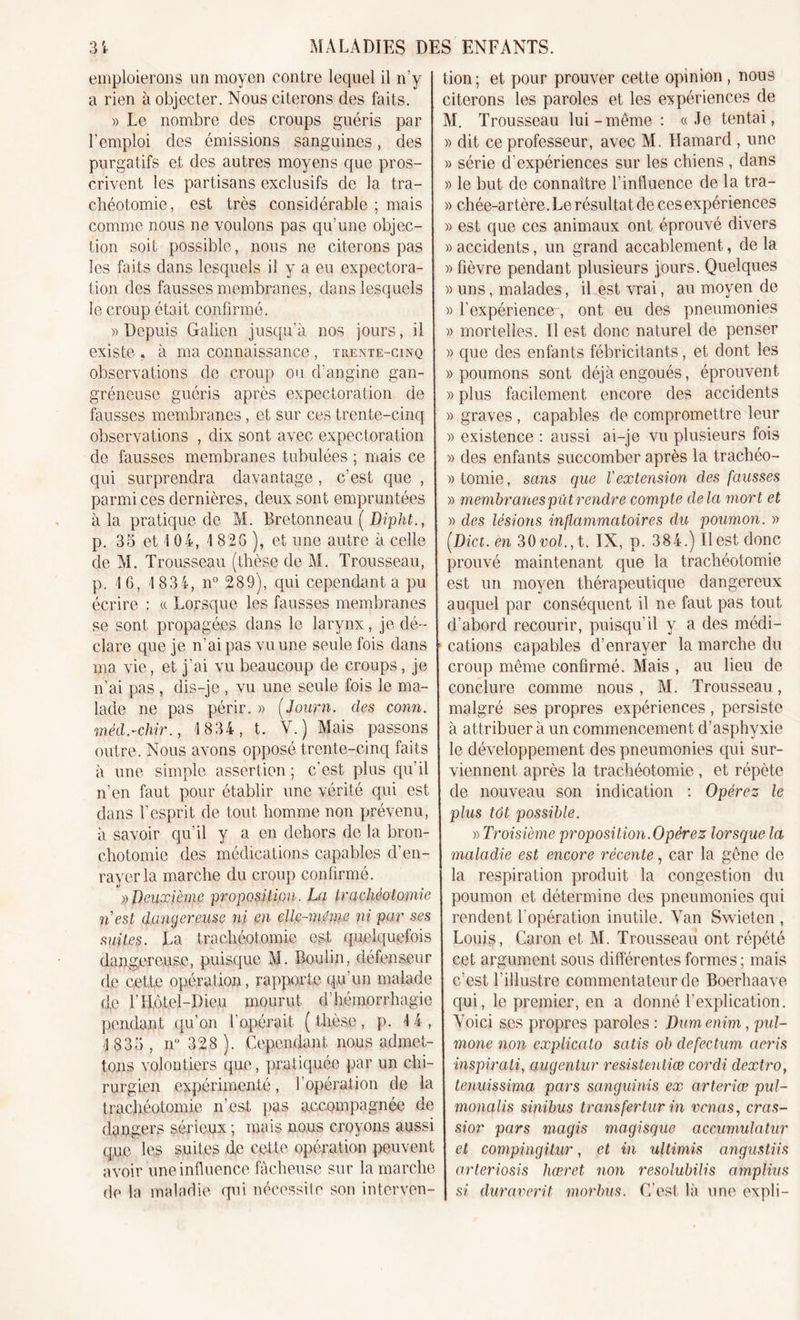 emploierons un moyen contre lequel il n’y a rien à objecter. Nous citerons des faits. » Le nombre des croups guéris par purgatifs et des autres moyens que pros- crivent les partisans exclusifs de la tra- chéotomie, est très considérable ; mais comme nous ne voulons pas qu’une objec- tion soit possible, nous ne citerons pas les faits dans lesquels il y a eu expectora- le croup était confirmé. » Depuis Galien jusqu’à nos jours, il existe . à ma connaissance, trente-cinq observations de croup ou d’angine gan- gréneuse guéris après expectoration de fausses membranes, et sur ces trente-cinq observations , dix sont avec expectoration de fausses membranes tabulées ; mais ce qui surprendra davantage , c’est que , parmi ces dernières, deux sont empruntées à la pratique de M. Bretonneau ( Dipht., p. 35 et 4 04, 4826), et une autre à celle de M. Trousseau (thèse de M. Trousseau, p. 4 6, I 83 4, n° 289), qui cependant a pu écrire : « Lorsque les fausses membranes se sont propagées dans le larynx, je dé- clare que je n’ai pas vu une seule fois dans ma vie, et j’ai vu beaucoup de croups, je n’ai pas , dis-je , vu une seule fois le ma- lade ne pas périr. » (Journ. des conn. outre. Nous avons opposé trente-cinq faits à une simple assertion ; c’est plus qu’il n’en faut pour établir une vérité qui est dans l’esprit de tout homme non prévenu, à savoir qu’il y a en dehors de la bron- chotomie des médications capables d’en- rayer la marche du croup confirmé. ))Deuxième proposition. La trachéotomie fi est dangereuse ni en elle-même ni par ses suites. La trachéotomie est quelquefois dangereuse, puisque M. Boulin, défenseur de cette opération, rapporte qu’un malade de f Hôtel-Dieu mourut d’hémorrhagie pendant qu’on l’opérait ( thèse, p. 4 4 , 4 835 , n° 328 ). Cependant nous admet- tons volontiers que, pratiquée par un chi- rurgien expérimenté, l’opération de la trachéotomie n’est pas accompagnée de dangers sérieux ; mais nous croyons aussi que les suites de cette opération peuvent avoir une influence fâcheuse sur la marche de la maladie qui nécessite son interven- tion; et pour prouver cette opinion , nous citerons les paroles et les expériences de M. Trousseau lui-même: «Je tentai, » série d’expériences sur les chiens , dans » le but de connaître l’influence de la tra- )&gt; chée-artère. Le résultat de ces expériences » est que ces animaux ont éprouvé divers » accidents, un grand accablement, de la » fièvre pendant plusieurs jours. Quelques » l’expérience , ont eu des pneumonies » mortelles. Il est donc naturel de penser » que des enfants fébricitants, et dont les » poumons sont déjà engoués, éprouvent » plus facilement encore des accidents » graves , capables de compromettre leur )&gt; existence : aussi ai-je vu plusieurs fois » des enfants succomber après la trachéo- »tomie, sans que l'extension des fausses « membranes pût rendre compte delà mort et » des lésions inflammatoires du poumon. » (Dict. en 30vol.y t. IX, p. 384.) Il est donc prouvé maintenant que la trachéotomie est un moyen thérapeutique dangereux auquel par conséquent il ne faut pas tout d’abord recourir, puisqu’il y a des médi- cations capables d’enrayer la marche du croup même confirmé. Mais , au lieu de conclure comme nous , M. Trousseau, malgré ses propres expériences, persiste le développement des pneumonies qui sur- viennent après la trachéotomie , et répète de nouveau son indication : Opérez le plus tôt possible. » Troisième proposition. Opérez lorsque la maladie est encore récente, car la gêne de la respiration produit la congestion du poumon et détermine des pneumonies qui rendent l’opération inutile. Yan Swieten , Louis, Caron et M. Trousseau ont répété cet argument sous différentes formes ; mais c’est l'illustre commentateur de Boerhaave qui, le premier, en a donné l’explication. Yoici ses propres paroles : Dum enim, pul- mone non explicato satis ob defectum aeris inspirati, augentur resistentiœ cordi clextro, tenuissima pars sanguinis ex arteriœ pul- monalis sinibus transfertur in vcnas, cras- sior pars magis magisque accumulatur et compingitur, et in ultimis angustiis arteriosis hœret non resolubilis amplius 1 si duraverit morbus. C’est là une expli-