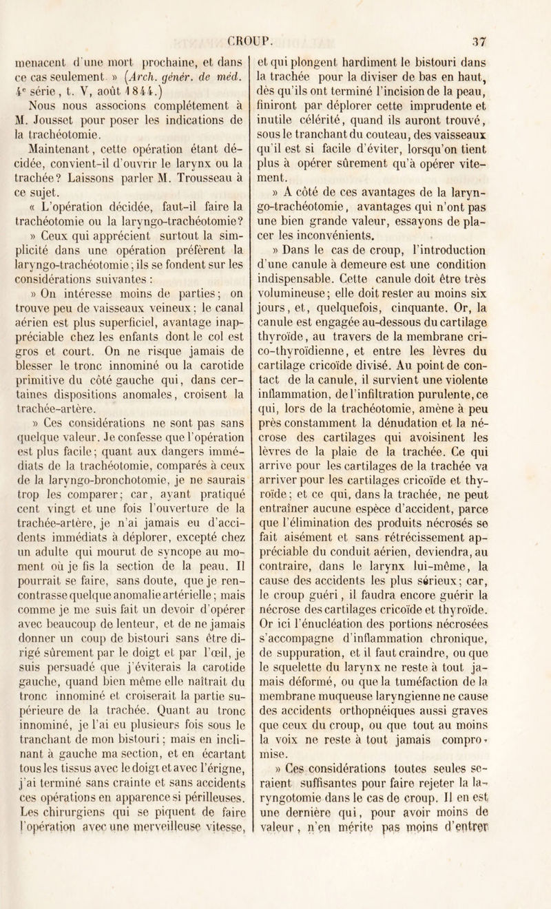 menacent d'une mort prochaine, et dans ce cas seulement. » (Arch. génèr. de méd. 4 e série , t. Y, août 4 844.) Nous nous associons complètement à M. Jousset pour poser les indications de la trachéotomie. Maintenant, cette opération étant dé- cidée, convient-il d’ouvrir le larynx ou la trachée? Laissons parler M. Trousseau à ce sujet. « L’opération décidée, faut-il faire la trachéotomie ou la laryngo-trachéotomie? » Ceux qui apprécient surtout la sim- plicité dans une opération préfèrent la laryngo-trachéotomie ; ils se fondent sur les considérations suivantes : » On intéresse moins de parties; on trouve peu de vaisseaux veineux ; le canal aérien est plus superficiel, avantage inap- préciable chez les enfants dont le col est gros et court. On ne risque jamais de blesser le tronc innominé ou la carotide primitive du côté gauche qui, dans cer- taines dispositions anomales, croisent la trachée-artère. » Ces considérations ne sont pas sans quelque valeur. Je confesse que l’opération est plus facile ; quant aux dangers immé- diats de la trachéotomie, comparés à ceux de la laryngo-bronchotomie, je ne saurais trop les comparer; car, ayant pratiqué cent vingt et une fois l’ouverture de la trachée-artère, je n’ai jamais eu d’acci- dents immédiats à déplorer, excepté chez un adulte qui mourut de syncope au mo- ment où je fis la section de la peau. Il pourrait se faire, sans doute, que je ren- contrasse quelque anomalie artérielle ; mais comme je me suis fait un devoir d’opérer avec beaucoup de lenteur, et de ne jamais donner un coup de bistouri sans être di- rigé sûrement par le doigt et par l’œil, je suis persuadé que j'éviterais la carotide gauche, quand bien même elle naîtrait du tronc innominé et croiserait la partie su- périeure de la trachée. Quant au tronc innominé, je l’ai eu plusieurs fois sous le tranchant de mon bistouri ; mais en incli- nant à gauche ma section, et en écartant tous les tissus avec le doigt et avec l’érigne, j'ai terminé sans crainte et sans accidents ces opérations en apparence si périlleuses. Les chirurgiens qui se piquent de faire l’opération avec une merveilleuse vitesse, et qui plongent hardiment le bistouri dans la trachée pour la diviser de bas en haut, dès qu’ils ont terminé l’incision de la peau, finiront par déplorer cette imprudente et inutile célérité, quand ils auront trouvé, sous le tranchant du couteau, des vaisseaux qu’il est si facile d’éviter, lorsqu’on tient plus à opérer sûrement qu’à opérer vite- ment. » A côté de ces avantages de la laryn- go-trachéotomie , avantages qui n’ont pas une bien grande valeur, essayons de pla- cer les inconvénients. » Dans le cas de croup, l’introduction d’une canule à demeure est une condition indispensable. Cette canule doit être très volumineuse ; elle doit rester au moins six jours, et, quelquefois, cinquante. Or, la canule est engagée au-dessous du cartilage thyroïde, au travers de la membrane cri- co-thyroïdienne, et entre les lèvres du cartilage cricoïde divisé. Au point de con- tact de la canule, il survient une violente inflammation, de l’infiltration purulente, ce qui, lors de la trachéotomie, amène à peu près constamment la dénudation et la né- crose des cartilages qui avoisinent les lèvres de la plaie de la trachée. Ce qui arrive pour les cartilages de la trachée va arriver pour les cartilages cricoïde et thy- roïde; et ce qui, dans la trachée, ne peut entraîner aucune espèce d’accident, parce que l’élimination des produits nécrosés se fait aisément et sans rétrécissement ap- préciable du conduit aérien, deviendra, au contraire, dans le larynx lui-même, la cause des accidents les plus sérieux; car, le croup guéri, il faudra encore guérir la nécrose des cartilages cricoïde et thyroïde. Or ici l’énucléation des portions nécrosées s’accompagne d’inflammation chronique, de suppuration, et il faut craindre, ou que le squelette du larynx ne reste à tout ja- mais déformé, ou que la tuméfaction delà membrane muqueuse laryngienne ne cause des accidents orthopnéiques aussi graves que ceux du croup, ou que tout au moins la voix ne reste à tout jamais compro- mise. » Ces considérations toutes seules se- raient suffisantes pour faire rejeter la la- ryngotomie dans le cas de croup. Il en est une dernière qui, pour avoir moins de valeur, n'en mérite pas moins d'entrer