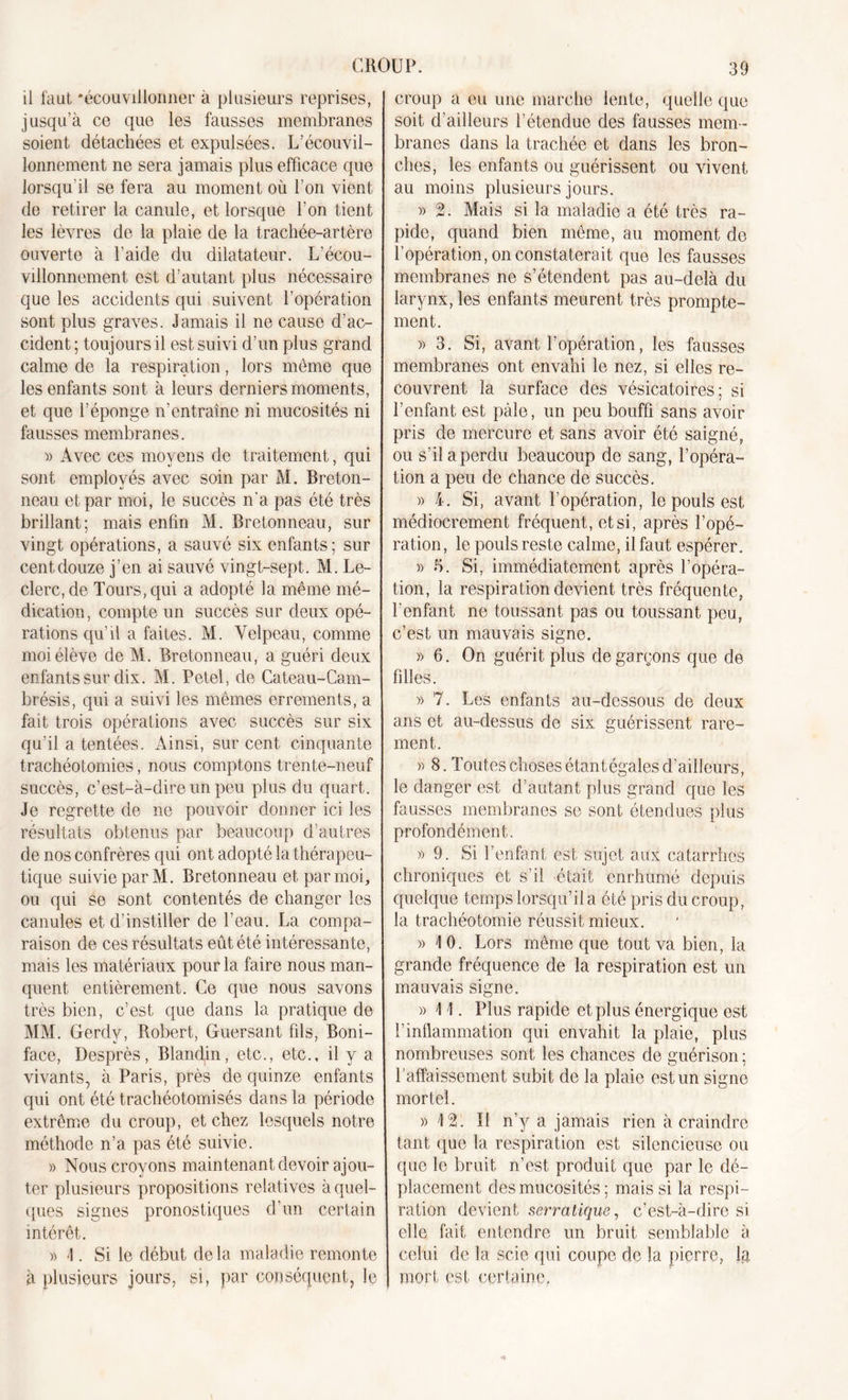 il faut •écouvillonner à plusieurs reprises, jusqu’à ce que les fausses membranes soient détachées et expulsées. L’écouvil- lonnement ne sera jamais plus efficace que lorsqu'il se fera au moment où l’on vient de retirer la canule, et lorsque l’on tient les lèvres de la plaie de la trachée-artère ouverte à l’aide du dilatateur. L’écou- villonnement est d’autant plus nécessaire que les accidents qui suivent l’opération sont plus graves. Jamais il ne cause d’ac- cident ; toujours il est suivi d’un plus grand calme de la respiration, lors même que les enfants sont à leurs derniers moments, et que l’éponge n’entraîne ni mucosités ni fausses membranes. « Avec ces moyens de traitement, qui sont employés avec soin par M. Breton- neau et par moi, le succès n'a pas été très brillant; mais enfin M. Bretonneau, sur vingt opérations, a sauvé six enfants; sur cent douze j’en ai sauvé vingt-sept. M. Le- clerc, de Tours, qui a adopté la même mé- dication, compte un succès sur deux opé- rations qu’il a faites. M. Velpeau, comme moi élève de M. Bretonneau, a guéri deux enfants sur dix. M. Petel, de Cateau-Cam- brésis, qui a suivi les mêmes errements, a fait trois opérations avec succès sur six qu’il a tentées. Ainsi, sur cent cinquante trachéotomies, nous comptons trente-neuf succès, c’est-à-dire un peu plus du quart. Je regrette de ne pouvoir donner ici les résultats obtenus par beaucoup d’autres de nos confrères qui ont adopté la thérapeu- tique suivie par M. Bretonneau et par moi, ou qui se sont contentés de changer les canules et d’instiller de l’eau. La compa- raison de ces résultats eût été intéressante, mais les matériaux pour la faire nous man- quent entièrement. Ce que nous savons très bien, c’est que dans la pratique de MM. Gerdv, Robert, Guersant fils, Boni- face, Desprès, Blandin, etc., etc., il y a vivants, à Paris, près de quinze enfants qui ont été trachéotomisés dans la période extrême du croup, et chez lesquels notre méthode n’a pas été suivie. » Nous croyons maintenant devoir ajou- ter plusieurs propositions relatives à quel- ques signes pronostiques d’un certain intérêt. « 1. Si le début delà maladie remonte à plusieurs jours, si, par conséquent, le croup a eu une marche lente, quelle que soit d’ailleurs l’étendue des fausses mem- branes dans la trachée et dans les bron- ches, les enfants ou guérissent ou vivent au moins plusieurs jours. » 2. Mais si la maladie a été très ra- pide, quand bien même, au moment de l’opération, on constaterait que les fausses membranes ne s’étendent pas au-delà du larynx, les enfants meurent très prompte- ment. » 3. Si, avant l’opération, les fausses membranes ont envahi le nez, si elles re- couvrent la surface des vésicatoires; si l’enfant est pâle, un peu bouffi sans avoir pris de mercure et sans avoir été saigné, ou s’il a perdu beaucoup de sang, l’opéra- tion a peu de chance de succès. » 4. Si, avant l’opération, le pouls est médiocrement fréquent, et si, après l’opé- ration , le pouls reste calme, il faut espérer. » 5. Si, immédiatement après l’opéra- tion, la respiration devient très fréquente, l'enfant ne toussant pas ou toussant peu, c’est un mauvais signe. » 6. On guérit plus de garçons que de filles. » 7. Les enfants au-dessous de deux ans et au-dessus de six guérissent rare- ment. » 8. Toutes choses étant égales d’ailleurs, le danger est d’autant plus grand que les fausses membranes se sont étendues plus profondément. » 9. Si F enfant est sujet aux catarrhes chroniques et s’il était enrhumé depuis quelque temps lorsqu’il a été pris du croup, la trachéotomie réussit mieux. » 10. Lors même que tout va bien, la grande fréquence de la respiration est un mauvais signe. » 1 1. Plus rapide et plus énergique est l’inflammation qui envahit la plaie, plus nombreuses sont les chances de guérison ; f affaissement subit de la plaie est un signe mortel. » 12. ÎI n’y a jamais rien à craindre tant que la respiration est silencieuse ou que le bruit n’est produit que par le dé- placement des mucosités; mais si la respi- ration devient serratique, c’est-à-dire si elle fait entendre un bruit semblable à celui de la scie qui coupe de la pierre, la mort est certaine.