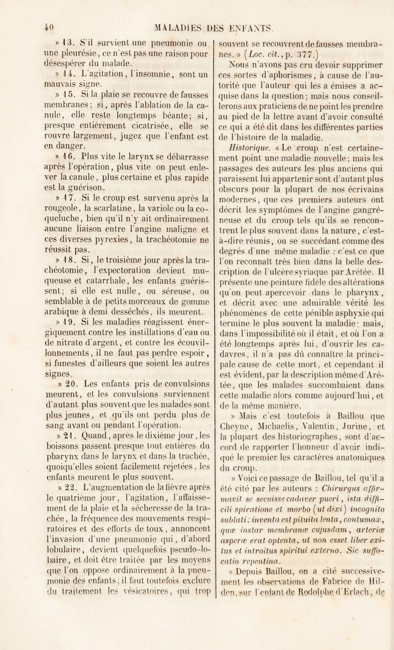 » 13. S’il survient une pneumonie ou une pleurésie, ce n’est pas une raison pour désespérer du malade. » 14. L’agitation, l’insomnie, sont un mauvais signe. » 4 5. Si la plaie se recouvre de fausses membranes ; si, après l’ablation de la ca- nule, elle reste longtemps béante; si, presque entièrement cicatrisée, elle se rouvre largement, jugez que l’enfant est en danger. y&gt; 4 6. Plus vite le larynx se débarrasse après l’opération, plus vite on peut enle- ver la canule, plus certaine et plus rapide est la guérison. » 4 7. Si le croup est survenu après la rougeole, la scarlatine, la variole ou la co- queluche, bien qu’il n’y ait ordinairement aucune liaison entre l’angine maligne et ces diverses pyrexies, la trachéotomie ne réussit pas. » 18. Si, le troisième jour après la tra- chéotomie, l'expectoration devient mu- queuse et catarrhale, les enfants guéris- sent ; si elle est nulle, ou séreuse, ou semblable à de petits morceaux de gomme arabique à demi desséchés, ils meurent. » 4 9. Si les maladies réagissent éner- giquement contre les instillations d’eau ou de nitrate d’argent, et contre les écouvil- lonnements, il ne faut pas perdre espoir, si funestes d’ailleurs que soient les autres signes. » 20. Les enfants pris de convulsions meurent, et les convulsions surviennent d’autant plus souvent que les malades sont plus jeunes, et qu’ils ont perdu plus de sang avant ou pendant l’opération. y&gt; 21. Quand, après le dixième jour, les boissons passent presque tout entières du pharynx dans le larynx et dans la trachée, quoiqu’elles soient facilement rejetées. les enfants meurent le plus souvent. » 22. L’augmentation de la lièvre après le quatrième jour. l’agitation, l’affaisse- ment de la plaie et la sécheresse de la tra- chée , la fréquence des mouvements respi- ratoires et des efforts de toux, annoncent l’invasion d’une pneumonie qui, d’abord lobulaire, devient quelquefois pseudo-lo- baire, et doit être traitée par les moyens que l'on oppose ordinairement à la pneu- monie des enfants; il faut toutefois exclure du traitement les vésicatoires, qui trop souvent se recouvrent de fausses membra- nes. » (Loc. c?£.,p. 377.) Nous n'avons pas cru devoir supprimer ces sortes d’aphorismes, à cause de l’au- torité que l’auteur qui les a émises a ac- quise dans la question; mais nous conseil- lerons aux praticiens de ne point les prendre au pied de la lettre avant d’avoir consulté ce qui a été dit dans les différentes parties de l’histoire de la maladie. Historique, « Le croup n’est certaine- ment point une maladie nouvelle ; mais les passages des auteurs les plus anciens qui paraissent lui appartenir sont d’autant plus obscurs pour la plupart de nos écrivains modernes, que ces premiers auteurs ont décrit les symptômes de l'angine gangré- neuse et du croup tels qu’ils se rencon- trent le plus souvent dans la nature, c’est- à-dire réunis, ou se succédant comme des degrés d'une même maladie : c’est, ce que l’on reconnaît très bien dans la belle des- cription de l’ulcère syriaque par Arétée. Il présente une peinture fidèle des altérations qu’on peut apercevoir dans le pharynx, et décrit avec une admirable vérité les phénomènes de cette pénible asphyxie qui termine le plus souvent la maladie; mais, dans l’impossibilité où il était, et où l’on a été longtemps après lui, d’ouvrir les ca- davres, il n’a pas dû connaître la princi- pale cause de cette mort, et cependant il est évident, par la description même d’Aré- tée, que les malades succombaient dans cette maladie alors comme aujourd’hui, et de la même manière. » Mais c’est toutefois à Baillou que Cheyne, Michaelis, Valentin , Jurine, et la plupart des historiographes, sont d'ac- cord de rapporter l’honneur d’avoir indi- qué le premier les caractères anatomiques du croup. » Voici ce passage de Baillou, tel qu’il a été cité par les auteurs : Chirurgus af/ir- mavit se secuisse caclaver pueri, ista diffi- cili spiratione et morbo ( ut d&gt;xi ) incognito sublati: inventa est pituita tenta, contumax, quœ instar membranœ cujusdam, arteriæ asperæ erat optenta, ut non esset liber exi- tus et inlroitus spiritui externo. Sic suffo- catio repentina. » Depuis Baillou, on a cité successive- ment les observations de Fabrice de Hil- den, sur l’enfant de Rodolphe d'Erlach t de