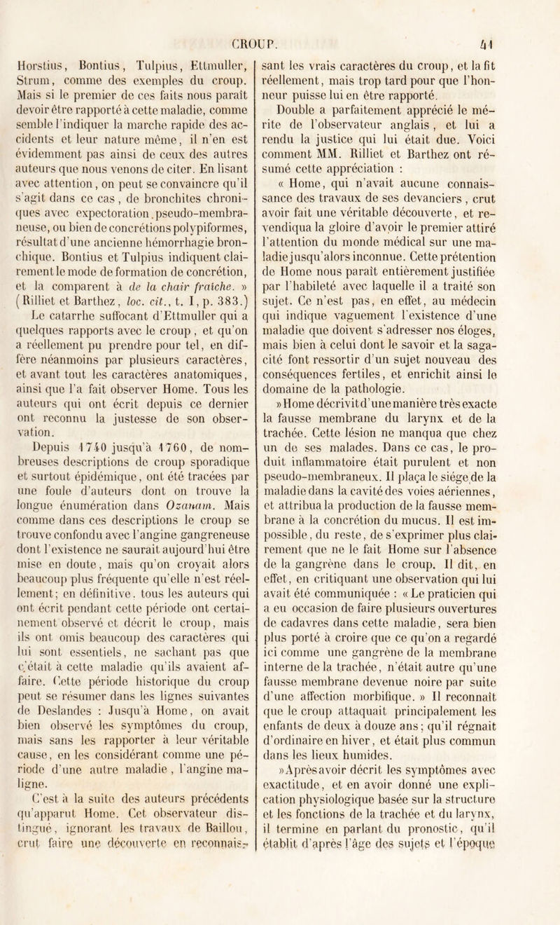 Horstius, Bontius, Tulpius, Ettmuller, Strum, comme des exemples du croup. Mais si le premier de ces faits nous parait devoir être rapporté à cette maladie, comme semble l'indiquer la marche rapide des ac- cidents et leur nature même, il n’en est évidemment pas ainsi de ceux des autres auteurs que nous venons de citer. En lisant avec attention, on peut se convaincre qu’il s'agit dans ce cas , de bronchites chroni - ques avec expectoration .pseudo-membra- neuse, ou bien de concrétions polypiformes, résultat d'une ancienne hémorrhagie bron- chique. Bontius et Tulpius indiquent clai- rement le mode de formation de concrétion, et la comparent à de la chair fraîche. » (Rilliet et Barthez, loc. cit., t. I, p. 383.) Le catarrhe suffocant d'Ettmuller qui a quelques rapports avec le croup , et qu’on a réellement pu prendre pour tel, en dif- fère néanmoins par plusieurs caractères, et avant tout les caractères anatomiques, ainsi que l’a fait observer Home. Tous les auteurs qui ont écrit depuis ce dernier ont reconnu la justesse de son obser- vation. Depuis 1740 jusqu’à 1760, de nom- breuses descriptions de croup sporadique et surtout épidémique, ont été tracées par une foule d’auteurs dont on trouve la longue énumération dans Ozanam. Mais comme dans ces descriptions le croup se trouve confondu avec l’angine gangreneuse dont l’existence ne saurait aujourd’hui être mise en doute, mais qu’on croyait alors beaucoup plus fréquente qu’elle n'est réel- lement; en définitive, tous les auteurs qui ont écrit pendant cette période ont certai- nement observé et décrit le croup, mais ils ont omis beaucoup des caractères qui lui sont essentiels, ne sachant pas que c’était à cette maladie qu’ils avaient af- faire. Cette période historique du croup peut se résumer dans les lignes suivantes de Deslandes : Jusqu’à Home, on avait bien observé les symptômes du croup, mais sans les rapporter à leur véritable cause, en les considérant comme une pé- riode d’une autre maladie , l'angine ma- ligne. C’est à la suite des auteurs précédents qu’apparut Home. Cet observateur dis- tingué, ignorant les travaux de Bâillon, crut faire une découverte en, reconnais.- sant les vrais caractères du croup, et la fit réellement, mais trop tard pour que l’hon- neur puisse lui en être rapporté. Double a parfaitement apprécié le mé- rite de l’observateur anglais, et lui a rendu la justice qui lui était due. Voici comment MM. Rilliet et Barthez ont ré- sumé cette appréciation : « Home, qui n’avait aucune connais- sance des travaux de ses devanciers , crut avoir fait une véritable découverte, et re- vendiqua la gloire d’avoir le premier attiré l’attention du monde médical sur une ma- ladie jusqu’alors inconnue. Cette prétention de Home nous parait entièrement justifiée par l’habileté avec laquelle il a traité son sujet. Ce n’est pas, en effet, au médecin qui indique vaguement l'existence d’une maladie que doivent s’adresser nos éloges, mais bien à celui dont le savoir et la saga- cité font ressortir d’un sujet nouveau des conséquences fertiles, et enrichit ainsi le domaine de la pathologie. » Home décrivit d’une manière très exacte la fausse membrane du larynx et de la trachée. Cette lésion ne manqua que chez un de ses malades. Dans ce cas, le pro- duit inflammatoire était purulent et non pseudo-membraneux. Il plaça le siége de la maladie dans la cavité des voies aériennes, et attribua la production de la fausse mem- brane à la concrétion du mucus. Il est im- possible , du reste, de s’exprimer plus clai- rement que ne le fait Home sur l’absence de la gangrène dans le croup. Il dit, en effet, en critiquant une observation qui lui avait été communiquée : « Le praticien qui a eu occasion de faire plusieurs ouvertures de cadavres dans cette maladie, sera bien plus porté à croire que ce qu’on a regardé ici comme une gangrène de la membrane interne de la trachée, n’était, autre qu’une fausse membrane devenue noire par suite d’une affection morbifique. » Il reconnaît que le croup attaquait principalement les enfants de deux à douze ans ; qu’il régnait d’ordinaire en hiver, et était plus commun dans les lieux humides. «Aprèsavoir décrit les symptômes avec exactitude, et en avoir donné une expli- cation physiologique basée sur la structure et les fonctions de la trachée et du larynx, il termine en parlant du pronostic, qu i! établit d’après l’âge des sujets et l’époque