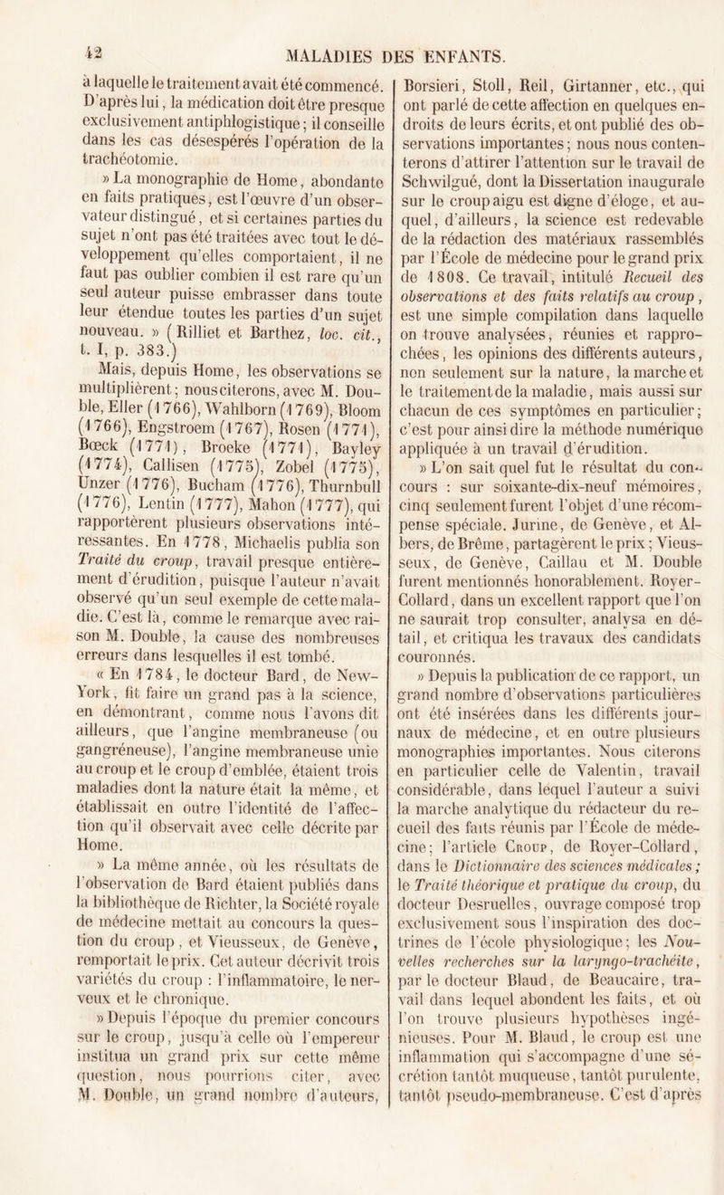 à laquelle le traitement avait été commencé. D’après lui, la médication doit être presque exclusivement antiphlogistique ; il conseille dans les cas désespérés l’opération de la trachéotomie. » La monographie de Home, abondante en faits pratiques, est l’oeuvre d’un obser- vateur distingué, et si certaines parties du sujet n’ont pas été traitées avec tout le dé- veloppement qu’elles comportaient, il ne faut pas oublier combien il est rare qu’un seul auteur puisse embrasser dans toute leur étendue toutes les parties d’un sujet nouveau. » ( Rilliet et Barthez, loc. cit., t. I, p. 383.) Mais, depuis Home, les observations se multiplièrent; nous citerons, avec M. Dou- ble, Eller (4 766), Wahlborn (4 769), Bloom (4 766), Engstroem (4 767), Rosen (4 774), Bœck (4 774), Broeke (4 774), Bayley (4 774), Callisen (4 775), Zobel (4 775), Unzer (4 776), Bucham (4 776), Thurnbull (4 776), Lentin (4 777), Mahon(4 777), qui rapportèrent plusieurs observations inté- ressantes. En 4 778, Michaelis publia son Traité du croup, travail presque entière- ment d’érudition, puisque l’auteur n’avait observé qu’un seul exemple de cette mala- die. C’est là, comme le remarque avec rai- son M. Double, la cause des nombreuses erreurs dans lesquelles il est tombé. « En 4 784, le docteur Bard, de New- \ ork, fit faire un grand pas à la science, en démontrant, comme nous l’avons dit ailleurs, que l’angine membraneuse (ou gangréneuse), l’angine membraneuse unie au croup et le croup d’emblée, étaient trois maladies dont la nature était la même, et établissait en outre l’identité de l’affec- tion qu’il observait avec celle décrite par Home. » La même année, où les résultats de l’observation de Bard étaient publiés dans la bibliothèque de Richter, la Société royale de médecine mettait au concours la ques- tion du croup , et Vieusseux, de Genève, remportait le prix. Cet auteur décrivit trois variétés du croup : l’inflammatoire, le ner- veux et le chronique. » Depuis l’époque du premier concours sur le croup, jusqu’à celle où l’empereur institua un grand prix sur cette même question, nous pourrions citer, avec M. Double, un grand nombre d’auteurs, Borsieri, Stoll, Reil, Girtanner, etc., qui ont parlé de cette affection en quelques en- droits de leurs écrits, et ont publié des ob- servations importantes ; nous nous conten- terons d’attirer l’attention sur le travail de Schwilgué, dont la Dissertation inaugurale sur le croup aigu est digne d’éloge, et au- quel , d’ailleurs, la science est redevable de la rédaction des matériaux rassemblés par l’École de médecine pour le grand prix de 4 808. Ce travail, intitulé Recueil des observations et des faits relatifs au croup , est une simple compilation dans laquelle on trouve analysées, réunies et rappro- chées , les opinions des différents auteurs, non seulement sur la nature, la marche et le traitement de la maladie, mais aussi sur chacun de ces symptômes en particulier ; c’est pour ainsi dire la méthode numérique appliquée à un travail d’érudition. » L’on sait quel fut le résultat du con- cours : sur soixante-dix-neuf mémoires, cinq seulement furent l’objet d’une récom- pense spéciale. J urine, de Genève, et Al- bers, de Brême, partagèrent le prix ; Vieus- seux, de Genève, Caillau et M. Double furent mentionnés honorablement. Royer- Collard , dans un excellent rapport que l’on ne saurait trop consulter, analysa en dé- tail , et critiqua les travaux des candidats couronnés. » Depuis la publication de ce rapport, un grand nombre d’observations particulières ont été insérées dans les différents jour- naux de médecine, et en outre plusieurs monographies importantes. Nous citerons en particulier celle de Valentin, travail considérable, dans lequel l’auteur a suivi la marche analytique du rédacteur du re- cueil des faits réunis par l’École de méde- cine; l’article Croup, de Royer-Collard, dans le Dictionnaire des sciences médicales ; le Traité théorique et pratique du croup, du docteur Desruelles, ouvrage composé trop exclusivement sous l’inspiration des doc- trines de l’école physiologique; les Nou- velles recherches sur la laryngo-trachéite, par le docteur Blaud, de Beaucaire, tra- vail dans lequel abondent les faits, et où l’on trouve plusieurs hypothèses ingé- nieuses. Pour M. Blaud, le croup est une inflammation qui s’accompagne d’une sé- crétion tantôt muqueuse, tantôt purulente, tantôt pseudo-membraneuse. C’est d'après