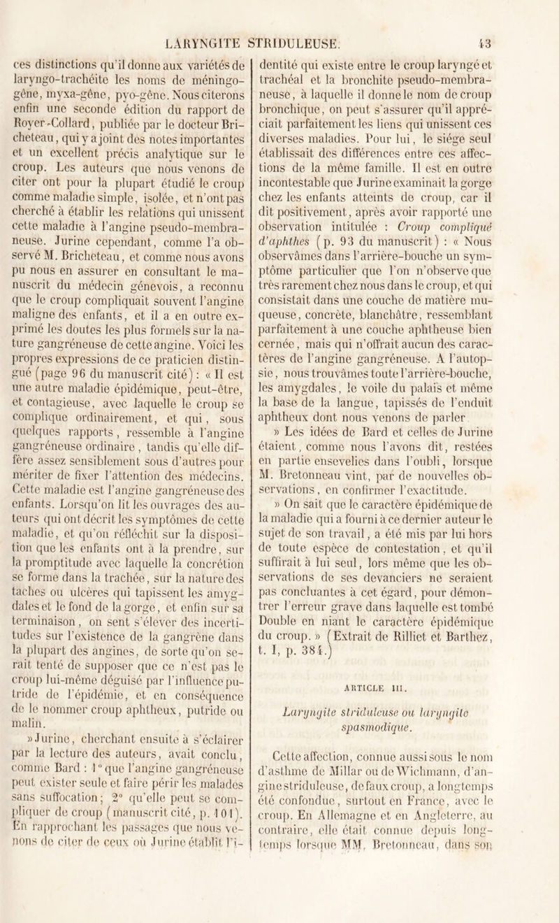 ces distinctions qu’il donne aux variétés de laryngo-trachéite les noms de méningo- gêne, myxa-gêne, pyo-gêne. Nous citerons enfin une seconde édition du rapport de Royer-Collard, publiée par le docteur Bri- cheteau, qui y a joint des notes importantes et un excellent précis analytique sur le croup. Les auteurs que nous venons de citer ont pour la plupart étudié le croup comme maladie simple, isolée, et n’ont pas cherché à établir les relations qui unissent cette maladie à l’angine pseudo-membra- neuse. Jurine cependant, comme l’a ob- servé M. Bricheteau, et comme nous avons pu nous en assurer en consultant le ma- nuscrit du médecin génevois, a reconnu que le croup compliquait souvent l’angine maligne des enfants, et il a en outre ex- primé les doutes les plus formels sur la na- ture gangréneuse de cette angine. Voici les propres expressions de ce praticien distin- gué (page 96 du manuscrit cité) : « Il est une autre maladie épidémique, peut-être, et contagieuse, avec laquelle le croup se complique ordinairement, et qui, sous quelques rapports, ressemble à l’angine gangréneuse ordinaire , tandis qu’elle dif- fère assez sensiblement sous d’autres pour mériter de fixer l’attention des médecins. Cette maladie est l’angine gangréneuse des enfants. Lorsqu’on lit les ouvrages des au- teurs qui ont décrit les symptômes de cette maladie, et qu’on réfléchit sur la disposi- tion que les enfants ont à la prendre, sur la promptitude avec laquelle la concrétion se forme dans la trachée, sur la nature des taches ou ulcères qui tapissent les amyg- dales et le fond de la gorge, et enfin sur sa terminaison , on sent s’élever des incerti- tudes sur l’existence de la gangrène dans la plupart des angines, de sorte qu’on se- rait tenté de supposer que ce n’est pas le croup lui-même déguisé par l’influence pu- tride de l’épidémie, et en conséquence de le nommer croup aphtheux, putride ou malin. » J urine, cherchant ensuite à s’éclairer par la lecture des auteurs, avait conclu , comme Bard : I ° que l’angine gangréneuse peut exister seule et faire périr les malades sans suffocation ; 2° qu’elle peut se com- pliquer de croup ( manuscrit cité, p. I 01). En rapprochant les passages que nous ve- nons de citer de ceux où J urine établit l’i- dentité qui existe entre le croup laryngé et trachéal et la bronchite pseudo-membra- neuse, à laquelle il donne le nom de croup bronchique, on peut s’assurer qu’il appré- ciait parfaitement les liens qui unissent ces diverses maladies. Pour lui, le siège seul établissait des différences entre ces affec- tions de la même famille. Il est en outre incontestable que Jurine examinait la gorge chez les enfants atteints de croup, car il dit positivement, après avoir rapporté une observation intitulée : Croup compliqué d’aphthes (p. 93 du manuscrit) : « Nous observâmes dans l’arrière-bouche un sym- ptôme particulier que l’on n’observe que très rarement chez nous dans le croup, et qui consistait dans une couche de matière mu- queuse, concrète, blanchâtre, ressemblant parfaitement à une couche aphtheuse bien cernée, mais qui n’offrait aucun des carac- tères de l’angine gangréneuse. À l’autop- sie , nous trouvâmes toute l’arrière-bouche, les amygdales, le voile du palais et même la base de la langue, tapissés de l’enduit aphtheux dont nous venons de parler » Les idées de Bard et celles de J urine étaient, comme nous l’avons dit, restées en partie ensevelies dans l’oubli, lorsque M. Bretonneau vint, par de nouvelles ob- servations , en confirmer l’exactitude. » On sait que le caractère épidémique de la maladie qui a fourni à ce dernier auteur le sujet de son travail, a été mis par lui hors de toute espèce de contestation, et qu’il suffirait à lui seul, lors même que les ob- servations de ses devanciers ne seraient pas concluantes à cet égard, pour démon- trer l’erreur grave dans laquelle est tombé Double en niant le caractère épidémique du croup. » (Extrait de Rilliet et Barthez, t. I, p. 384.) ARTICLE III. Larymjite slriduleuse ou laryngite spasmodique. Cette affection, connue aussi sous le nom d’asthme de Millar ou de Wichmann, d’an- ginestridulcuse, clefauxcroup, a longtemps été confondue, surtout en France, avec le croup. En Allemagne et en Angleterre, au contraire, elle était connue depuis long- temps lorsque MM, Bretonneau, dans son