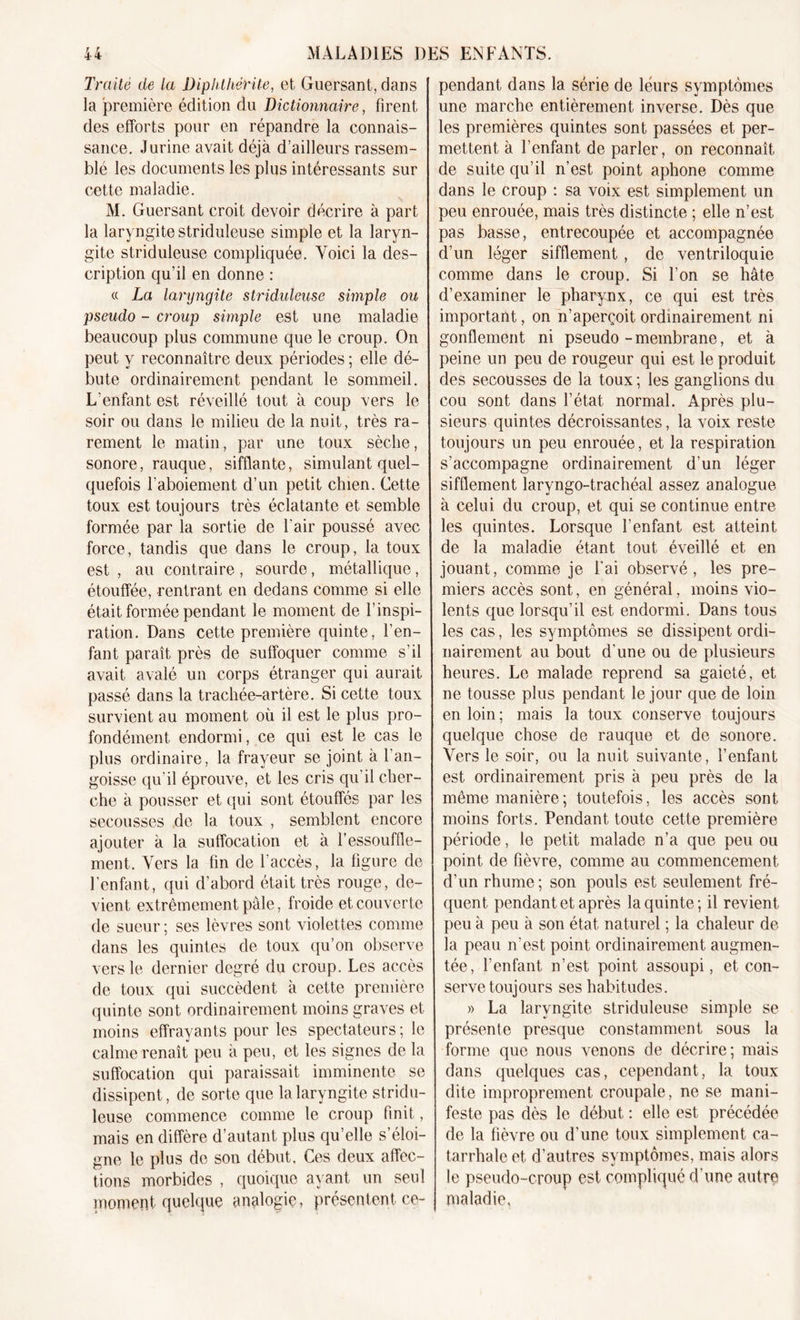 Traité de la Dipldkérüe, et Guersant, dans la première édition du Dictionnaire, firent des efforts pour en répandre la connais- sance. Jurine avait déjà d’ailleurs rassem- blé les documents les plus intéressants sur cette maladie. M. Guersant croit devoir décrire à part la laryngite striduleuse simple et la laryn- gite striduleuse compliquée. Voici la des- cription qu’il en donne : « La laryngite striduleuse simple ou pseudo - croup simple est une maladie beaucoup plus commune que le croup. On peut y reconnaître deux périodes ; elle dé- bute ordinairement pendant le sommeil. L'enfant est réveillé tout à coup vers le soir ou dans le milieu de la nuit, très ra- rement le matin, par une toux sèche, sonore, rauque, sifflante, simulant quel- quefois l’aboiement d’un petit chien. Cette toux est toujours très éclatante et semble formée par la sortie de l'air poussé avec force, tandis que dans le croup, la toux est , au contraire , sourde, métallique, étouffée, rentrant en dedans comme si elle était formée pendant le moment de l’inspi- ration. Dans cette première quinte, l’en- fant paraît près de suffoquer comme s’il avait avalé un corps étranger qui aurait passé dans la trachée-artère. Si cette toux survient au moment où il est le plus pro- fondément endormi, ce qui est le cas le plus ordinaire, la frayeur se joint à l’an- goisse qu'il éprouve, et les cris qu’il cher- che à pousser et qui sont étouffés par les secousses de la toux , semblent encore ajouter à la suffocation et à l’essouffle- ment. Vers la fin de l’accès, la figure de l’enfant, qui d’abord était très rouge, de- vient extrêmement pale, froide et couverte de sueur ; ses lèvres sont violettes comme dans les quintes de toux qu’on observe vers le dernier degré du croup. Les accès de toux qui succèdent à cette première quinte sont ordinairement moins graves et moins effrayants pour les spectateurs; le calme renaît peu à peu, et les signes de la suffocation qui paraissait imminente se dissipent, de sorte que la laryngite stridu- leuse commence comme le croup finit, mais en diffère d’autant plus qu’elle s’éloi- gne le plus de son début. Ces deux affec- tions morbides , quoique ayant un seul moment quelque analogie, présentent ce- pendant dans la série de leurs symptômes une marche entièrement inverse. Dès que les premières quintes sont passées et per- mettent à l’enfant de parler, on reconnaît de suite qu’il n’est point aphone comme dans le croup : sa voix est simplement un peu enrouée, mais très distincte ; elle n’est pas basse, entrecoupée et accompagnée d’un léger sifflement , de ventriloquie comme dans le croup. Si l’on se hâte d’examiner le pharynx, ce qui est très important, on n’aperçoit ordinairement ni gonflement ni pseudo-membrane, et à peine un peu de rougeur qui est le produit des secousses de la toux ; les ganglions du cou sont dans l’état normal. Après plu- sieurs quintes décroissantes, la voix reste toujours un peu enrouée, et la respiration s’accompagne ordinairement d’un léger sifflement laryngo-trachéal assez analogue à celui du croup, et qui se continue entre les quintes. Lorsque l’enfant est atteint de la maladie étant tout éveillé et en jouant, comme je fai observé, les pre- miers accès sont, en général, moins vio- lents que lorsqu’il est endormi. Dans tous les cas, les symptômes se dissipent ordi- nairement au bout d’une ou de plusieurs heures. Le malade reprend sa gaieté, et ne tousse plus pendant le jour que de loin en loin; mais la toux conserve toujours quelque chose de rauque et de sonore. Vers le soir, ou la nuit suivante, l’enfant est ordinairement pris à peu près de la même manière; toutefois, les accès sont moins forts. Pendant toute cette première période, le petit malade n’a que peu ou point de fièvre, comme au commencement d'un rhume; son pouls est seulement fré- quent pendant et après la quinte; il revient peu à peu à son état naturel ; la chaleur de la peau n’est point ordinairement augmen- tée, l’enfant n’est point assoupi, et con- serve toujours ses habitudes. » La laryngite striduleuse simple se présente presque constamment sous la forme que nous venons de décrire; mais dans quelques cas, cependant, la toux dite improprement croupale, ne se mani- feste pas dès le début : elle est précédée de la fièvre ou d’une toux simplement ca- tarrhale et d’autres symptômes, mais alors le pseudo-croup est compliqué d’une autre maladie.